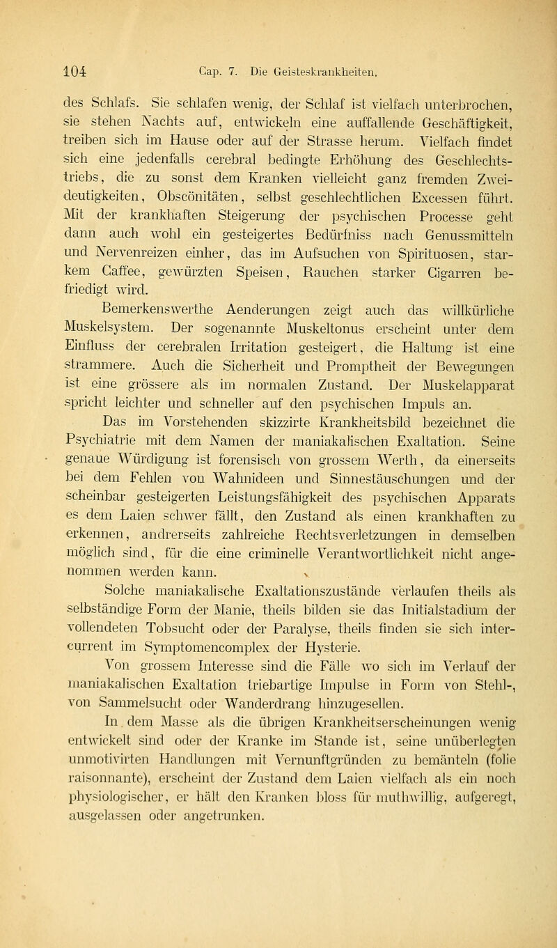 des Schlafs. Sie schlafen wenig, der Schlaf ist vielfach unterbrochen, sie stehen Nachts auf, entwickeln eine auffallende Geschäftigkeit, treiben sich im Hause oder auf der Strasse herum. Vielfach findet sich eine jedenfalls cerebral bedingte Erhöhung des Geschlechts- triebs, die zu sonst dem Kranken vielleicht ganz fremden Zwei- deutigkeiten, Obscönitäten, selbst geschlechtlichen Excessen führt. Mit der krankhaften Steigerung der psychischen Processe geht dann auch wohl ein gesteigertes Bedürfniss nach Genussmitteln und Nervenreizen einher, das im Aufsuchen von Spirituosen, star- kem Gaffee, gewürzten Speisen, Rauchen starker Gigarren be- friedigt wird. Bemerkenswerthe Aenderungen zeigt auch das willkürliche Muskelsystem. Der sogenannte Muskeltonus erscheint unter dem Einfluss der cerebralen Irritation gesteigert, die Haltung ist eine strammere. Auch die Sicherheit und Promptheit der Bewegungen ist eine grössere als im normalen Zustand. Der Muskelapparat spricht leichter und schneller auf den psychischen Impuls an. Das im Vorstehenden skizzirte Krankheitsbild bezeichnet die Psychiatrie mit dem Namen der maniakalischen Exaltation. Seine genaue Würdigung ist forensisch von grossem Werth, da einerseits bei dem Fehlen von Wahnideen und Sinnestäuschungen und der scheinbar gesteigerten Leistungsfähigkeit des psychischen Apparats es dem Laien schwer fällt, den Zustand als einen krankhaften zu erkennen, andrerseits zahlreiche Rechtsverletzungen in demselben möglich sind, für die eine criminelle Verantwortlichkeit nicht ange- nommen werden kann. v Solche maniakalische Exaltationszustände verlaufen theils als selbständige Form der Manie, theils bilden sie das Initialstadium der vollendeten Tobsucht oder der Paralyse, theils finden sie sich inter- current im Symptomencomplex der Hysterie. Von grossem Interesse sind die Fälle wo sich im Verlauf der maniakalischen Exaltation triebartige Impulse in Form von Stehl-, von Sammelsucht oder Wanderdrang hinzugesellen. In. dem Masse als die übrigen Krankheitserscheinungen wenig entwickelt sind oder der Kranke im Stande ist, seine unüberlegten unmotivirten Handlungen mit Vernunftgründen zu bemänteln (folie raisonnante), erscheint der Zustand dem Laien vielfach als ein noch physiologischer, er hält den Kranken bloss für muthwillig, aufgeregt, ausgelassen oder angetrunken.