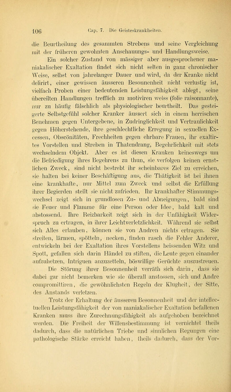 die Beurtheiliing des gesammten Strebens und seine Vergleichung mit der früheren gewohnten Anschauungs- und Handlungsweise. Ein solcher Zustand von massiger aber ausgesprochener ma- niakalischer Exaltation findet sich nicht selten in ganz chronischer Weise, selbst von jahrelanger Dauer und wird, da der Kranke nicht delirirt, einer gewissen äusseren Besonnenheit nicht verlustig ist, vielfach Proben einer bedeutenden Leistungsfähigkeit ablegt, seine übereilten Handlungen trefflich zu motiviren weiss (folie raisonnante), nur zu häufig fälschlich als physiologischer beurtheilt. Das gestei- gerte Selbstgefühl solcher Kranker äussert sich in einem herrischen Benehmen gegen Untergebene, in Zudringlichkeit und Vertraulichkeit gegen Höherstehende, ihre geschlechtliche Erregung in sexuellen Ex- cessen, Obscönitäten, Frechheiten gegen ehrbare Frauen, ihr exaltir- tes Vorstellen und Streben in Thatendrang, Begehrlichkeit mit stets wechselndem Objekt. Aber es ist diesen Kranken keineswegs um die Befriedigung ihres Begehrens zu thun, sie verfolgen keinen ernst- lichen ZwTck, sind nicht bestrebt ihr scheinbares Ziel zu erreichen, sie halten bei keiner Beschäftigung aus, die Thätigkeit ist bei ihnen eine krankhafte, nur Mittel zum Zweck und selbst die Erfüllung ihrer Begierden stellt sie nicht zufrieden. Ihr krankhafter Stimmungs- wechsel zeigt sich in grundlosen Zu- und Abneigungen, bald sind sie Feuer und Flamme für eine Person oder Idee, bald kalt und abstossend. Ihre Beizbarkeit zeigt sich in der Unfähigkeit Wider- spruch zu ertragen, in ihrer Leichtverletzlichkeit. Während sie selbst sich Alles erlauben, können sie von Andren nichts ertragen. Sie streiten, lärmen, spötteln^ necken, finden rasch die Fehler Anderer, entwickeln bei der Exaltation ihres Vorstellens beissenden Witz und Spott, gefallen sich darin Händel zu stiften, die Leute gegen einander aufzuhetzen, Intriguen anzuzetteln, böswillige Gerüchte auszustreuen. Die Störung ihrer Besonnenheit verräth sich darin, dass sie dabei gar nicht bemerken wie sie überall anstossen, sich und Andre compromittiren, die gewöhnlichsten Begeln der Klugheit, der Sitte, des Anstands verletzen. Trotz der Erhaltung der äusseren Besonnenheit und der intellec- tuellen Leistungsfähigkeit der von maniakalischer Exaltation befallenen Kranken muss ihre Zurechnüngsfähigkeit als aufgehoben bezeichnet werden. Die Freiheit der Willensbestimmung ist vernichtet theils dadurch, dass die natürlichen Triebe und sinnlichen Regungen eine pathologische Stärke erreicht haben, theils dadurch, dass der Vor-