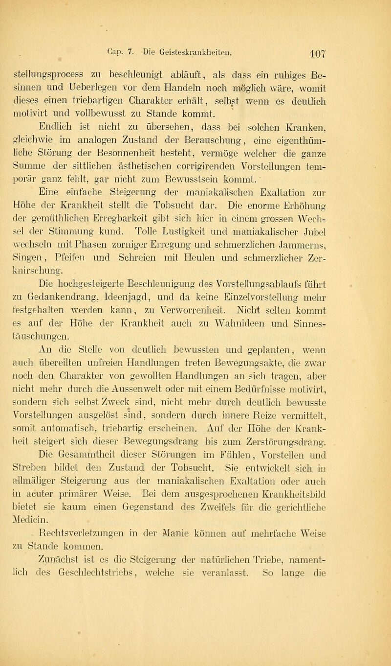 stellungsprocess zu beschleunigt abläuft, als dass ein ruhiges Be- sinnen und Ueberlegen vor dem Handeln noch möglich wäre, womit dieses einen triebartigen Charakter erhält, selbst wenn es deuthch motivirt und vollbewusst zu Stande kommt. Endlich ist nicht zu übersehen, dass bei solchen Kranken, gleichwie im analogen Zustand der Berauschung, eine eigenthüm- liche Störung der Besonnenheit besteht, vermöge welcher die ganze Summe der sittlichen ästhetischen corrigirenden Vorstellungen tem- porär ganz fehlt, gar nicht zum Bewusstsein kommt. Eine einfache Steigerung der maniakalischen Exaltation zur Höhe der Krankheit stellt die Tobsucht dar. Die enorme Erhöhunar der gemüthlichen Erregbarkeit gibt sich hier in einem grossen Wech- sel der Stimmung kund. Tolle Lustigkeit und maniakalischer Jubel wechseln mit Phasen zorniger Erregung und schmerzlichen Jammerns, Singen, Pfeifen und Schreien mit Heulen und schmerzlicher Zer- knirschung. Die hochgesteigerte Beschleunigung des Vorsteilungsablaufs führt zu Gedankendrang, Ideenjagd, und da keine Einzelvorstellung mehr festgehalten werden kann, zu Verworrenheit. Nicht selten kommt es auf der Höhe der Krankheit auch zu Wahnideen und Sinnes- täuschungen. An die Stelle von deutlich bewussten und geplanten, wenn auch übereilten unfreien Handlungen treten Bewegungsakte, die zwar noch den Charakter von gewollten Handlungen an sich tragen, aber nicht mehr durch die Aussen weit oder mit einem Bedürfnisse motivirt, sondern sich selbst Zweck sind, nicht mehr durch deutlich bewusste Vorstellungen ausgelöst sind, sondern durch innere Reize vermittelt, somit automatisch, triebartig erscheinen. Auf der Höhe der Krank- heit steigert sich dieser Bewegungsdrang bis zum Zerstörungsdrang. Die Gesammtheit dieser Störungen im Fühlen, Vorstellen und Streben bildet den Zustand der Tobsucht. Sie entwickelt sich in allmäliger Steigerung aus der maniakalischen Exaltation oder auch in acuter primärer Weise. Bei dem ausgesprochenen Krankheitsbild bietet sie kaum einen Gegenstand des Zweifels für die gerichtliche Medicin, Rechtsverletzungen in der Manie können auf mehrfache Weise zu Stande kommen. Zunächst ist es die Steigerung der natürlichen Triebe, nament- lich des Geschlechtstriebs, welche sie veranlasst. So lansre die
