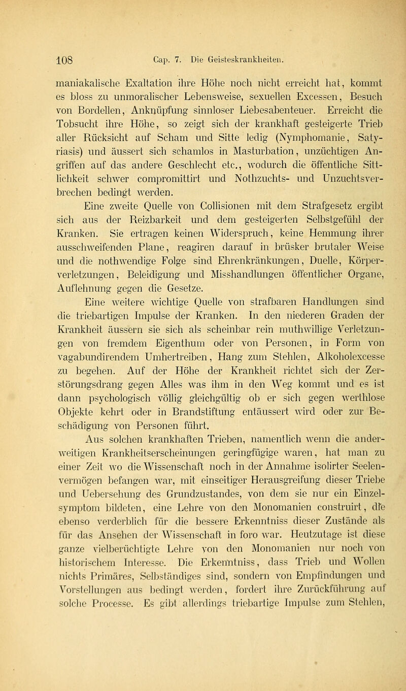 maniakalische Exaltation ihre Höhe noch nicht erreicht hat, kommt es bloss zu unmoralischer Lebensweise, sexuellen Excessen, Besuch von Bordellen, Anknüpfung sinnloser Liebesabenteuer. Erreicht die Tobsucht ihre Höhe, so zeigt sich der krankhaft gesteigerte Trieb aller Rücksicht auf Scham und Sitte ledig (Nymphomanie, Saty- riasis) und äussert sich schamlos in Masturbation, unzüchtigen An- griffen auf das andere Geschlecht etc., wodurch die öffentliche Sitt- lichkeit schwer compromittirt und Nothzuchts- und Unzuchtsver- brechen bedingt w^erden. Eine zweite Quelle von Collisionen mit dem Strafgesetz ergibt sich aus der Reizbarkeit und dem gesteigerten Selbstgefühl der Kranken. Sie ertragen keinen Widerspruch, keine Hemmung ihrer ausschweifenden Plane, reagiren darauf in brüsker brutaler Weise und die nothwendige Folge sind Ehrenkränkungen, Duelle, Körper-, Verletzungen, Beleidigung und Misshandlungen öffentlicher Organe, Auflehnung gegen die Gesetze. Eine weitere wichtige Quelle von strafbaren Handlungen sind die triebartigen Impulse der Kranken. In den niederen Graden der Krankheit äussern sie sich als scheinbar rein muthwilüge Verletzun- gen von fremdem Eigenthum oder von Personen, in Form von vagabundirendem Umhertreiben, Hang zum Stehlen, Alkoholexcesse zu begehen. Auf der Höhe der Krankheit richtet sich der Zer- störungsdrang gegen Alles was ihm in den Weg kommt und es ist dann psychologisch völlig gleichgültig ob er sich gegen werthlose Objekte kehrt oder in Brandstiftung entäussert wird oder zur Be- schädigung von Personen führt. Aus solchen krankhaften Trieben, namentlich wenn die ander- weitigen Krankheitserscheinungen geringfügige waren, hat man zu einer Zeit wo die Wissenschaft noch in der Annahme isolirter Seelen- vermögen befangen war, mit einseitiger Herausgreifung dieser Triebe und Uebersehung des Grundzustandes, von dem sie nur ein Einzel- symptom bildeten, eine Lehre von den Monomanien construirt, dfe ebenso verderblich für die bessere Erkenntniss dieser Zustände als für das Ansehen der Wissenschaft in foro war. Heutzutage ist diese ganze vielberüchtigte Lehre yon den Monomanien nur noch von historischem Interesse. Die Erkenntniss, dass Trieb und Wollen nichts Primäres, Selbständiges sind, sondern von Empfindungen und Vorstellungen aus bedingt werden, fordert ihre Zurückführung auf solche Processe. Es gibt allerdings triebartige Impulse zum Stehlen,