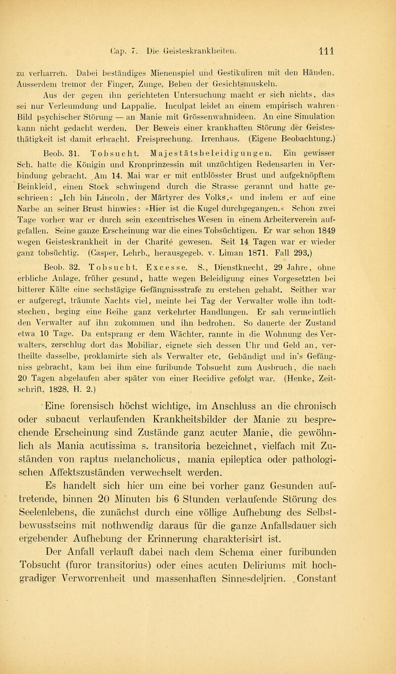 zu verharren. Dabei beständiges Mienenspiel und Gestikuliren mit den Händen. Ausserdem tremor der Finger, Zunge, Beben der Gesichtsmuskeln. Aus der gegen ihn gerichteten Untersuchung macht er sich nichts, das sei nur Verleumdung und Lappalie. Inculpat leidet an einem empirisch wahren- Bild psychischer Störung — an Manie mit Grössenwahnideen. An eine Simulation kann nicht gedacht werden. Der Beweis einer krankhaften Störung der Geistes- thätigkeit ist damit erbracht. Freisprechung. Irrenhaus. (Eigene Beobachtung.)' Beob. 31. Tobsucht. Majestätsbeleidigungen. Ein gewisser Seh. hatte die Königin und Kronprinzessin mit unzüchtigen Bedensarten in Ver- bindung gebracht. Am 14. Mai war er mit entblösster Brust und aufgeknöpftem Beinkleid, einen Stock schwingend durch die Strasse gerannt und hatte ge- schrieen: „Ich bin Lincoln, der Märtyrer des Volks,« und indem er auf eine Narbe an seiner Brust hinwies: »Hier ist die Kugel durchgegangen.« Schon zwei Tage vorher war er durch sein excentrisches Wesen in einem Arbeitervei^ein auf- gefallen. Seine ganze Erscheinung war die eines Tobsüchtigen. Er war schon 1849 wegen Geisteskrankheit in der Charite gewesen. Seit 14 Tagen war er wieder ganz tobsüchtig. (Casper, Lehrb., herausgegeb. v. Liman 1871. Fall 293.) Beob. 32. Tobsucht. Exe esse. S., Dienstknecht, 29 Jahre, ohne erbliche Anlage, früher gesund, hatte wegen Beleidigung eines Vorgesetzten bei bitterer Kälte eine sechstägige Gefängnissstrafe zu erstehen gehabt. Seither war er aufgeregt, träumte Nachts viel, meinte bei Tag der Verwalter wolle ihn todt- stechen, beging eine Reihe ganz verkehrter Handlungen. Er sah vermeintlich den Verwalter auf ihn zukommen und ihn bedrohen. So dauerte der Zustand etwa 10 Tage. Da entsprang er dem Wächter, rannte in die Wohnung des Ver- walters, zerschlug dort das Mobihar, eignete sich dessen Uhr und Geld an, ver- theilte dasselbe, proklamirte sich als Verwalter etc. Gebändigt und in's Gefäng- niss gebracht, kam bei ihm eine furibunde Tobsucht zum Ausbruch, die nach 20 Tagen abgelaufen aber später von einer Recidive gefolgt war. (Henke, Zeit- schrift, 1828, H. 2.) •Eine forensisch höchst wichtige, im Anschluss an die chronisch oder subacut verlaufenden Krankheitsbilder der Manie zu bespre- chende Erscheinung sind Zustände ganz acuter Manie, die gewöhn- lich als Mania acutissima s. transitoria bezeichnet, vielfach mit Zu- ständen von raptus melancholicus, mania epileptica oder pathologi- schen Affektszuständen verwechselt werden. Es handelt sich hier um eine bei vorher ganz Gesunden auf- tretende, binnen 20 Minuten bis 6 Stunden verlaufende Störung des Seelenlebens, die zunächst durch eine völlige Aufliebung des Selbst- bewusstseins mit nothwendig daraus für die ganze Anfallsdauer sich ergebender Aufhebung der Erinnerung charakterisirt ist. Der Anfall verlauft dabei nach dem Schema einer furibunden Tobsucht (furor transitorius) oder eines acuten Deliriums mit hoch- gradiger Verworrenheit und massenhaften Sinnesdelirien. Constant