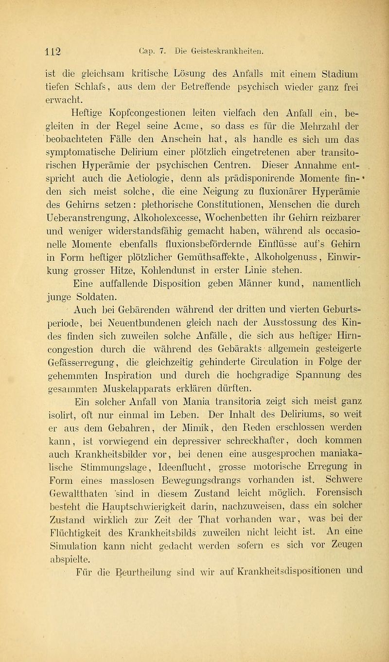 ist die gleichsam kritische Lösung des Anfalls mit einem Stadimii tiefen Schlafs, aus dem der Betreffende psychisch wieder ganz frei erwacht. Heftige Kopfcongestionen leiten vielfach den Anfall ein, be- gleiten in der Regel seine Acme, so dass es für die Mehrzahl der beobachteten Fälle den Anschein hat, als handle es sich um das symptomatische Delirium einer plötzlich eingetretenen aber transito- rischen Hj'-perämie der psychischen Centren. Dieser Annahme ent- spricht auch die Aetiologie, denn als prädisponirende Momente fm- * den sich meist solche, die eine Neigung zu fluxionärer Hyperämie des Gehirns setzen: plethorische Constitutionen, Menschen die durch Ueberanstrengung, Alkoholexcesse, Wochenbetten ihr Gehirn reizbarer und weniger widerstandsfähig gemacht haben, während als occasio- nelle Momente ebenfalls fluxionsbefördernde Einflüsse auf's Gehirn in Form heftiger plötzlicher Gemüthsaffekte, Alkoholgenuss, Einwir- kung grosser Hitze, Kohlendunst in erster Linie stehen. Eine auffallende Disposition geben Männer kund, namentlich junge Soldaten. Auch bei Gebärenden während der dritten und vierten Geburts- periode, bei Neuentbundenen gleich nach der Ausstossung des Kin- des finden sich zuweilen solche Anfälle, die sich aus heftiger Hirn- congestion durch die während des Gebärakts allgemein gesteigerte Gefässerregung, die gleichzeitig gehinderte Circulation in Folge der gehemmten Inspiration und durch die hochgradige Spannung des gesammten Muskelapparats erklären dürften. Ein solcher Anfall von Mania transitoria zeigt sich meist ganz isolirt, oft nur einmal im Leben. Der Inhalt des Deliriums, so weit er aus dem Gebahren, der Mimik, den Reden erschlossen werden kann, ist vorwiegend ein depressiver schreckhafter, doch kommen auch Krankheitsbilder vor, bei denen eine ausgesprochen maniaka- lische Stimmungslage, Ideenflucht, grosse motorische Erregung in Form eines masslosen Bewegungsdrangs vorhanden ist. Schwere Gewaltthaten sind in diesem Zustand leicht möglich. Forensisch besteht die Hauptschwierigkeit darin, nachzuweisen, dass ein solcher Zustand wirklich zur Zeit der That vorhanden war, was bei der Flüchtigkeit des Krankheitsbilds zuweilen nicht leicht ist. An eine Simulation kann nicht gedacht werden sofern es sich vor Zeugen abspielte. Für die Beurtheilung sind wir auf Krankheitsdispositionen und