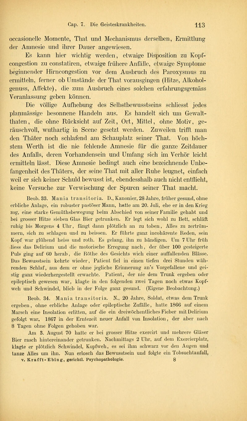 occasionelle Momente, That und Mechanismus derselben, Ermittlung der Amnesie und ihrer Dauer angewiesen. Es kann hier wichtig werden, etwaige Disposition zu Kopf- congestion zu constatiren, etwaige frühere Anfälle, etwaige Symptome beginnender Hirncongestion vor dem Ausbruch des Paroxysmus zu ermitteln, ferner ob Umstände der That vorausgingen (Hitze, Alkohol- genuss, Affekte), die zum Ausbruch eines solchen erfahrungsgemäss Veranlassung geben können. Die völlige Aufhebung des Selbstbewusstseins schliesst jedes planmässige besonnene Handeln aus. Es handelt sich um Gewalt- thaten, die ohne Rücksicht auf Zeit, Ort, Mittel, ohne Motiv, ge- räuschvoll, wuthartig in Scene gesetzt werden. Zuweilen trifft man den Thäter noch schlafend am Schauplatz seiner That. Von höch- stem Werth ist die nie fehlende Amnesie für die ganze Zeitdauer des Anfalls, deren Vorhandensein und Umfang sich im Verhör leicht ermitteln lässt. Diese Amnesie bedingt auch eine bezeichnende Unbe- fangenheit des Thäters, der seine That mit aller Ruhe leugnet, einfach weil er sich keiner Schuld bewusst ist, ebendesshalb auch nicht entflieht, keine Versuche zur Verwischung der Spuren seiner That macht. Beob. 33. Mani a tr an si tor ia. D., Kanonier, 28 Jalire, früher gesund, ohne erbliche Anlage, ein robuster pastöser Mann, hatte am 20. Juli, ehe er in den Krieg zog, eine starke Gemüthsbewegung beim Abschied von seiner Familie gehabt und bei grosser Hitze sieben Glas Bier getrunken. Er legt sich wohl zu Bett, schläft ruhig bis Morgens 4 Uhr, fängt dann plötzlich an zu toben. Alles zu zertrüm- mern, sich zu schlagen und zu beissen. Er führte ganz incohärente Reden, sein Kopf war glühend heiss und roth. Es gelang, ihn zu bändigen. Um 7 Uhr früh liess das Delirium und die motorische Erregung nach, der über 100 gesteigerte Puls ging auf 60 herab, die Röthe des Gesichts wich einer auffallenden Blässe. Das Bewusstsein kehrte wieder, Patient fiel in einen tiefen drei Stunden wäh- renden Schlaf, aus dem er ohne jegliche Erinnerung an's Vorgefallene und gei- stig ganz wiederhergestellt erwachte. Patient, der nie dem Trunk ergeben oder epileptisch gewesen war, klagte in den folgenden zwei Tagen noch etwas Kopf- weh und Schwindel, blieb in der Folge ganz gesund. (Eigene Beobachtung.) Beob. 34. Mania transitoria. N., 20 Jahre, Soldat, etwas dem Trunk ergeben, ohne erbliche Anlage oder' epileptische Zufälle, hatte 1866 auf einem Marsch eine Insolation erlitten, auf die ein dreiwöchentliches Fieber mit Delirium gefolgt war. 1867 in der Erntezeit neuer Anfall von Insolation, der aber nach 8 Tagen ohne Folgen gehoben war. Am 3. August 70 hatte er bei grosser Hitze exercii't und mehrere Gläser Bier rasch hintereinander getrunken, Nachmittags 2 Uhr, auf dem Exercierplatz, klagte er plötzhch Schwindel, Kopfweh, es sei ihm schwarz vor den Augen und tanze Alles um ihn. Nun erlosch das Bewusstsein und folgte ein Tobsuchtanfall,