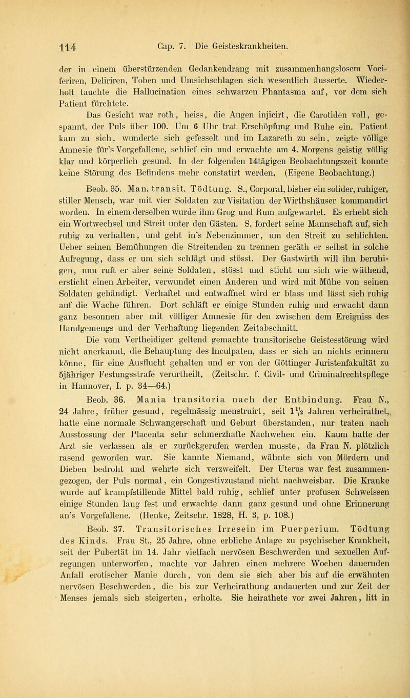 der in einem überstürzenden Gedankendrang mit zusammenhangslosem Voci- feriren, Deliriren, Toben und Umsichschlagen sich wesentlich äusserte. Wieder- holt tauchte die Hallucination eines schwarzen Phantasma auf, vor dem sich Patient fürchtete. Das Gesicht war roth, heiss, die Augen injicirt, die Carotiden voll, ge- spannt, der Puls über 100. Um 6 Uhr trat Erschöpfung und Ruhe ein. Patient kam zu sich, wunderte sich gefesselt und im Lazareth zu sein, zeigte völlige Amnesie für's Vorgefallene, schlief ein und erwachte am 4. Morgens geistig völlig klar und körperlich gesund. In der folgenden 14tägigen Beobachtungszeit konnte keine Störung des Befindens mehr constatirt werden. (Eigene Beobachtung.) Beob. 35. Man. transit. Tödtung. S., Corporal, bisher ein solider, ruhiger, stiller Mensch, war mit vier Soldaten zm' Visitation der Wirthshäuser kommandirt worden. In einem derselben wurde ihm Grog und Rum aufgewartet. Es erhebt sich ein Wortwechsel und Streit unter den Gästen. S. fordert seine Mannschaft auf, sich ruhig zu verhalten, und geht in's Nebenzimmer, um den Streit zu schlichten. Ueber seinen Bemühungen die Streitenden zu trennen geräth er selbst in solche Aufregung, dass er um sich schlägt und stösst. Der Gastwirth will ihn beruhi- gen, nun ruft er aber seine Soldaten, stösst und sticht um sich wie wüthend, ersticht einen Arbeiter, verwundet einen Anderen und wird mit Mühe von seinen Soldaten gebändigt. Verhaftet und entwaffnet wird er blass und lässt sich ruhig auf die Wache führen. Dort schläft er einige Stunden ruhig und erwacht dann ganz besonnen aber mit völliger Amnesie für den zwischen dem Ereigniss des Handgemengs und der Verhaftung liegenden Zeitabschnitt. Die vom Vertheidiger geltend gemachte transitorische Geistesstörung wird nicht anerkannt, die Behauptung des Inculpaten, dass er sich an nichts erinnern könne, für eine Ausflucht gehalten und er von der Göttinger Juristenfakultät zu Sjähriger Festungsstrafe verurtheilt, (Zeitschr. f. Civil- und Griminalrechtspflege in Hannover, I. p. 34—64.) Beob. 36. Mania transitoria nach der Entbindung. Frau N., 24 Jahre, früher gesund, regelmässig menstruirt, seit 1^2 Jahren verheirathet,. hatte eine normale Schwangerschaft und Geburt überstanden, nur traten nach Ausstossung der Placenta sehr schmerzhafte Nachwehen ein. Kaum hatte der Arzt sie verlassen als er zurückgerufen werden musste, da Frau N. plötzlich rasend geworden war. Sie kannte Niemand, wähnte sich von Mördern und Dieben bedroht und wehrte sich verzweifelt. Der Uterus war fest zusammen- gezogen, der Puls normal, ein Gongestivzustand nicht nachweisbar. Die Kranke wurde auf krampfstillende Mittel bald ruhig, schlief unter profusen Schweissen einige Stunden lang fest und erwachte dann ganz gesund und ohne Erinnerung an's Vorgefallene. (Henke, Zeitschr. 1828, H. 3, p. 108.) Beob. 37. Transitorisches Irresein im Puerperium. Tödtung des Kinds. Frau St., 25 Jahre, ohne erbliche Anlage zu psychischer Krankheit, seit der Pubertät im 14. Jahr vielfach nervösen Beschwerden und sexuellen Auf- regungen unterworfen, machte vor Jahren einen mehrere Wochen dauernden Anfall erotischer Manie durch, von dem sie sich aber bis auf die erwähnten nervösen Beschwerden, die bis zur Verheirathung andauerten und zur Zeit der Menses jemals sich steigerten, erholte. Sie heirathete vor zwei Jahren, litt in