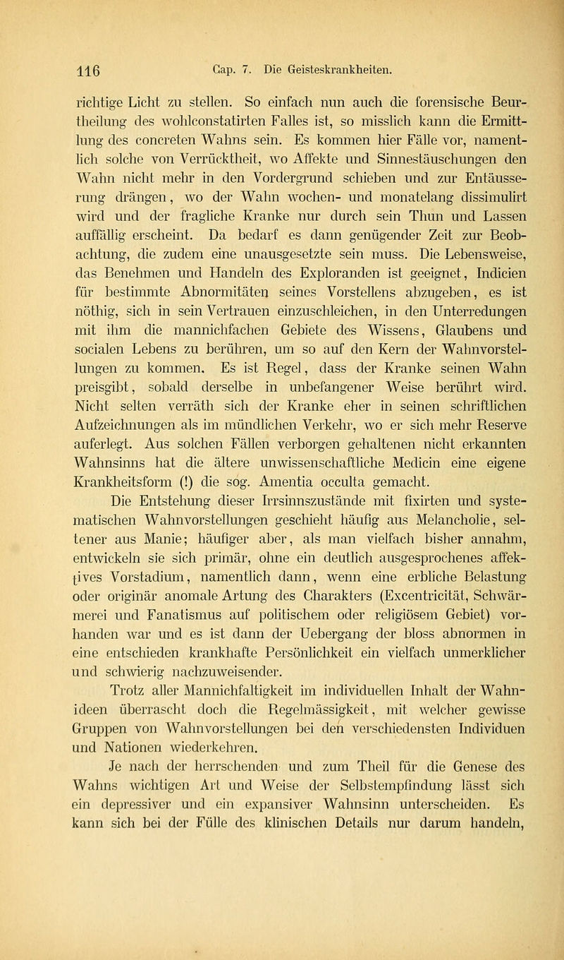 richtige Licht zu stellen. So einfach nun auch die forensische Beur- theikmg des wohlconstatirten Falles ist, so misslich kann die Ermitt- lung des concreten Wahns sein. Es kommen hier Fälle vor, nament- lich solche von Verrücktheit, wo Affekte und Sinnestäuschungen den Wahn nicht mehr in den Vordergrund schieben und zur Entäusse- rung drängen, wo der Wahn wochen- und monatelang dissimulirt wird und der fragliche Kranke nur durch sein Thun und Lassen auffällig erscheint. Da bedarf es dann genügender Zeit zur Beob- achtung, die zudem eine unausgesetzte sein muss. Die Lebensweise, das Benehmen und Handeln des Exploranden ist geeignet, Indicien für bestimmte Abnormitäten seines Vorstellens abzugeben, es ist nöthig, sich in sein Vertrauen einzuschleichen, in den Unterredungen mit ihm die mannichfachen Gebiete des Wissens, Glaubens und socialen Lebens zu berühren, um so auf den Kern der Wahnvorstel- lungen zu kommen. Es ist Regel, dass der Kranke seinen Wahn preisgibt, sobald derselbe in unbefangener Weise berührt wird. Nicht selten verräth sich der Kranke eher in seinen schriftlichen Aufzeichnungen als im mündlichen Verkehr, wo er sich mehr Reserve auferlegt. Aus solchen Fällen verborgen gehaltenen nicht erkannten Wahnsinns hat die ältere unwissenschaftliche Medicin eine eigene Krankheitsform (!) die sog. Amentia occulta gemacht. Die Entstehung dieser Irrsinnszustände mit fixirten und syste- matischen Wahnvorstellungen geschieht häufig aus Melancholie, sel- tener aus Manie; häufiger aber, als man vielfach bisher annahm, entwickeln sie sich primär, ohne ein deutlich ausgesprochenes affek- tives Vorstadium, namentlich dann, wenn eine erbliche Belastung oder originär anomale Artung des Charakters (Excentricität, Schwär- merei und Fanatismus auf politischem oder religiösem Gebiet) vor- handen war und es ist dann der Uebergang der bloss abnormen in eine entschieden krankhafte Persönlichkeit ein vielfach unmerklicher und schwierig nachzuweisender. Trotz aller Mannichfaltigkeit im individuellen Inhalt der Wahn- ideen überrascht doch die Regelmässigkeit, mit welcher gewisse Gruppen von Wahnvorstellungen bei den verschiedensten Individuen und Nationen wiederkehren. Je nach der herrschenden und zum Theil für die Genese des Wahns wichtigen Art und Weise der Selbstempfindung lässt sich ein depressiver und ein expansiver Wahnsinn unterscheiden. Es kann sich bei der Fülle des klinischen Details nur darum handeln,