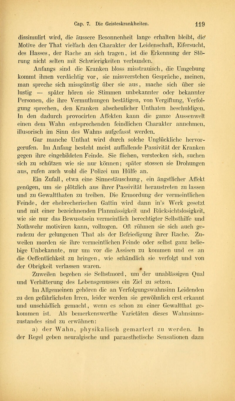 dissimulirt wird, die äussere Besonnenheit lange erhalten bleibt, di^ Motive der That vielfach den Charakter der Leidenschaft, Eifersucht, des Hasses, der Rache an sich tragen, ist die Erkennung der Stö- rung nicht selten mit Schwierigkeiten verbunden. Anfangs sind die Kranken bloss misstrauisch, die Umgebung kommt ihnen verdächtig vor, sie missverstehen Gespräche, meinen, man spreche sich missgünstig über sie aus, mache sich über sie lustig — später hören sie Stimmen unbekannter oder bekannter Personen, die ihre Vermuthungen bestätigen, von Vergiftung, Verfol- gung sprechen, den Kranken abscheulicher Unthaten beschuldigen. In den dadurch provocirten Affekten kann die ganze Aussenwelt einen dem Wahn entsprechenden feindlichen Charakter annehmen, illusorisch im Sinn des Wahns aufgefasst werden. Gar manche Unthat wird durch solche Unglückliche hervor- gerufen. Im Anfang besteht meist auffallende Passivität der Kranken gegen ihre eingebildeten Feinde. Sie fliehen, verstecken sich, suchen sich zu schützen wie sie nur können; später stossen sie Drohungen aus, rufen auch wohl die Polizei um Hülfe an. Ein Zufall, etwa eine Sinnestäuschung, ein ängstlicher Affekt genügen, um sie plötzlich aus ihrer Passivität heraustreten zu lassen und zu Gewaltthaten zu treiben. Die Ermordung der vermeintlichen Feinde, der ehebrecherischen Gattin wird dann in's Werk gesetzt und mit einer bezeichnenden Planmässigkeit und Rücksichtslosigkeit, wie sie nur das Bewusstsein vermeintlich berechtigter Selbsthilfe und Nothwehr motiviren kann, vollzogen. Oft rülimen sie sich auch ge- radezu der gelungenen That als der Befriedigung ihrer Rache. Zu- weilen morden sie ihre vermeintlichen Feinde oder selbst ganz belie- bige Unbekannte, nur um vor die Assisen zu kommen und es an die Oeffentlichkeit zu bringen, wie schändlich sie verfolgt und von der Obrigkeit verlassen waren. ^ Zuweilen begehen sie Selbstmord, um der unablässigen Qual und Verbitterung des Lebensgenusses ein Ziel zu setzen. Im Allgemeinen gehören die an Verfolgungswahnsinn Leidenden zu den gefährlichsten Irren, leider werden sie gewöhnlich erst erkannt und unschädlich gemacht, wenn es schon zu einer Gewaltthat ge- kommen ist. Als bemerkenswerthe Varietäten dieses Wahnsinns- zustandes sind zu erwähnen: a) der Wahn, physikalisch gemartert zu werden. In der Regel geben neuralgische und paraesthetische Sensationen dazu