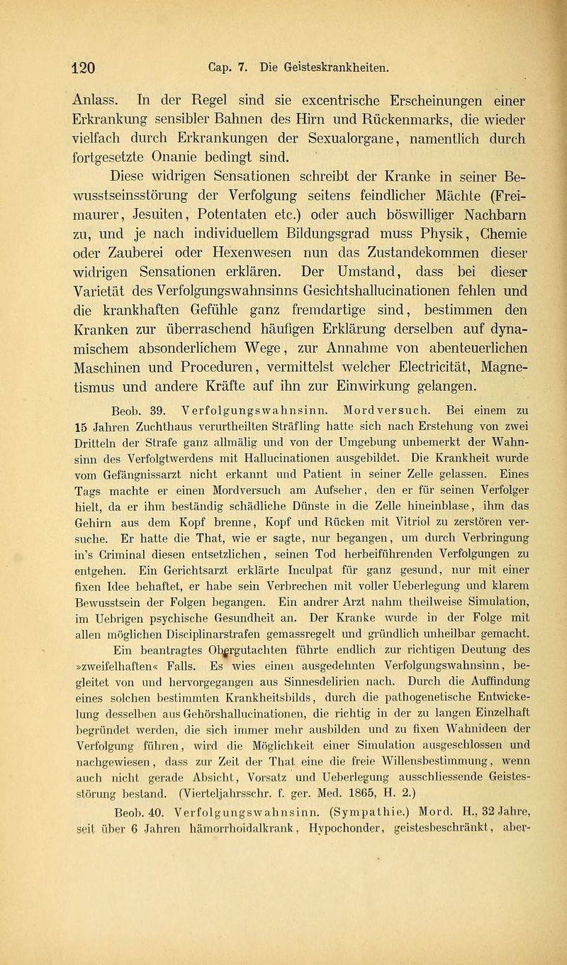 Anlass. In der Regel sind sie excentrische Erscheinungen einer Erkrankung sensibler Bahnen des Hirn und Rückenmarks, die wieder vielfach durch Erkrankungen der Sexualorgane, namentlich durch fortgesetzte Onanie bedingt sind. Diese widrigen Sensationen schreibt der Kranke in seiner Be- wusstseinsstörung der Verfolgung seitens feindlicher Mächte (Frei- maurer, Jesuiten, Potentaten etc.) oder auch böswilliger Nachbarn zu, und je nach individuellem Bildungsgrad muss Physik, Chemie oder Zauberei oder Hexenwesen nun das Zustandekommen dieser widrigen Sensationen erklären. Der Umstand, dass bei dieser Varietät des Verfolgungswahnsinns Gesichtshallucinationen fehlen und die krankhaften Gefühle ganz fremdartige sind, bestimmen den Kranken zur überraschend häufigen Erklärung derselben auf dyna- mischem absonderlichem Wege, zur Annahme von abenteuerlichen Maschinen und Proceduren, vermittelst welcher Electricität, Magne- tismus und andere Kräfte auf ihn zur Einwirkung gelangen. Beob. 39. Verfolgungswahnsinn. Mordversucli. Bei einem zu 15 Jahren Zuchthaus verurtheilten Sträfling hatte sich nach Erstehung von zwei Dritteln der Strafe ganz allmälig und von der Umgebung unbemerkt der Wahn- sinn des Verfolgtwerdens mit Hallucinationen ausgebildet. Die Krankheit wurde vom Gefängnissarzt nicht erkannt und Patient in seiner Zelle gelassen. Eines Tags machte er einen Mordversuch am Aufseher, den er für seinen Verfolger hielt, da er ihm beständig schädliche Dünste in die Zelle hineinblase, ihm das Gehirn aus dem Kopf brenne, Kopf und Rücken mit Vitriol zu zerstören ver- suche. Er hatte die That, wie er sagte, nur begangen, um durch Verbringung in's Criminal diesen entsetzlichen, seinen Tod herbeiführenden Verfolgungen zu entgehen. Ein Gerichtsarzt erklärte Inculpat für ganz gesund, nur mit einer fixen Idee behaftet, er habe sein Verbrechen mit voller Ueberlegung und klarem Bewusstsein der Folgen begangen. Ein andrer Arzt nahm theilweise Simulation, im Uebrigen psychische Gesundheit an. Der Kranke wurde in der Folge mit allen möglichen Disciplinarstrafen gemassregelt und gründlich unheilbar gemacht. Ein beantragtes Ob^rgutachten führte endlich zur richtigen Deutung des »zweifelhaften« Falls. Es wies einen ausgedehnten Verfolgungswahnsinn, be- gleitet von und hervorgegangen aus Sinnesdelirien nach. Durch die Auffindung eines solchen bestimmten Krankheitsbilds, durch die pathogenetische Entwicke- lung desselben aus Gehörshallucinationen, die richtig in der zu langen Einzelhaft begründet werden, die sich immer mehr ausbilden und zu fixen Wahnideen der Verfolgung führen, wird die Möglichkeit einer Simulation ausgeschlossen und nachgewiesen, dass zur Zeit der That eine die freie Willensbestimmung, wenn auch nicht gerade Absicht, Vorsatz und Ueberlegung ausschliessende Geistes- störung bestand. (Vierteljahrsschr. f. ger. Med. 1865, H. 2.) Beob. 40. Verfolgungswahnsinn. (Sympathie.) Mord. H., 32 Jahre, Sfiit über 6 Jahren hämorrhoidalkrank, Hypochonder, geistesbeschränkt, aber-