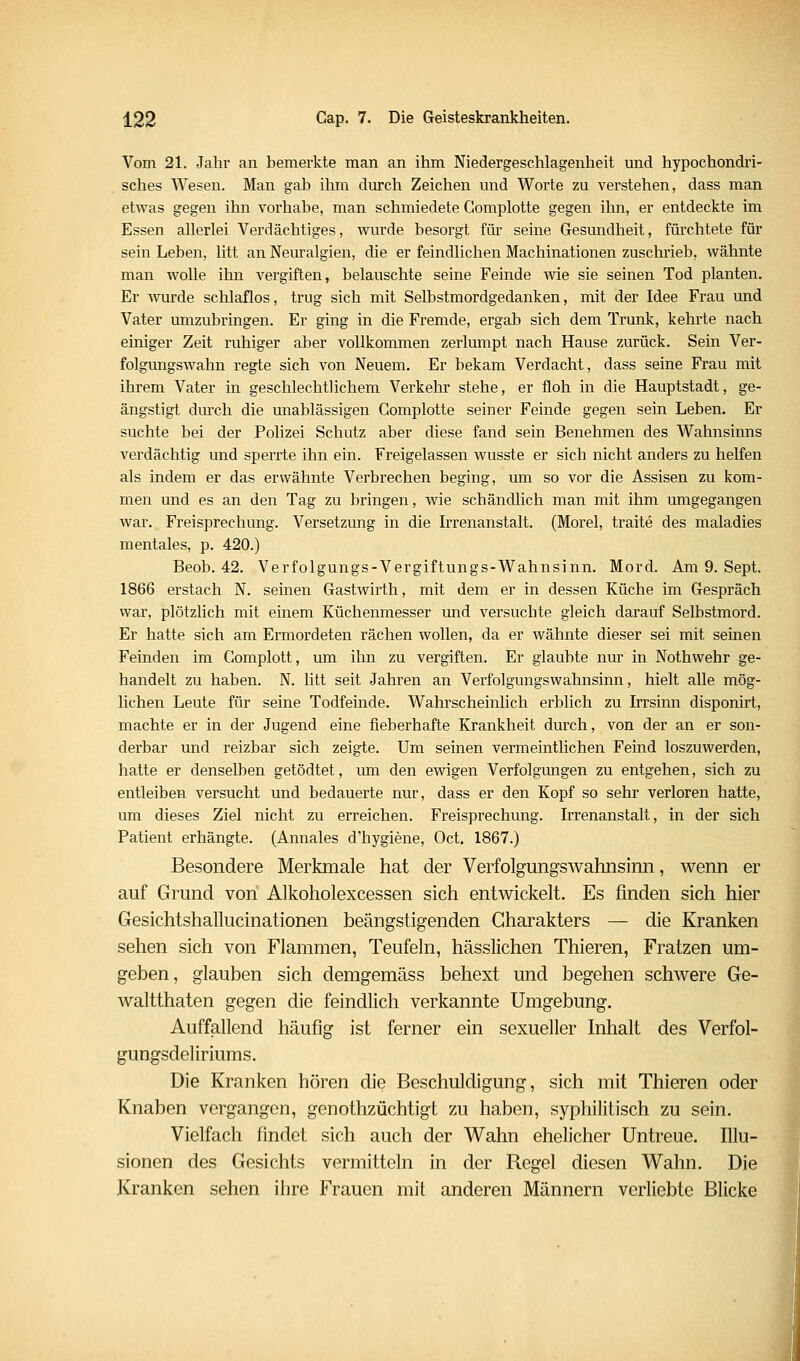 Vom 21. Jahr an bemerkte man an ihm Niedergeschlagenheit und hypochondri- sches Wesen. Man gab ilim durch Zeichen und Worte zu verstehen, dass man etwas gegen ihn vorhabe, man schmiedete Gomplotte gegen ilm, er entdeckte im Essen allerlei Verdächtiges, wurde besorgt für seine Gesundheit, fürchtete für sein Leben, litt an Neuralgien, die er feindlichen Machinationen zusclirieb, Avähnte man wolle ihn vergiften, belauschte seine Feinde wie sie seinen Tod planten. Er wurde schlaflos, trug sich mit Selbstmordgedanken, mit der Idee Frau und Vater umzubringen. Er ging in die Fremde, ergab sich dem Trunk, kehrte nach einiger Zeit ruhiger aber vollkommen zerlumpt nach Hause zurück. Sein Ver- folgungswahn regte sich von Neuem. Er bekam Verdacht, dass seine Frau mit ihrem Vater in geschlechtlichem Verkehr stehe, er floh in die Hauptstadt, ge- ängstigt dm'ch die unablässigen Gomplotte seiner Feinde gegen sein Leben. Er suchte bei der Polizei Schutz aber diese fand sein Benehmen des Wahnsinns verdächtig und sperrte ihn ein. Freigelassen wusste er sich nicht anders zu helfen als indem er das erwähnte Verbrechen beging, um so vor die Assisen zu kom- men und es an den Tag zu bringen, wie schändlich man mit ihm umgegangen war. Freisprechung. Versetzung in die Irrenanstalt. (Morel, traite des maladies mentales, p. 420.) Beob. 42. Verfolgungs-Vergiftungs-Wahnsinn. Mord. Am 9. Sept. 1866 erstach N. seinen Gastwirth, mit dem er in dessen Küche im Gespräch war, plötzlich mit emem Küchenmesser und versuchte gleich darauf Selbstmord. Er hatte sich am Ermordeten rächen wollen, da er wähnte dieser sei mit seinen Feinden im Complott, um ihn zu vergiften. Er glaubte nur in Nothwehr ge- handelt zu haben. N. litt seit Jahren an Verfolgungswahnsinn, hielt alle mög- lichen Leute für seine Todfeinde. Wahrscheinlich erblich zu Irrsinn disponirt, machte er in der Jugend eine fieberhafte Krankheit durch, von der an er son- derbar und reizbar sich zeigte. Um seinen vermeintlichen Feind loszuwerden, hatte er denselben getödtet, um den ewigen Verfolgungen zu entgehen, sich zu entleiben versucht und bedauerte nur, dass er den Kopf so sehr verloren hatte, um dieses Ziel nicht zu erreichen. Freisprechung. Irrenanstalt, in der sich Patient erhängte. (Annales d'hygiene, Oct. 1867.) Besondere Merkmale hat der Verfolgungswahnsinn, wenn er auf Grund von Alkoholexcessen sich entwickelt. Es finden sich hier Gesichtshallucinationen beängstigenden Charakters — die Kranken sehen sich von Flammen, Teufeln, hässlichen Thieren, Fratzen um- geben, glauben sich demgemäss behext und begehen schwere Ge- waltthaten gegen die feindlich verkannte Umgebung. Auffallend häufig ist ferner ein sexueller Inhalt des Verfol- gungsdeliriums. Die Kranken hören die Beschuldigung, sich mit Thieren oder Knaben vergangen, genothzüchtigt zu haben, sypliilitisch zu sein. Vielfach findet sich auch der Wahn ehelicher Untreue. Illu- sionen des Gesichts vermitteln in der Regel diesen Wahn. Die Kranken sehen ihre Frauen mit anderen Männern verliebte Blicke