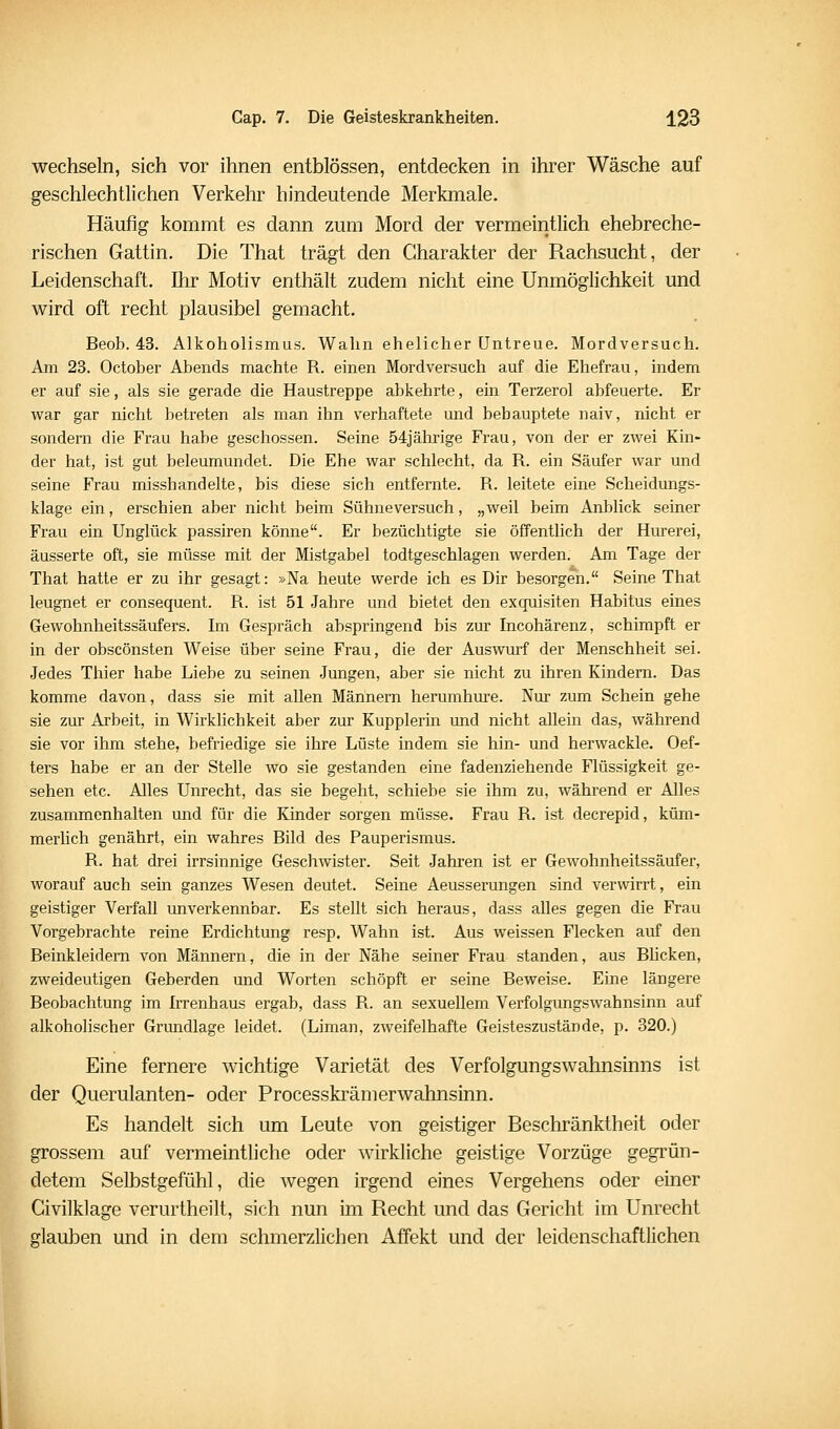 wechseln, sich vor ihnen entblössen, entdecken in ihrer Wäsche auf geschlechtlichen Verkehr hindeutende Merkmale. Häufig kommt es dann zum Mord der vermeintlich ehebreche- rischen Gattin. Die That trägt den Charakter der Rachsucht, der Leidenschaft. Ihr Motiv enthält zudem nicht eine Unmöglichkeit und wird oft recht plausibel gemacht. Beob. 43. Alkoholismus. Wahn ehelicher Untreue. Mordversuch. Am 23. October Abends machte R. einen Mordversuch auf die Ehefrau, indem er auf sie, als sie gerade die Haustreppe abkehrte, ein Terzerol abfeuerte. Er war gar nicht betreten als man ihn verhaftete und behauptete naiv, nicht er sondern die Frau habe geschossen. Seine 54jährige Frau, von der er zwei Kin- der hat, ist gut beleumundet. Die Ehe war schlecht, da R. ein Säufer war und seine Frau misshandelte, bis diese sich entfernte. R. leitete eine Scheidungs- klage ein, erschien aber nicht beim Sühne versuch, „weil beim Anblick seiner Frau ein Unglück passiren könne. Er bezüchtigte sie öffentlich der Hurerei, äusserte oft, sie müsse mit der Mistgabel todtgeschlagen werden. Am Tage der That hatte er zu ihr gesagt: »Na heute werde ich es Dir besorgen. Seine That leugnet er consequent. R. ist 51 Jahre und bietet den exquisiten Habitus eines Gewohnheitssäufers. Im Gespräch abspringend bis zur Incohärenz, schimpft er in der obscönsten Weise über seine Frau, die der Auswurf der Menschheit sei. Jedes Thier habe Liebe zu seinen Jungen, aber sie nicht zu ihren Kindern. Das komme davon, dass sie mit allen Männern herumhure. Nur zum Schein gehe sie zur Arbeit, in Wirklichkeit aber zur Kupplerin und nicht allein das, während sie vor ihm stehe, befriedige sie ihre Lüste indem sie hin- und herwackle. Oef- ters habe er an der Stelle wo sie gestanden eine fadenziehende Flüssigkeit ge- sehen etc. Alles Unrecht, das sie begeht, schiebe sie ihm zu, während er Alles zusammenhalten und für die Kinder sorgen müsse. Frau R. ist decrepid, küm- merlich genährt, ein wahres Bild des Pauperismus. R. hat drei irrsinnige Geschwister. Seit Jahren ist er Gewohnheitssäufer, worauf auch sein ganzes Wesen deutet. Seine Aeusserungen sind verwirrt, ein geistiger Verfall unverkennbar. Es stellt sich heraus, dass alles gegen die Frau Vorgebrachte reine Erdichtung resp. Wahn ist. Aus weissen Flecken auf den Beinkleidern von Männern, die in der Nähe seiner Frau standen, aus Bücken, zweideutigen Geberden und Worten schöpft er seine Beweise. Eine längere Beobachtung im Irrenhaus ergab, dass R. an sexuellem Verfolgimgswahnsinn auf alkoholischer Grundlage leidet. (Liman, zweifelhafte Geisteszustände, p. 320.) Eine fernere wichtige Varietät des Verfolgungswahnsmns ist der Querulanten- oder Processkrämerwahnsinn. Es handelt sich um Leute von geistiger Beschränktheit oder grossem auf vermeintliche oder wirkliche geistige Vorzüge gegrün- detem Selbstgefühl, die wegen irgend eines Vergehens oder einer Givilklage verurtheilt, sich nun im Recht und das Gericht im Unrecht glauben und in dem schmerzlichen Affekt und der leidenschaftlichen
