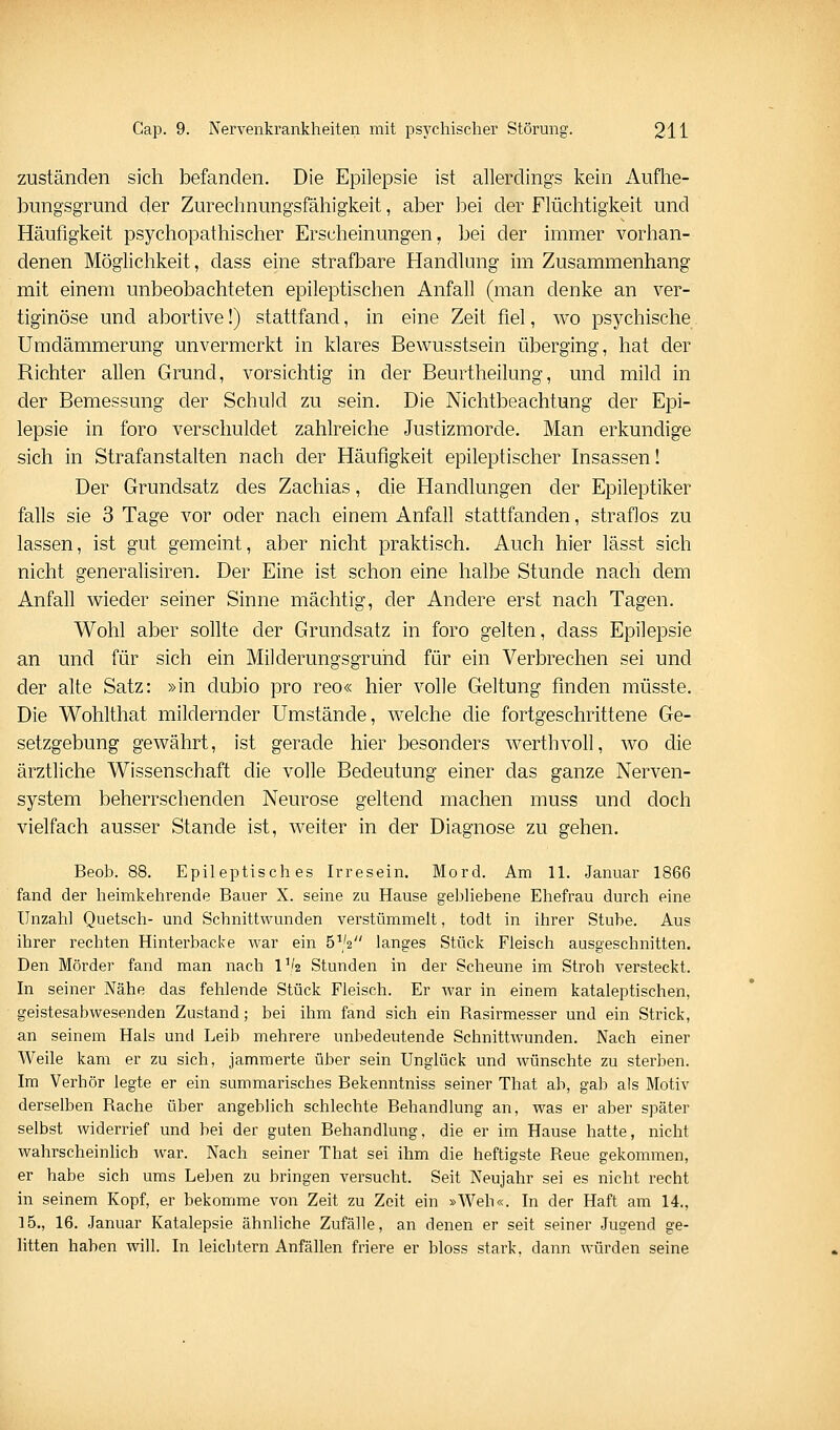 zuständen sich befanden. Die Epilepsie ist allerdings kein Aufhe- bungsgrund der Zurechnungsfähigkeit, aber bei der Flüchtigkeit und Häufigkeit psychopathischer Erscheinungen, bei der immer vorhan- denen Möglichkeit, dass eine strafbare Handlung im Zusammenhang mit einem unbeobachteten epileptischen Anfall (man denke an ver- tiginöse und abortive!) stattfand, in eine Zeit fiel, wo psychische Umdämmerung unvermerkt in klares Bewusstsein überging, hat der Richter allen Grund, vorsichtig in der Beurtheilung, und mild in der Bemessung der Schuld zu sein. Die Nichtbeachtung der Epi- lepsie in foro verschuldet zahlreiche Justizmorde. Man erkundige sich in Strafanstalten nach der Häufigkeit epileptischer Insassen! Der Grundsatz des Zachias, che Handlungen der Epileptiker falls sie 3 Tage vor oder nach einem Anfall stattfanden, straflos zu lassen, ist gut gemeint, aber nicht praktisch. Auch hier lässt sich nicht generalisiren. Der Eine ist schon eine halbe Stunde nach dem Anfall wieder seiner Sinne mächtig, der Andere erst nach Tagen. Wohl aber sollte der Grundsatz in foro gelten, dass Epilepsie an und für sich ein Milderungsgruhd für ein Verbrechen sei und der alte Satz: »in dubio pro reo« hier volle Geltung finden müsste. Die Wohlthat mildernder Umstände, welche die fortgeschrittene Ge- setzgebung gewährt, ist gerade hier besonders werthvoll, wo die ärztliche Wissenschaft die volle Bedeutung einer das ganze Nerven- system beherrschenden Neurose geltend machen muss und doch vielfach ausser Stande ist, weiter in der Diagnose zu gehen, Beob. 88. Epileptisches Irresein. Mord. Am 11. Januar 1866 fand der heimkehrende Bauer X. seine zu Hause gebhebene Ehefrau durch eine Unzahl Quetsch- und Schnittwunden verstümmelt, todt in ihrer Stube. Aus ihrer rechten Hinterbacke war ein 5^/2 langes Stück Fleisch ausgeschnitten. Den Mörder fand man nach Vk Stunden in der Scheune im Stroh versteckt. In seiner Nähe das fehlende Stück Fleisch. Er war in einem kataleptischen, geistesabwesenden Zustand; bei ihm fand sich ein Rasirmesser und ein Strick, an seinem Hals und Leib mehrere unbedeutende Schnittwunden. Nach einer Weile kam er zu sich, jammerte über sein Unglück und wünschte zu sterben. Im Verhör legte er ein summarisches Bekenntniss seiner That ab, gab als Motiv derselben Rache über angeblich schlechte Behandlung an, was er aber später selbst widerrief und bei der guten Behandlung, die er im Hause hatte, nicht wahrscheinhch war. Nach seiner That sei ihm die heftigste Reue gekommen, er habe sich ums Leben zu bringen versucht. Seit Neujahr sei es nicht recht in seinem Kopf, er bekomme von Zeit zu Zeit ein »Weh«. In der Haft am 14., 15,, 16. Januar Katalepsie ähnliche Zufälle, an denen er seit seiner Jugend ge- litten haben will. In leichtern Anfällen friere er bloss stark, dann würden seine