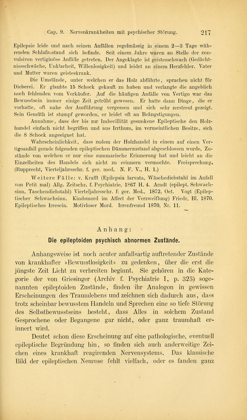 Epilepsie leide und nach seinen Anfällen regelmässig in einem 2—3 Tage wäh- renden Schlafzustand sich befinde. Seit einem Jahre waren an Stelle der con- vulsiven vertiginöse Anfälle getreten. Der Angeklagte ist geistesschwach (Gedächt- nissschwäche, Unklarheit, Willenlosigkeit) und leidet an einem Herzfehler. Vater und Mutter waren geisteskrank. Die Umstände, unter welchen er das Holz abführte, sprachen nicht für Dieberei. Er glaubte 15 Schock gekauft zu haben und verlangte die angeblich noch fehlenden vom Verkäufer. Auf die häufigen Anfälle von Vertigo war das Bewusstsein immer einige Zeit getrübt gewesen. Er hatte dann Dinge, die er vorhatte, oft nahe der Ausführung vergessen und sich sehr zerstreut gezeigt. Sein Gemüth ist stumpf geworden, er leidet oft an Beängstigungen. Annahme, dass der bis zur Imbecillität gesunkene Epileptische den Holz- handel einfach nicht begriffen und aus Irrthum, im vermeintlichen Besitze, sich die 8 Schock angeeignet hat. Wahrscheinlichkeit, dass zudem der Holzhandel in einem auf einen Ver- tigoanfall gerade folgenden epileptischen Dämmerzustand abgeschlossen wurde. Zu- stände von welchen er nur eine summarische Erinnerung hat und leicht an die Einzelheiten des Handels sich nicht zu erinnern vermochte. Freisprechung. (Rupprecht, Vierteljahrsschr. f. ger. med, N. F. V., H. 1.) Weitere Fälle: v. Krafft (Epilepsia larvata, Wäschediebstahl im Anfall von Petit mal) Ahg. Zeitschr. f. Psychiatrie, 1867 H. 4. Arndt (epilept. Schwach- sinn, Taschendiebstahl) Vierteljahrsschr. f: ger. Med., 1872, Oct. Vogt (Epilep- tischer Schwachsinn. Kindsmord im Affect der Verzweiflung) Friedr. Bl. 1870. Epileptisches Irresein. Motivloser Mord. Irrenfreund 1870, Nr. 11. Anhang: Die epileptoiden psychisch abnormen Zustände. Anhangsweise ist noch acuter anfallsartig auftretender Zustände von krankhafter »Bewusstlosigkeit« zu gedenken, über die erst die jüngste Zeit Licht zu verbreiten beginnt. Sie gehören in die Kate- gorie der von Griesinger (Archiv f. Psychiatrie I, p. 323) soge- nannten epileptoiden Zustände, finden ihr Analogon in gewissen Erscheinungen des Traumlebens und zeichnen sich dadurch aus, dass trotz scheinbar bewusstem Handeln und Sprechen eine so tiefe Störung des Selbstbewusstseins besteht, dass Alles in solchem Zustand Gesprochene oder Begangene gar nicht, oder ganz traumhaft er- innert wird. Deutet schon diese Erscheinung auf eine pathologische, eventuell epileptische Begründung hin, so finden sich auch anderweitige Zei- chen eines krankhaft reagirenden Nervensystems. Das klassische Bild der epileptischen Neurose fehlt vielfach, oder es fanden ganz