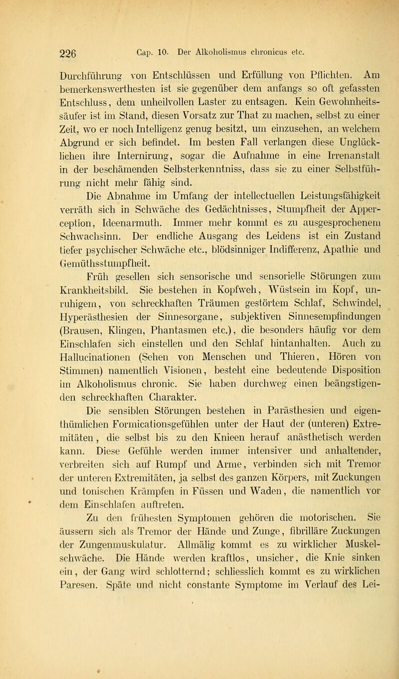 Durchführung von Entschlüssen und Erfüllung von Pflichten. Am bemerkenswerthesten ist sie gegenüJDer dem anfangs so oft gefassten Entschluss, dem unheilvollen Laster zu entsagen. Kein Gewohnheits- säufer ist im Stand, diesen Vorsatz zur That zu machen, selbst zu einer Zeit, wo er noch Intelligenz genug besitzt, um einzusehen, an welchem Abgrund er sich befindet. Im besten Fall verlangen diese Unglück- lichen ilire Internirung, sogar die Aufnahme in eine Irrenanstalt in der beschämenden Selbsterkenntniss, dass sie zu einer Selbstfüh- rung nicht mehr fähig sind. Die Abnahme im Umfang der intellectuellen Leistungsfähigkeit verräth sich in Schwäche des Gedächtnisses, Stumpfheit der Apper- ception, Ideenarmuth. Immer mehr kommt es zu ausgesprochenem Schwachsinn. Der endliche Ausgang des Leidens ist ein Zustand tiefer psychischer Schwäche etc., blödsinniger Indifferenz, Apathie und Gemüthsstumpfheit. Früh gesellen sich sensorische und sensorielle Störungen zum Krankheitsbild. Sie bestehen in Kopfweh, Wüstsein im Kopf, un- ruhigem, von schreckhaften Träumen gestörtem Schlaf, Schwindel, Hyperästhesien der Sinnesorgane, subjektiven Sinnesempfindungen (Brausen, Klingen, Phantasmen etc.), die besonders häufig vor dem Einschlafen sich einstellen und den Schlaf hintanhalten. Auch zu Hallucinationen (Sehen von Menschen und Thieren, Hören von Stimmen) namentlich Visionen, besteht eine bedeutende Disposition im Alkoholismus chronic. Sie haben durchweg einen beängstigen- den schreckhaften Charakter. Die sensiblen Störungen bestehen in Parästhesien und eigen- thümlichen Formicationsgefühlen unter der Haut der (unteren) Extre- mitäten , die selbst bis zu den Knieen herauf anästhetisch werden kann. Diese Gefühle werden immer intensiver und anhaltender, verbreiten sich auf Rumpf und Arme, verbinden sich mit Tremor der unteren Extremitäten, ja selbst des ganzen Körpers, mit Zuckungen und tonischen Krämpfen in Füssen und Waden, die namentlich vor dem Einschlafen auftreten. Zu den frühesten Symptomen gehören die motorischen. Sie äussern sich als Tremor der Hände und Zunge, fibrilläre Zuckungen der Zungenmuskulatur. Allmälig kommt es zu wirklicher Muskel- schwäche. Die Hände werden kraftlos, unsicher, die Knie sinken ein, der Gang wird schlotternd; schliesslich kommt es zu wirklichen Paresen. Späte und nicht constante Symptome im Verlauf des Lei-