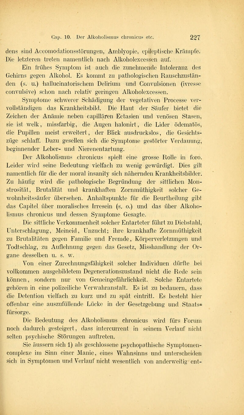 dens sind AccomodationsstörungeD, Amblyopie, epileptische Krämpfe. Die letzteren treten namentlich nach Alkoholexcessen auf. Ein frühes Symptom ist auch die zunehmende hitoleranz des Gehirns gegen Alkohol. Es kommt zu pathologischen Rauschzustän- den (s. u.) hallucinatorischem Delirium und Convulsionen (ivresse convulsive) schon nach relativ geringen Alkoholexcessen, Symptome schwerer Schädigung der vegetativen Processe ver- vollständigen das Krankheitsbild. Die Haut der Säufer bietet die Zeichen der Anämie neben capillären Ectasien und venösen Stasen, sie ist welk, missfarbig, die Augen halonirt, die Lider ödematös, die Pupillen meist erweitert, der Blick ausdruckslos, die Gesichts- züge schlaff. Dazu gesellen sich die Symptome gestörter Verdauung, beginnender Leber- und Nierenentartung. Der Alkoholismus chronicus spielt eine grosse Rolle in foro. Leider wird seine Bedeutung vielfach zu wenig gewürdigt. Dies gilt namentlich für die der moral insanity sich nähernden Krankheitsbilder. Zu häufig wird die pathologische Begründung der sittlichen Mon- strosität, Brutalität und -krankhaften Zornmüthigkeit solcher Ge- wohnheitssäufer übersehen. Anhaltspunkte für die Beurtheilung gibt das Capitel über moralisches Irresein (s. o.) und das über Alkoho- lismus chronicus und dessen Symptome Gesagte. Die sittliche Verkommenheit solcher Entarteter führt zu Diebstahl, Unterschlagung, Meineid, Unzucht; ihre krankhafte Zornmüthigkeit zu Brutalitäten gegen Familie und Fremde, Körperverletzungen und Todtschlag, zu Auflehnung gegen das Gesetz, Misshandlung der Or- gane desselben u. s. w. Von einer Zurechnungsfähigkeit solcher Individuen dürfte bei vollkommen ausgebildetem Degenerationszustand nicht die Rede sein können, sondern nur von Gemeingefährlichkeit. Solche Entartete gehören in eine polizeiliche Verwahranstalt, Es ist zu bedauern, dass die Detention vielfach zu kurz und zu spät eintritt. Es besteht hier offenbar eine auszufüllende Lücke in der Gesetzgebung und Staats* fürsorge. Die Bedeutung des Alkoholismus chronicus wird fürs Forum noch dadurch gesteigert, dass intercurrent in seinem Verlauf nicht selten psychische Störungen auftreten. Sie äussern sich 1) als geschlossene psychopathische Symptomen- complexe im Sinn einer Manie, eines Wahnsinns und unterscheiden sich in Sjnnptomen und Verlauf nicht wesentlich von anderweitig ent-