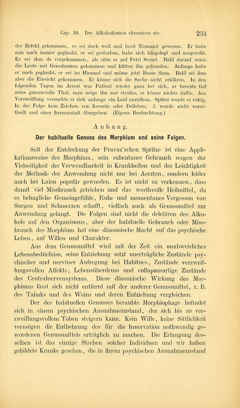 der Befehl gekommen, es sei doch weit mid breit Niemand gewesen. Er habe nun noch immer geglaubt, er sei gestorben, habe sich hingelegt und ausgeruht. Es sei ihm da vorgekommen, als sitze er auf Petri Sessel. Bald darauf seien die Leute mit Gensdarmen gekommen und hätten ihn gebunden. Anfangs habe er noch geglaubt, er sei im Himmel und müsse jetzt Busse thun. Bald sei ihm aber die Einsicht gekommen. Er könne sich die Sache nicht erklären. In den folgenden Tagen im Arrest war Patient wieder ganz bei sich, er bereute tief seine grauenvolle That, man möge ihn nur strafen, er könne nichts dafür. Aus Verzweiflung versuchte er sich anfangs ein Leid anzuthun. Später wurde er ruhig. In der Folge kein Zeichen von Irresein oder Delirium. .J. wurde nicht verur- theilt und einer Irrenanstalt übergeben. (Eigene Beobachtung.) A n h a n g. Der habituelle Genuss des Morphium und seine Folgen. Seit der Entdeckung der Pravaz'schen Spritze ist eine Appli- kationsweise des Morphium, sein subcutaner Gebrauch wegen der Vielseitigkeit der Verwendbarkeit in Krankheiten und der Leichtigkeit der Methode der Anwendung nicht nur bei Aerzten, sondern leider auch bei Laien populär geworden. Es ist nicht zu verkennen, dass damit viel Missbrauch getrieben und das werthvolle Heilmittel, da es behagliche Gemeingefühle, Ruhe und momentanes Vergessen von Sorgen und Schmerzen schafft, vielfach auch als Genussmittel zur Anwendung gelangt. Die Folgen sind nicht die deletären des Alko- hols auf den Organismus, aber der habituelle Gebrauch oder Miss- brauch des Morphium hat eine dämonische Macht auf das psychische Leben, auf Willen und Charakter. Aus dem Genussmittel wird mit der Zeit ein unabweisliches Lebensbedürfniss, seine Entziehung setzt unerträgliche Zustände psy- chischer und nervöser Aufregung bei Habitues, Zustände verzweif- lungsvollen Affekts, Lebensüberdruss und coUapsusartige Zustände des Centralnervensystems. Diese dämonische Wirkung des Mor- phiums lässt sich nicht entfernt mit der anderer Genussmittel, z. B. des Tabaks und des Weins und deren Entziehung vergleichen. Der des habituellen Genusses beraubte Morphiophage befindet sich in einem psychischen Ausnahmezustand, der sich bis zu ver- zweiflungsvollem Toben steigern kann. Kein Wille, keine Sittliclikeit vermögen die Entbehrung des für die Innervation nothwendig ge- wordenen Genussmittels erträglich zu machen. Die Erlangung des- selben ist das einzige Streben solcher Individuen und wir haben gebildete Kranke gesehen, die in ihrem psychischen Ausnahmezustand