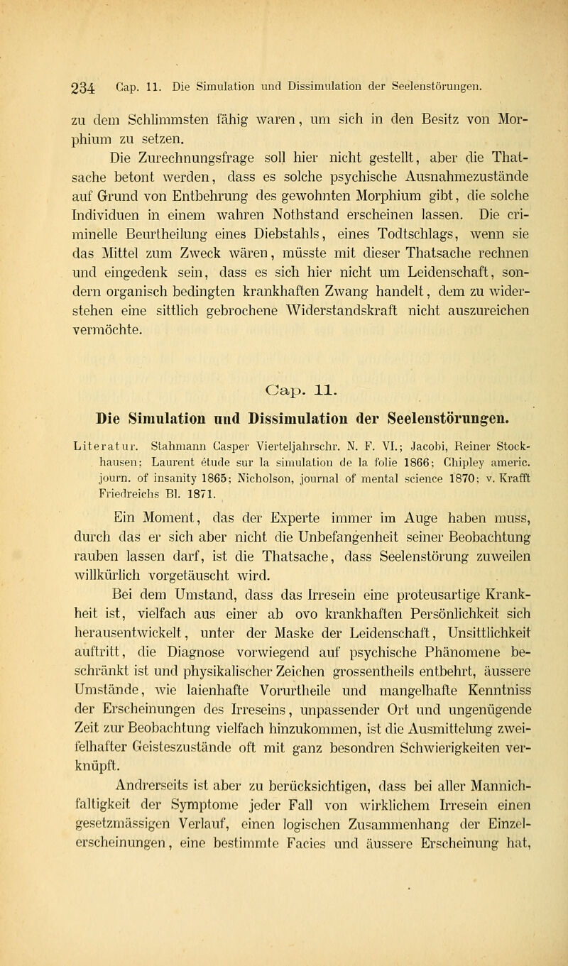 ZU dem Schlimmsten fähig waren, um sich in den Besitz von Mor- phium zu setzen. Die Zurechnungsfrage soll hier nicht gestellt, aber die That- sache betont werden, dass es solche psychische Ausnahmezustände auf Grund von Entbehrung des gewohnten Morphium gibt, die solche hidividuen in einem wahren Nothstand erscheinen lassen. Die cri- minelle Beurtheilung eines Diebstahls, eines Todtschlags, wenn sie das Mittel zum Zweck wären, müsste mit dieser Thatsache rechnen und eingedenk sein, dass es sich hier nicht um Leidenschaft, son- dern organisch bedingten krankhaften Zwang handelt, dem zu wider- stehen eine sittlich gebrochene Widerstandskraft nicht auszureichen vermöchte. Gap. 11. Die Simulation nnd Dissimulation der Seelenstörungen. Literatur. Stahmann Gasper Vierteljahrschr. N. F. VI.; Jacobi, Reiner Stock- hausen; Laurent etude sur la Simulation de la folie 1866; Ghipley americ. journ. of insanity 1865; Nicholson, Journal of mental science 1870; v. Kr äfft Friedreichs Bl. 1871. Ein Moment, das der Experte immer im Auge haben muss, durch das er sich aber nicht die Unbefangenheit seiner Beobachtung rauben lassen darf, ist die Thatsache, dass Seelenstörung zuweilen willkürlich vorgetäuscht wird. Bei dem Umstand, dass das Irresein eine proteusartige Krank- heit ist, vielfach aus einer ab ovo krankhaften Persönlichkeit sich herausentwickelt, unter der Maske der Leidenschaft, Unsittlichkeit auftritt, die Diagnose vorwiegend auf psychische Phänomene be- schränkt ist und physikalischer Zeichen grossentheils entbehrt, äussere Umstände, wie laienhafte Vorurtheile und mangelhafte Kenntniss der Erscheinungen des Irreseins, unpassender Ort und ungenügende Zeit zur Beobachtung vielfach hinzukommen, ist die Ausmittelung zwei- felhafter Geisteszustände oft mit ganz besondren Schwierigkeiten ver- knüpft. Andrerseits ist aber zu berücksichtigen, dass bei aller Mannich- faltigkeit der Symptome jeder Fall von wirklichem Irresein einen gesetzmässigen Verlauf, einen logischen Zusammenhang der Einzel- erscheinungen, eine bestimmte Facies und äussere Erscheinung hat,