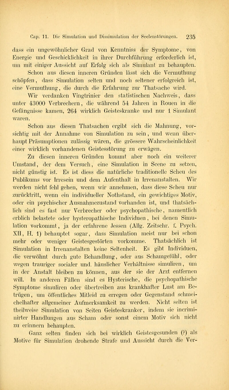 dass ein ungewöhnlicher Grad von Kenntniss der Symptome, von Energie und Geschicklichkeit in ihrer Durchführung erforderlich ist, um mit einiger Aussicht auf Erfolg sich als Simulant zu behaupten. Schon aus diesen inneren Gründen lässt sich die Vermuthung schöpfen, dass Simulation selten und noch seltener erfolgreich ist, eine Vermuthung, die durch die Erfahrung zur Thatsache wird. Wir verdanken Vingtrinier den statistischen Nachweis, dass unter 43000 Verbrechern, die während 54 Jahren in Ronen in die Gefängnisse kamen, 264 wirklich Geisteskranke und nur 1 Simulant waren. Schon aus diesen Thatsachen ergibt sich die Mahnung, vor- sichtig mit der Annahme von Simulation zu sein, und wenn über- haupt Präsumptionen zulässig wären, die grössere Wahrscheinlichkeit einer wirklich vorhandenen Geistesstörung zu erwägen. Zu diesen inneren Gründen kommt aber noch ein weiterer Umstand, der dem Versuch, eine Simulation in Scene zu setzen, nicht günstig ist. Es ist diess die natürliche traditionelle Scheu des Publikums vor h^resein und dem Aufenthalt in Irrenanstalten. Wir werden nicht fehl gehen, wenn wir annehmen, dass diese Scheu nur zurücktritt, wenn ein individueller Nothstand, ein gewichtiges Motiv, oder ein psychischer Ausnahmezustand vorhanden ist, und thatsäch- lich sind es fast nur Verbrecher oder psychopathische, namentlich erblich belastete oder hysteropathische hidividuen, bei denen Simu- lation vorkommt, ja der erfahrene Jessen (Allg. Zeitschr. f. Psych. XII, H. 1) behauptet sogar, dass Simulation meist nur bei schon mehr oder weniger Geistesgestörten vorkomme. Thatsächlich ist Simulation in Irrenanstalten keine Seltenheit. Es gibt Individuen, die verwöhnt durch gute Behandlung, oder aus Schamgefühl, oder wegen trauriger socialer und. häuslicher Verhältnisse simuliren, um in der Anstalt bleiben zu können, aus der sie der Arzt entfernen will. In anderen Fällen sind es Hysterische, die psychopathische Symptome simuliren oder übertreiben aus krankhafter Lust am Be- trügen, um öffentliches Mitleid zu erregen oder Gegenstand schmei- chelhafter allgemeiner Aufmerksamkeit zu werden. Nicht selten ist theilweise Simulation von Seiten Geisteskranker, indem sie incrimi- nirter Handlungen aus Scham oder sonst einem Motiv sich nicht zu erinnern behaupten. Ganz selten finden sich bei wirklich Geistesgesunden (?) als Motive für Simulation drohende Strafe und Aussicht durch die Ver-