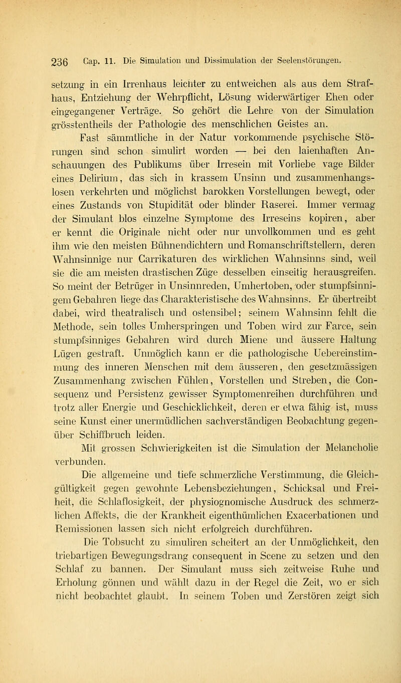 Setzung in ein Irrenhaus leichter zu entweichen als aus dem Straf- haus, Entziehung der Wehrpflicht, Lösung widerwärtiger Ehen oder eingegangener Verträge. So gehört die Lehre von der Simulation grösstentheils der Pathologie des menschlichen Geistes an. Fast sämmtliche in der Natur vorkommende psychische Stö- rungen sind schon simulirt worden — bei den laienhaften An- schauungen des Publikums über Irresein mit Vorliebe vage Bilder eines Delirium, das sich in krassem Unsinn und zusammenhangs- losen verkehrten und möglichst barokken Vorstellungen bewegt, oder eines Zustands von Stupidität oder blinder Raserei. Immer vermag der Simulant blos einzelne Symptome des Irreseins kopiren, aber er kennt die Originale nicht oder nur unvollkommen und es geht ihm wie den meisten Bühnendichtern und Romanschriftstellern, deren Wahnsinnige nur Carrikaturen des wirklichen Wahnsinns sind, weil sie die am meisten drastischen Züge desselben einseitig herausgreifen. So meint der Betrüger in Unsinnreden, Umhertoben, 'oder stumpfsinni- gem Gebahren liege das Charakteristische des Wahnsinns. Er übertreibt dabei, wird theatralisch und ostensibel; seinem Wahnsinn fehlt die Methode, sein tolles Umherspringen und Toben wird zur Farce, sein stumpfsinniges Gebaliren wird durch Miene und äussere Haltung Lügen gestraft. Unmöglich kann er die pathologische Uebereinstim- mung des inneren Menschen mit dem äusseren, den gesetzmässigen Zusammenhang zwischen Fühlen, Vorstellen und Streben, die Gon- sequenz und Persistenz gewisser Symptomenreihen durchführen und trotz aller Energie und Geschicklichkeit, deren er etwa fähig ist, muss seine Kunst einer unermüdlichen sachverständigen Beobachtung gegen- über Schiffbruch leiden. Mit grossen Schwierigkeiten ist die Simulation der Melancholie verbunden. Die allgemeine und tiefe schmerzliche Verstimmung, die Gleich- gültigkeit gegen gewohnte Lebensbeziehungen, Schicksal und Frei- heit, die Schlaflosigkeit, der physiognomische Ausdruck des schmerz- lichen Affekts, die der Krankheit eigenthümlichen Exacerbationen und Remissionen lassen sich nicht erfolgreich durchführen. Die Toljsucht zu simuliren scheitert an der Unmöglichkeit, den triebartigen Bewegungsdrang consequent in Scene zu setzen und den Schlaf zu bannen. Der Simulant muss sich zeitweise Ruhe und Erholung gönnen und wählt dazu in der Regel die Zeit, wo er sich nicht beobachtet glaubt. In seinem Toben und Zerstören zeigt sich