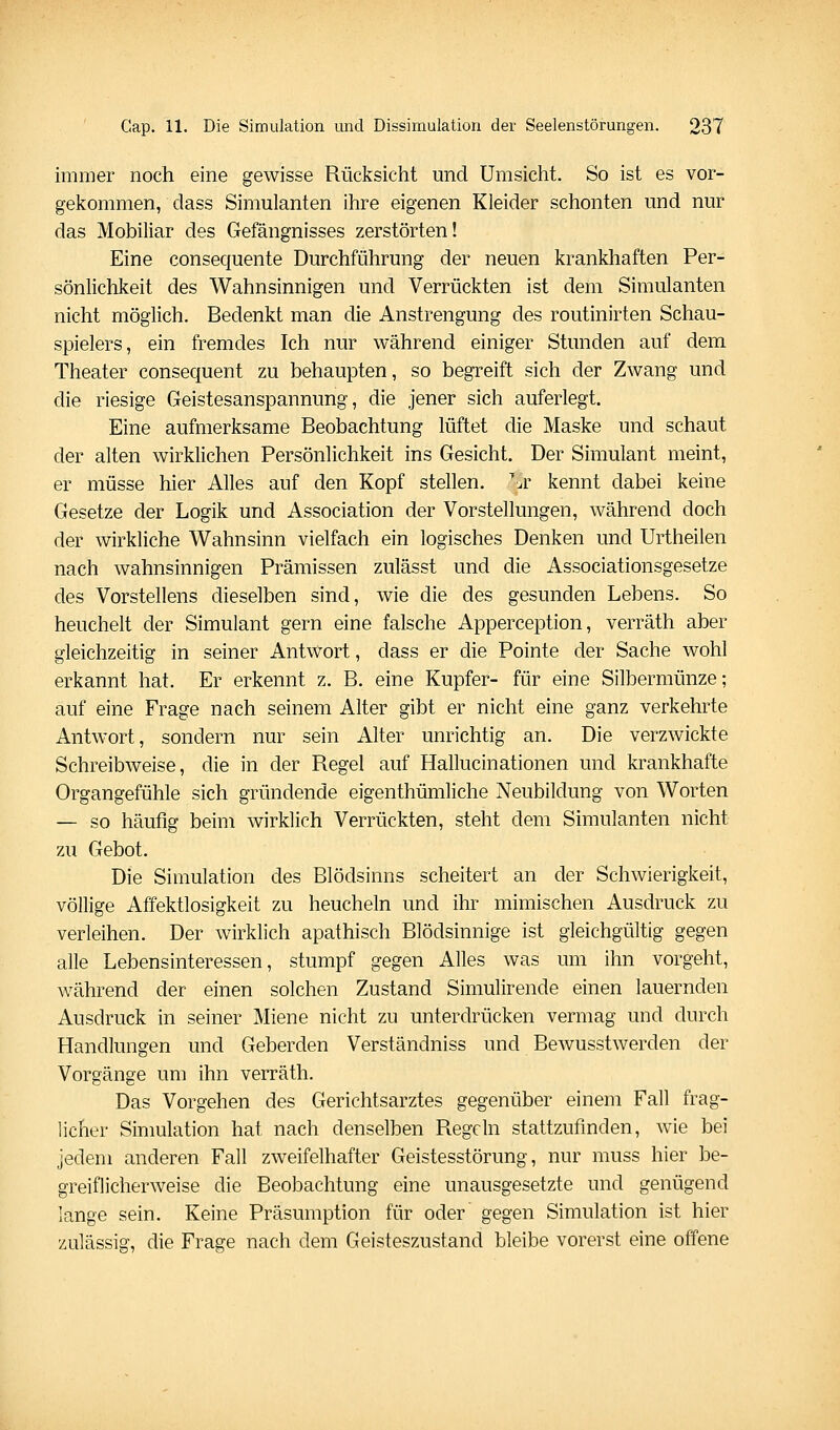 immer noch eine gewisse Rücksicht und Umsicht. So ist es vor- gekommen, dass Simulanten ihre eigenen Kleider schonten und nur das Mobiliar des Gefängnisses zerstörten! Eine consequente Durchführung der neuen krankhaften Per- sönlichkeit des Wahnsinnigen und Verrückten ist dem Simulanten nicht möglich. Bedenkt man die Anstrengung des routinirten Schau- spielers, ein fremdes Ich nur während einiger Stunden auf dem Theater consequent zu behaupten, so begreift sich der Zwang und die riesige Geistesanspannung, die jener sich auferlegt. Eine aufmerksame Beobachtung lüftet die Maske und schaut der alten wirklichen Persönlichkeit ins Gesicht. Der Simulant meint, er müsse hier Alles auf den Kopf stellen, ^.r kennt dabei keine Gesetze der Logik und Association der Vorstellungen, während doch der wirkliche Wahnsinn vielfach ein logisches Denken und Urtheilen nach wahnsinnigen Prämissen zulässt und die Associationsgesetze des Vorstellens dieselben sind, wie die des gesunden Lebens. So heuchelt der Simulant gern eine falsche Apperception, verräth aber gleichzeitig in seiner Antwort, dass er die Pointe der Sache wohl erkannt hat. Er erkennt z. B. eine Kupfer- für eine Silbermünze; auf eine Frage nach seinem Alter gibt er nicht eine ganz verkehrte Antwort, sondern nur sein Alter unrichtig an. Die verzwickte Schreibweise, die in der Regel auf Hallucinationen und krankhafte Organgefühle sich gründende eigenthümliche Neubildung von Worten — so häufig beim wirklich Verrückten, steht dem Simulanten nicht zu Gebot. Die Simulation des Blödsinns scheitert an der Schwierigkeit, völlige Affektlosigkeit zu heucheln und ihr mimischen Ausdruck zu verleihen. Der wirklich apathisch Blödsinnige ist gleichgültig gegen alle Lebensinteressen, stumpf gegen Alles was um ihn vorgeht, während der einen solchen Zustand Simulirende einen lauernden Ausdruck in seiner Miene nicht zu unterdrücken vermag und durch Handlungen und Geberden Verständniss und Bewusstwerden der Vorgänge um ihn verräth. Das Vorgehen des Gerichtsarztes gegenüber einem Fall frag- licher Sinmlation hat nach denselben Regeln stattzufinden, wie bei jedem anderen Fall zweifelhafter Geistesstörung, nur muss hier be- greiflicherweise die Beobachtung eine unausgesetzte und genügend lange sein. Keine Präsumption für oder gegen Simulation ist hier zulässig, die Frage nach dem Geisteszustand bleibe vorerst eine offene