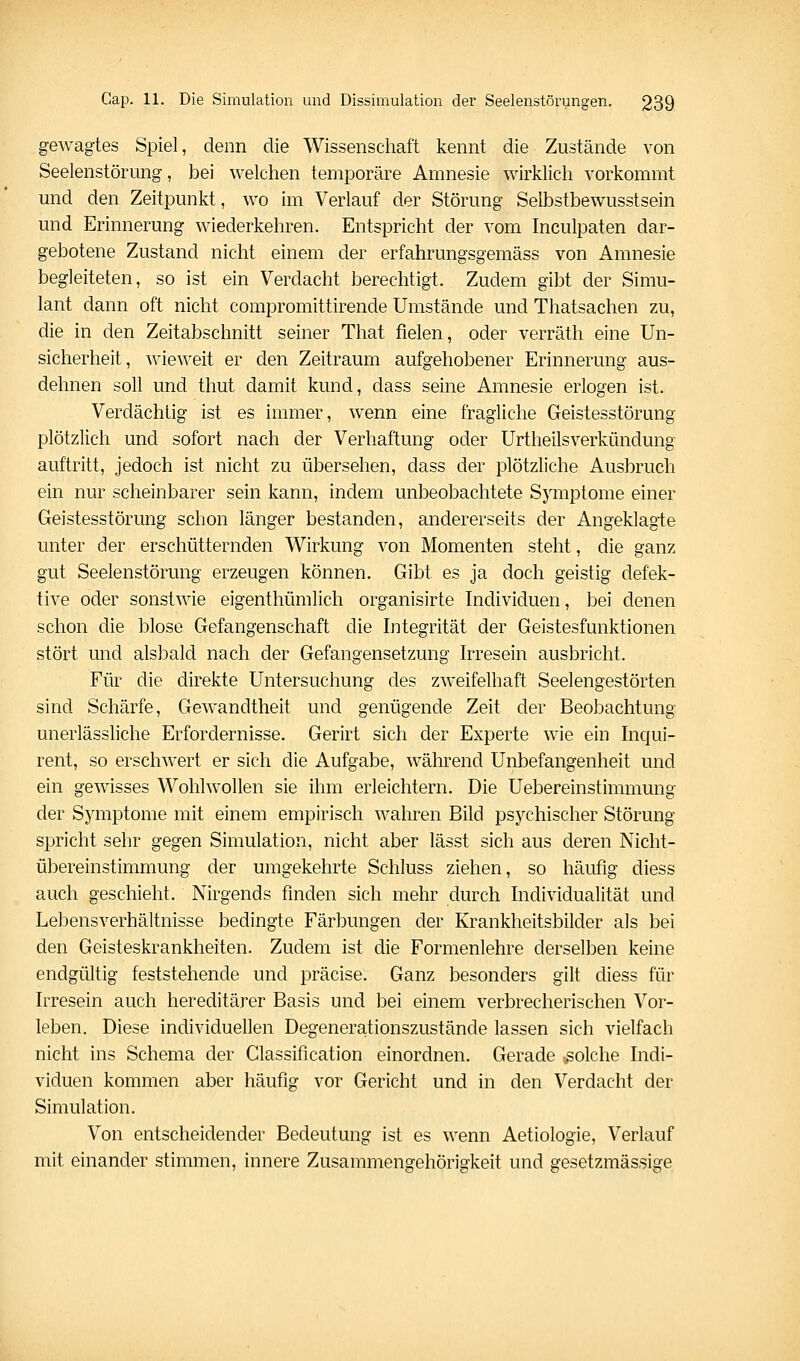 gewagtes Spiel, denn die Wissenschaft kennt die Zustände von Seelenstörnng, bei welchen temporäre Amnesie wirklich vorkommt und den Zeitpunkt, wo im Verlauf der Störung Selbstbewusstsein und Erinnerung wiederkehren. Entspricht der vom Inculpaten dar- gebotene Zustand nicht einem der erfahrungsgemäss von Amnesie begleiteten, so ist ein Verdacht berechtigt. Zudem gibt der Simu- lant dann oft nicht compromittirende Umstände und Thatsachen zu, die in den Zeitabschnitt seiner That fielen, oder verräth eine Un- sicherheit, wieweit er den Zeitraum aufgehobener Erinnerung aus- dehnen soll und thut damit kund, dass seine Amnesie erlogen ist. Verdächtig ist es immer, wenn eine fragliche Geistesstörung plötzlich und sofort nach der Verhaftung oder Urtheilsverkündung auftritt, jedoch ist nicht zu übersehen, dass der plötzliche Ausbruch ein nur scheinbarer sein kann, indem unbeobachtete Symptome einer Geistesstörung schon länger bestanden, andererseits der Angeklagte unter der erschütternden Wirkung von Momenten steht, die ganz gut Seelenstörung erzeugen können. Gibt es ja doch geistig defek- tive oder sonstwie eigenthümlich organisirte Individuen, bei denen schon die blose Gefangenschaft die Integrität der Geistesfunktionen stört und alsbald nach der Gefangensetzung Irresein ausbricht. Für die direkte Untersuchung des zweifelhaft Seelengestörten sind Schärfe, Gewandtheit und genügende Zeit der Beobachtung unerlässliche Erfordernisse. Gerirt sich der Experte wie ein Inc]ui- rent, so erschwert er sich die Aufgabe, während Unbefangenheit und ein gewisses Wohlwollen sie ihm erleichtern. Die Uebereinstimmung der Symptome mit einem empirisch wahren Bild psychischer Störung spricht sehr gegen Simulation, nicht aber lässt sich aus deren Nicht- übereinstimmung der umgekehrte Schluss ziehen, so häufig diess auch geschieht. Nirgends finden sich mehr durch Individualität und Lebensverhältnisse bedingte Färbungen der Krankheitsbilder als bei den Geisteskrankheiten. Zudem ist die Formenlehre derselben keine endgültig feststehende und präcise. Ganz besonders gilt diess für Irresein auch hereditärer Basis und bei einem verbrecherischen Vor- leben, Diese individuellen Degenerationszustände lassen sich vielfach nicht ins Schema der Classification einordnen. Gerade ,golche Indi- viduen kommen aber häufig vor Gericht und in den Verdacht der Simulation. Von entscheidender Bedeutung ist es wenn Aetiologie, Verlauf mit einander stimmen, innere Zusammengehörigkeit und gesetzmässige