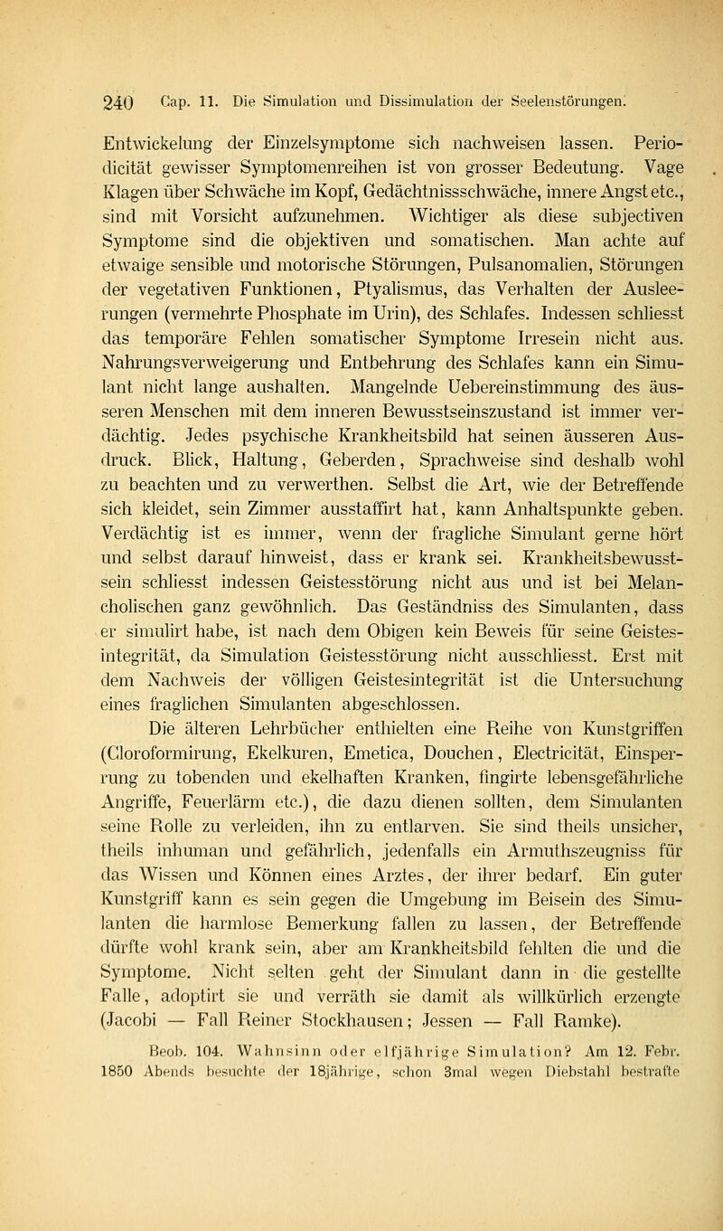 Entwickelimg der Einzelsymptome sich nachweisen lassen. Perio- dicität gewisser Symptomenreihen ist von grosser Bedeutung. Vage Klagen über Schwäche im Kopf, Gedächtnissschwäche, innere Angst etc., sind mit Vorsicht aufzunehmen. Wichtiger als diese subjectiven Symptome sind die objektiven und somatischen. Man achte auf etwaige sensible und motorische Störungen, Pulsanomalien, Störungen der vegetativen Funktionen, Ptyalismus, das Verhalten der Auslee- rungen (vermehrte Phosphate im Urin), des Schlafes. Indessen schliesst das temporäre Fehlen somatischer Symptome Irresein nicht aus. Nahrungsverweigerung und Entbehrung des Schlafes kann ein Simu- lant nicht lange aushalten. Mangelnde Uebereinstimmung des äus- seren Menschen mit dem inneren Bewusstseinszustand ist immer ver- dächtig. Jedes psychische Krankheitsbild hat seinen äusseren Aus- druck. Blick, Haltung, Geberden, Sprachweise sind deshalb wohl zu beachten und zu verwerthen. Selbst die Art, wie der Betreffende sich kleidet, sein Zimmer ausstaffirt hat, kann Anhaltspunkte geben. Verdächtig ist es immer, wenn der fragliche Simulant gerne hört und selbst darauf hinweist, dass er krank sei. Krankheitsbewusst- sein schliesst indessen Geistesstörung nicht aus und ist bei Melan- cholischen ganz gewöhnlich. Das Geständniss des Simulanten, dass er simulirt habe, ist nach dem Obigen kein Beweis für seine Geistes- integrität, da Simulation Geistesstörung nicht ausschliesst. Erst mit dem Nachw^eis der völligen Geistesintegrität ist die Untersuchung eines fraglichen Simulanten abgeschlossen. Die älteren Lehrbücher enthielten eine Reihe von Kunstgriffen (Gloroformirung, Ekelkuren, Emetica, Douchen, Electricität, Einsper- rung zu tobenden und ekelhaften Kranken, fmgirte lebensgefährliche Angriffe, Feuerlärm etc.), die dazu dienen sollten, dem Simulanten seine Piolle zu verleiden, ihn zu entlarven. Sie sind theils unsicher, theils inhuman und gefährlich, jedenfalls ein Armuthszeugniss für das Wissen und Können eines Arztes, der ihrer bedarf. Ein guter Kunstgriff kann es sein gegen die Umgebung im Beisein des Simu- lanten die harmlose Bemerkung fallen zu lassen, der Betreffende dürfte wohl krank sein, aber am Krankheitsbild fehlten die und die Symptome. Nicht selten geht der Simulant dann in die gestellte Falle, adoptirt sie und verräth sie damit als willkürlich erzengte (Jacobi — Fall Reiner Stockhausen; Jessen — Fall Ramke). Beob. 104. Wahnsinn oder elfjährige Simulation? Am 12. Febr. 1850 Abends besuchte der ISjährige, schon 3mal wegen Diebstahl bestrafte