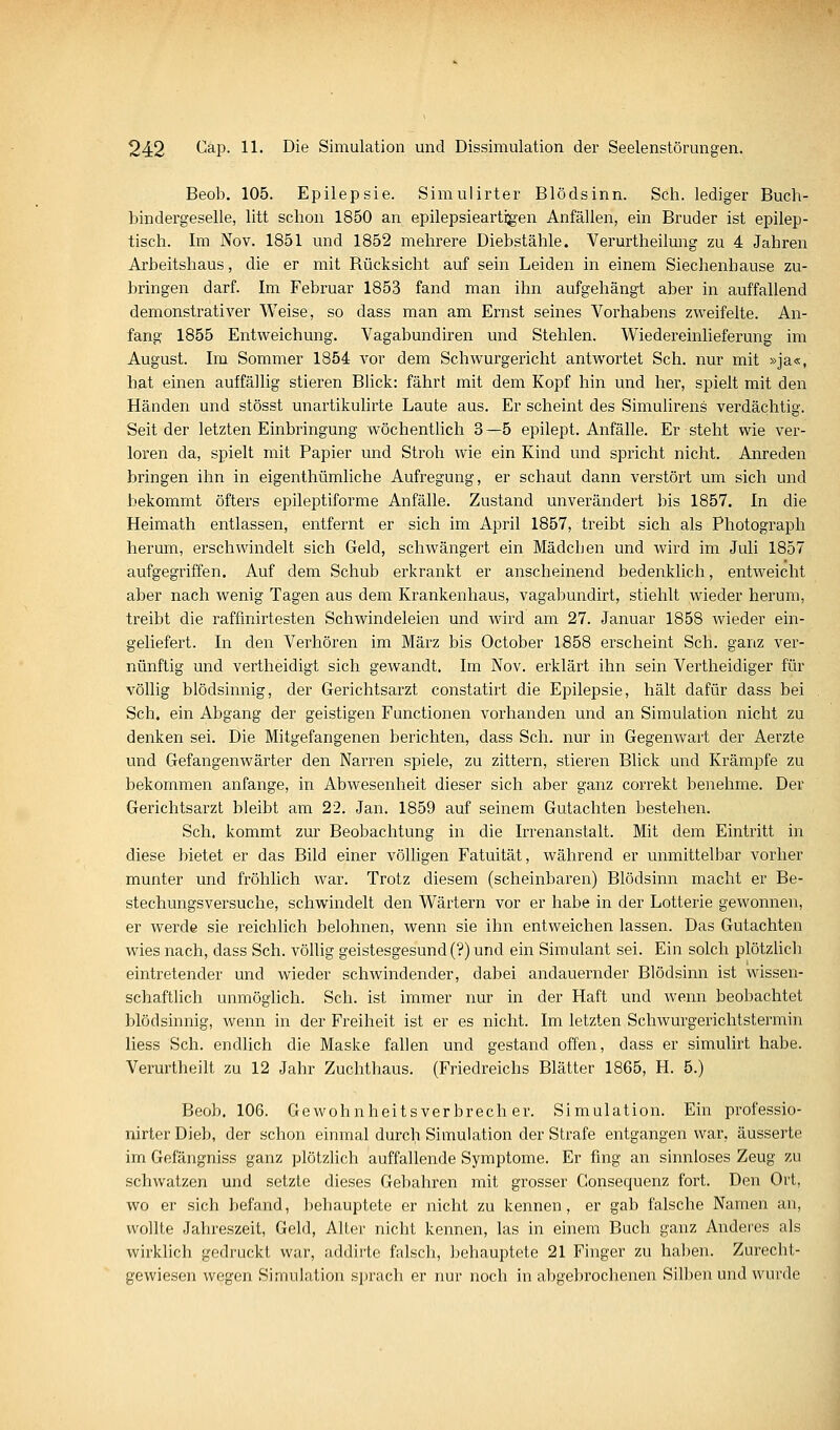 Beob. 105. Epilepsie. Simulirter Blödsinn. Seh. lediger Buch- bindergeselle, litt schon 1850 an epilepsieartigen Anfällen, ein Bruder ist epilep- tisch. Im Nov. 1851 und 1852 mehrere Diebstähle. Verurtheilung zu 4 Jahren Ai'beitshaus, die er mit Rücksicht auf sein Leiden in einem Siechenhause zu- bringen darf. Im Februar 1853 fand man ihn aufgehängt aber in auffallend demonstrativer Weise, so dass man am Ernst seines Vorhabens zweifelte. An- fang 1855 Entweichung. Vagabundiren und Stehlen. Wiedereinlieferung im August. Im Sommer 1854 vor dem Schwurgericht antwortet Seh. nur mit »ja«, hat einen auffällig stieren Blick: fährt mit dem Kopf hin und her, spielt mit den Händen und stösst unartikulirte Laute aus. Er scheint des Simulirens verdächtig. Seit der letzten Einbringung wöchentlich 3—5 epilept. Anfälle. Er steht wie ver- loren da, spielt mit Papier und Stroh wie ein Kind und spricht nicht. Anreden bringen ihn in eigenthümliche Aufregung, er schaut dann verstört um sich und bekommt öfters epileptiforme Anfälle. Zustand unverändert bis 1857. In die Heimath entlassen, entfernt er sich im April 1857, treibt sich als Photograph herum, erschwindelt sich Geld, schwängert ein Mädchen und wird im Juli 1857 aufgegriffen. Auf dem Schub erkrankt er anscheinend bedenklich, entweicht aber nach wenig Tagen aus dem Krankenhaus, vagabundirt, stiehlt wieder herum, treibt die raffinirtesten Schwindeleien und wird am 27. Januar 1858 wieder ein- geliefert. In den Verhören im März bis October 1858 erscheint Seh. ganz ver- nünftig und vertheidigt sich gewandt. Im Nov. erklärt ihn sein Vertheidiger für völlig blödsinnig, der Gerichtsarzt constatirt die Epilepsie, hält dafür dass bei Seh. ein Abgang der geistigen Functionen vorhanden und an Simulation nicht zu denken sei. Die Mitgefangenen berichten, dass Seh. nur in Gegenwart der Aerzte und Gefangenwärter den Narren spiele, zu zittern, stieren Blick und Krämpfe zu bekommen anfange, in Abwesenheit dieser sich aber ganz correkt benehme. Der Gerichtsarzt bleibt am 22. Jan. 1859 auf seinem Gutachten bestehen. Seh. kommt zur Beobachtung in die Irrenanstalt. Mit dem Eintritt in diese bietet er das Bild einer völligen Fatuität, während er unmittelbar vorher munter und fröhlich war. Trotz diesem (scheinbaren) Blödsinn macht er Be- stechungsversuche, schwindelt den Wärtern vor er habe in der Lotterie gewonnen, er werde sie reichlich belohnen, wenn sie ihn entweichen lassen. Das Gutachten wies nach, dass Seh. völlig geistesgesund (?) und ein Simulant sei. Ein solch plötzlich eintretender und wieder schwindender, dabei andauernder Blödsinn ist wissen- schaftlich unmöglich. Seh. ist immer nur in der Haft und wenn beobachtet blödsinnig, wenn in der Freiheit ist er es nicht. Im letzten Schwurgerichtstermin Hess Seh. endlich die Maske fallen und gestand offen, dass er simulirt habe. Verurtheilt zu 12 Jahr Zuchthaus. (Friedreichs Blätter 1865, H. 5.) Beob. 106. Gewohnheitsverbrecher. Simulation. Ein professio- nirterDieb, der schon einmal durch Simulation der Strafe entgangen war, äusserte im Gefängniss ganz plötzlich auffallende Symptome. Er fing an sinnloses Zeug zu schwatzen und setzte dieses Gebahren mit grosser Consequenz fort. Den Ort, wo er sich befand, behauptete er nicht zu kennen, er gab falsche Namen an, wollte Jahi-eszeit, Geld, Alter nicht kennen, las in einem Buch ganz Anderes als wirkhch gedruckt war, addirte falsch, behauptete 21 Finger zu haben. Zurecht- gewiesen wegen Simulation sprach er nur noch in abgebrochenen Silben und wurde