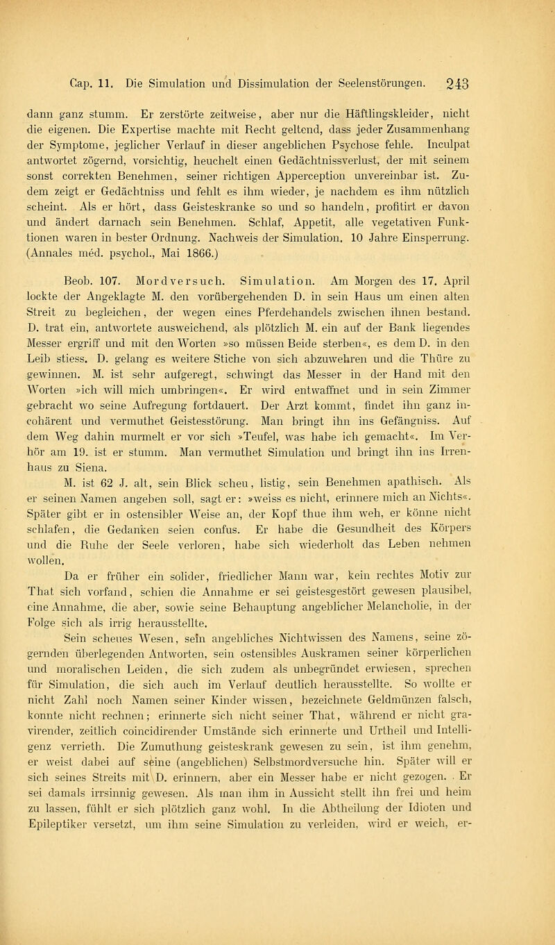 dann ganz stumm. Er zerstörte zeitweise, aber nur die Häftlingskleider, nicht die eigenen. Die Expertise machte mit Recht geltend, dass jeder Zusammenhang der Symptome, jeglicher Verlauf in dieser angebhchen Psychose fehle. Liculpat antwortet zögernd, vorsichtig, heuchelt einen Gedächtnissverlust, der mit seinem sonst correkten Benehmen, seiner richtigen Apperception unvereinbar ist. Zu- dem zeigt er Gedächtniss und fehlt es ihm wieder, je nachdem es ihm nützlich scheint. Als er hört, dass Geisteskranke so und so handeln, profitirt er davon und ändert darnach sein Benehmen. Schlaf, Appetit, alle vegetativen Funk- tionen waren in bester Ordnung. Nachweis der Simulation. 10 Jahre Einsperrung. (Annales med. psychol., Mai 1866.) Beob. 107. Mordversuch. Simulation. Am Morgen des 17. AjDril lockte der Angeklagte M. den vorübergehenden D. in sein Haus um einen alten Streit zu begleichen, der wegen eines Pferdehandels zwischen ihnen bestand. D. trat ein, antwortete ausweichend, 'als plötzlich M. ein auf der Bank liegendes Messer ergriff und mit den Worten »so müssen Beide sterben«, es dem D. in den Leib stiess. D. gelang es weitere Stiche von sich abzuwehren und die Thüre zu gewinnen. M. ist sehr aufgeregt, schwingt das Messer in der Hand mit den Worten »ich will mich umbringen«. Er wird entwaffnet und in sein Zimmer gebracht wo seine Aufregung fortdauert. Der Arzt kommt, findet ihn ganz in- cohärent und vermuthet Geistesstörung. Man bringt ihn ins Gefängniss. Auf dem Weg dahin murmelt er vor sich »Teufel, was habe ich gemacht«. Im Ver- hör am 19. ist er stumm. Man vermuthet Simulation und bringt ihn ins h-ren- haus zu Siena. M. ist 62 J. alt, sein Bhck scheu, listig, sein Benehmen apathisch. Als er seinen Namen angeben soll, sagt er: »weiss es nicht, erinnere mich an Nichts«. Später gibt er in ostensibler Weise an, der Kopf thue ihm weh, er könne nicht schlafen, die Gedanken seien confus. Er habe die Gesundheit des Körpers und die Ruhe der Seele verloren, habe sich wiederholt das Leben nehmen wollen. Da er früher ein solider, friedlicher Mann war, kein rechtes Motiv zur That sich vorfand, schien die Annahme er sei geistesgestört gewesen plausibel, eine Annahme, die aber, sowie seine Behauptung angeblicher Melancholie, in der Folge .sich als irrig herausstellte. Sein scheues Wesen, sein angebliches Nichtwissen des Namens, seine zö- gernden überlegenden Antworten, sein ostensibles Auskramen seiner körperlichen und moralischen Leiden, die sich zudem als unbegründet erwiesen, sprechen für Simulation, die sich auch im Verlauf deutlich herausstellte. So wollte er nicht Zahl noch Namen seiner Kinder wissen, bezeichnete Geldmünzen falsch, konnte nicht rechnen; erinnerte sich nicht seiner That, während er nicht gra- virender, zeitlich coincidirender Umstände sich erinnerte und Urtheil und Intelli- genz verrieth. Die Zumuthung geisteskrank gewesen zu sein, ist ihm genehm, er weist dabei auf s^ine (angeblichen) Selbstmordversuche hin. Später will er sich seines Streits mit D. erinnern, aber ein Messer habe er nicht gezogen. . Er sei damals irrsinnig gewesen. Als man ihm in Aussicht stellt ihn frei und heim zu lassen, fühlt er sich plötzlich ganz wohl. In die Abtheikmg der Idioten und Epileptiker versetzt, um ihm seine Simulation zu verleiden, wird er weich, er-