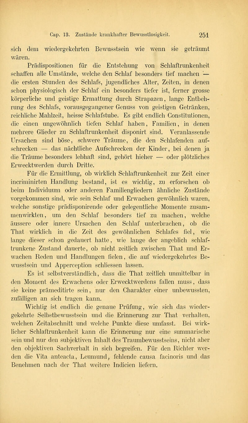 sich dem wiedergekehrten Bewusstsein wie wenn sie geträumt wären. Prädispositionen für die Entstehung von Schlaftrunkenheit schaffen alle Umstände, welche den Schlaf besonders tief machen — die ersten Stunden des Schlafs, jugendliches Alter, Zeiten, in denen schon physiologisch der Schlaf ein besonders tiefer ist, ferner grosse körperliche und geistige Ermattung durch Strapazen, lange Entbeh- rung des Schlafs, vorausgegangener Genuss von geistigen Getränken, reichliche Mahlzeit, heisse Schlafstube. Es gibt endlich Constitutionen, die einen ungewöhnlich tiefen Schlaf haben, Familien, in denen mehrere Glieder zu Schlaftrunkenheit disponirt sind. Veranlassende Ursachen sind böse, schwere Träume, die den Schlafenden auf- schrecken — das nächtliche Aufschrecken der Kinder, bei denen ja die Träume besonders lebhaft sind, gehört hieher — oder plötzliches Erwecktwerden durch Dritte. Für die Ermittlung, ob wirklich Schlaftrunkenheit zur Zeit einer incriminirten Handlung bestand, ist es wichtig, zu erforschen ob beim Individuum oder anderen Familiengliedern ähnliche Zustände vorgekommen sind, wie sein Schlaf und Erwachen gewöhnlich waren, welche sonstige prädisponirende oder gelegentliche Momente zusam- menwirkten, um den Schlaf besonders tief zu machen, welche äussere oder innere Ursachen den Schlaf unterbrachen, ob die That wirklich in die Zeit des gewöhnlichen Schlafes fiel, wie lange dieser schon gedauert hatte, wie lange der angeblich schlaf- trunkene Zustand dauerte, ob nicht zeitlich zwischen That und Er- wachen Reden und Handlungen fielen, die auf wiedergekehrtes Be- wusstsein und Apperception schliessen lassen. Es ist selbstverständlich, dass die That zeitlich unmittelbar in den Moment des Erwachens oder Erwecktwerdens fallen muss, dass sie keine prämeditirte sein, nur den Charakter einer unbewussten, zufälligen an sich tragen kann. Wichtig ist endlich die genaue Prüfung, wie sich das wieder- gekehrte Selbstbewusstsein und die Erinnerung zur That verhalten, welchen Zeitabschnitt und welche Punkte diese umfasst. Bei wirk- licher Schlaftrunkenheit kann die Erinnerung nur eine summarische sein und nur den subjektiven hihaltdes Traumbewusstseins, nicht aber den objektiven Sachverhalt in sich begreifen. Für den Richter wer- den die Vita anteacta, Leumund; fehlende causa facinoris und das Benehmen nach der That weitere Indicien liefern.