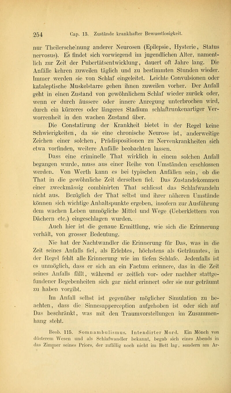 nur Theilerscheinung anderer Neurosen (Epilepsie, Hysterie, Status nervosus). Es findet sich vorwiegend im jugendliclien Alter, nament- lich zur Zeit der Pubertätsentwicklung, dauert oft Jahre lang. Die Anfälle kehren zuweilen täglich und zu bestimmten Stunden wieder. Immer werden sie von Schlaf eingeleitet. Leichte Convulsionen oder kataleptische Muskelstarre gehen ihnen zuweilen vorher. Der Anfall geht in einen Zustand von gewöhnlichem Schlaf wieder zurück oder, wenn er durch äussere oder innere Anregung unterbrochen wird, durch ein kürzeres oder längeres Stadium schlaftrunkenartiger Ver- worrenheit in den wachen Zustand über. Die Constatirung der Krankheit bietet in der Regel keine Schwierigkeiten, da sie eine chronische Neurose ist, anderweitige Zeichen einer solchen, Prädispositionen zu Nervenkrankheiten sich etwa vorfinden, weitere Anfälle beobachten lassen. Dass eine criminelle That wirklich in einem solchen Anfall begangen wauTle, muss aus einer Reihe von Umständen erschlossen werden. Von Werth kann es bei typischen Anfällen sein, ob die That in die gewöhnliche Zeit derselben fiel. Das Zustandekommen einer zweckmässig combinirten That schliesst das Schlafwandeln nicht aus. Bezüglich der That seilest und ihrer näheren Umstände können sich wichtige Anhaltspunkte ergeben, insofern zur Ausführung dem wachen Leben unmögliche Mittel und Wege (Ueberklettern von Dächern etc.) eingeschlagen wurden. Auch hier ist die genaue Ermittlang, wie sich die Erinnerung verhält, von grosser Bedeutung. Nie hat der Nachtwandler die Erinnerung für Das, was in die Zeit seines Anfalls fiel, als Erlebtes, höchstens als Geträumtes, in der Regel fehlt alle Erinnerung wie im tiefen Schlafe. Jedenfalls ist es unmöglich, dass er sich an ein Factum erinnere, das in die Zeit seines Anfalls fällt, während er zeitlich vor- oder nachher stattge- fundener Begebenheiten sich gar nicht erinnert oder sie nur geträumt zu haben vorgibt. hn Anfall selbst ist gegenüber möglicher Simulation zu be- achten, dass die Sinnesapperception aufgehoben ist oder sich auf Das beschränkt, was mit den Traumvorstellungen im Zusammen- hang steht. Beob. 115. SoninambuJismus. Intendirter Mord. Ein Mönch von düsterem Wesen und als Schlafwandler bekannt, begab sicli eines Abends in das Zimmer seines Priors, der zufällig noch nicht im Bett lag, sondern am Ar-