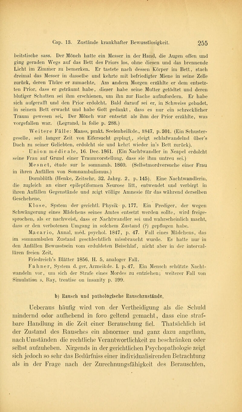 beitstische sass. Der Mönch hatte ein Messer in der Hand, die Augen offen und ging geraden Wegs auf das Bett des Priors los, ohne diesen und das brennende Licht im Zimmer zu bemerken. Er tastete nach dessen Körper im Bett, stach dreimal das Messer in dasselbe und kehrte mit befriedigter Miene in seine Zelle zurück, deren Thüre er zumachte. Am andern Morgen erzählte er dem entsetz- ten Prior, dass er geträumt habe, dieser habe seine Mutter getödtet und deren blutiger Schatten sei ihm erschienen, um ihn zur Rache aufzufordern. Er habe sich aufgerafft und den Prior erdolcht. Bald darauf sei er, in Schweiss gebadet, in seinem Bett erwacht und habe Gott gedankt, dass es nur ein schrecklicher Traum gewesen sei. Der Mönch war entsetzt als ihm der Prior erzählte, was vorgefallen war. (Legrand, la folie p. 288.) Weitere Fälle: Maass, prakt. Seeienheilkde., 1847, p.301. (Ein Schuster- geselle , seit langer Zeit von Eifersucht geplagt, steigt schlafwandelnd über's Dach zu seiner Geliebten, erdolcht sie und kehrt wieder in's Bett zurück). Union medicale, 16. Dec. 1861. (Ein Nachtwandler in Neapel erdolcht seine Frau auf Grund einer Traumvorstellung, dass sie ihm untreu sei.) Mesnet, etude sur le somnamb. 1860. (Selbstmordversuche einer Frau in ihren Anfällen von Somnambulismus.) Dornblüth (Henke, Zeitschr, 32. Jahrg. 2, p. 145). Eine Nachtwandlerin, die zugleich an einer epileptiformen Neurose litt, entwendet und verbirgt in ihren Anfällen Gegenstände und zeigt völlige Amnesie für das während derselben Geschehene. Klose, System der gerichtl. Physik- p. 177. Ein Prediger, der wegen Schwängerung eines Mädchens seines Amtes entsetzt werden sollte, wird freige- sprochen, als er nachweist, dass er Nachtwandler sei und wahrscheinlich macht, dass er den verbotenen Umgang in solchem Zustand (?) gepflogen habe. M,acario, Annal. med. psychol. 1847, p. 47. Fall eines Mädchens, das im somnambulen Zustand geschlechtlich missbraucht wurde. Es hatte nur in den Anfällen Bewusstsein vom erduldeten Beischlaf, nicht aber in der interval- Jären freien Zeit. Friedreich's Blätter 1856, H. 5, analoger Fall. Fahner, System d. ger. Ai'zneikde. l. p. 47. Ein Mensch schützte Nacht- wandeln vor, um sich der Strafe eines Mordes zu entziehen; weiterer Fall von Simulation s. Ray, treatise on insanity p. 399. b) Ransch und pathologische Rauschzustände. Ueberaus häufig wird von der Vertheidigung als die Schuld mindernd oder aufhebend in foro geltend gemacht, dass eine straf- bare Handlung in die Zeit einer Berauschung fiel. Thatsächlich ist der Zustand des Rausches ein abnormer und ganz dazu angethan, nach Umständen die rechtliche Verantwortlichkeit zu JDeschränken oder selbst aufzuheben. Nirgends in der gerichtlichen Psychopathologie zeigt sich jedoch so sehr das Bedürfniss einer individualisirenden Betrachtung als in der Frage nach der Zurechnungsfähigkeit des Berauschten,