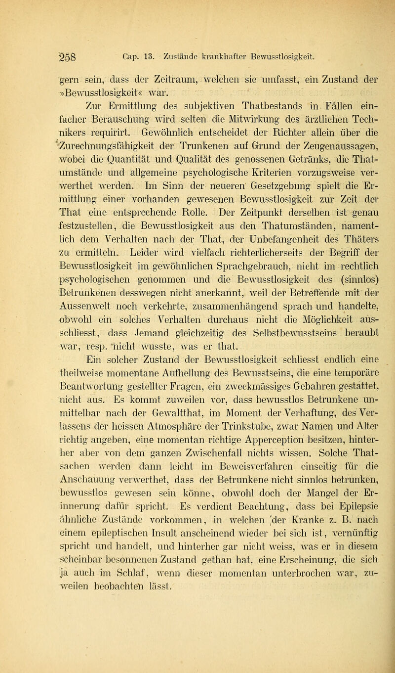 gern sein, dass der Zeitraum, welchen sie umfasst, ein Zustand der ^>Bewusstlosigkeit« war. Zur Ermittlung des subjektiven Thatbestands in Fällen ein- facher Berauschung wird selten die Mitwirkung des ärztlichen Tech- nikers requirirt. Gewöhnlich entscheidet der Richter allein über die 'Zurechnungsfähigkeit der Trunkenen auf Grund der Zeugenaussagen, wobei die Quantität und Qualität des genossenen Getränks, die That- umstände und allgemeine psychologische Kriterien vorzugsweise ver- werthet werden. Im Sinn der neueren Gesetzgebung spielt die Er- mittlung einer vorhanden gewesenen Bewusstlosigkeit zur Zeit der That eine entsprechende Rolle. Der Zeitpunkt derselben ist genau festzustellen, die Bewusstlosigkeit aus den Thatumständen, nament- lich dem Verhalten nach der That, der Unbefangenheit des Thäters zu ermitteln. Leider wird vielfach richterlicherseits der Begriff der Bewusstlosigkeit im gewöhnlichen Sprachgebrauch, nicht im rechtlich psychologischen genommen und die Bewusstlosigkeit des (sinnlös) Betrunkenen desswegen nicht anerkannt, weil der Betreffende mit der Aussenwelt noch verkehrte, zusammenhängend sprach und handelte, obwohl ein solches Verhalten durchaus nicht die Möglichkeit aüs- schliesst, dass Jemand gleichzeitig des Selbstbewusstseins beraubt war, resp. nicht wusste, was er that. Ein solcher Zustand der Bewusstlosigkeit schliesst endlich eine theilweise momentane Aufliellung des Bewusstseins, die eine temporäre Beantwortung gestellter Fragen, ein zweckmässiges Gebahren gestattet, nicht aus. Es kommt zuweilen vor, dass bewusstlos Betrunkene un- mittelbar nach der Gewaltthat, im Moment der Verhaftung, des Ver- lassens der heissen Atmosphäre der Trinkstube, zwar Namen und Alter richtig angeben, eine momentan richtige Apperception besitzen, hinter- her aber von dem ganzen Zwischenfall nichts wissen. Solche That- sachen werden dann leicht im Beweisverfahren einseitig für die Anschauung verwerthet, dass der Betrunkene nicht sinnlos betrunken, bewusstlos gewesen sein könne, obwohl doch der Mangel der Er- innerung dafür spricht. Es verdient Beachtung, dass bei Epilepsie ähnliche Zustände vorkommen, in welchen 'der Kranke z. B. nach einem epileptischen hisult anscheinend wieder bei sich ist, vernünftig spricht und handelt, und hinterher gar nicht weiss, was er in diesem scheinbar besonnenen Zustand gethan hat, eine Erscheinung, die sich ja auch im Schlaf, wenn dieser momentan unterbrochen war, zu- weilen beobachten lässt.