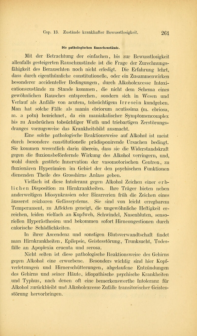 Die pathologischen Bauschzustände. Mit der Betrachtung der einfachen, bis zur Bewusstlosigkeit allenfalls gesteigerten Rauschzustände ist die Frage der Zurechnungs- fähigkeit des Berauschten noch nicht erledigt. Die Erfahrung lehrt, dass durch eigenthümliche constitutionelle, oder ein Zusammenwirken besonderer accidenteller Bedingungen, durch Alkoholexcesse Intoxi- cationszustände zu Stande kommen, die nicht dem Schema eines gewöhnlichen Rausches entsprechen, sondern sich in Wesen und Verlauf als Anfälle von acutem_, tobsüchtigem Irresein kundgeben. Man hat solche Fälle als mania ebriorum acutissima (m. ebriosa, m. a potu) bezeichnet, da ein maniakahscher Symptomeneomplex bis zu Ausbrächen tobsüchtiger Wuth und triebartigen Zerstörungs- dranges vorzugsweise das Krankheitsbild ausmacht. Eine solche pathologische Reaktionsweise auf Alkohol ist meist durch besondere constitutionelle prädisponirende Ursachen bedingt. Sie kommen wesentlich darin überein, dass sie die Widerstandskraft gegen die fluxionsbefördernde Wirkung des Alkohol verringern, und, wohl durch gestörte Innervation der vasomotorischen Centren, zu fluxionären Hyperämien im Gebiet der den psychischen Funktionen dienenden Theile des Grosshirns Anlass geben. Vielfach ist diese Intoleranz gegen Alkohol Zeichen einer erb- lichen Disposition zu Hirnkrankheiten. Ihre Träger bieten neben anderweitigen Idiosynkrasien oder Bizarrerien früh die Zeichen eines äusserst reizbaren Gefässsystems. Sie sind von leicht erregbarem Temperament, zu Affekten geneigt, die ungewöhnliche Heftigkeit er- reichen, leiden vielfach an Kopfweh, Schwindel, Nasenbluten, senso- riellen Hyperästhesien und bekommen sofort Hirncongestionen durch calorische Schädlichkeiten. In ihrer Ascendenz und sonstigen Blutsverwandtschaft findet man Hirnkrankheiten, Epilepsie, Geistesstörung, Trunksucht, Todes- fälle an Apoplexia cruenta und serosa. Nicht selten ist diese pathologische Reaktionsweise des Gehirns gegen Alkohol eine erworbene. Besonders wichtig sind hier Kopf- verletzungen und Hirnerschütterungen, abgelaufene Entzündungen des Gehirns und seiner Häute, idiopathische psychische Krankheiten und Typhus, nach denen oft eine bemerkenswerthe Intoleranz für Alkohol zurückbleibt und Alkoholexcesse Zufälle transitorischer Geistes- störunsr hervorbringen.