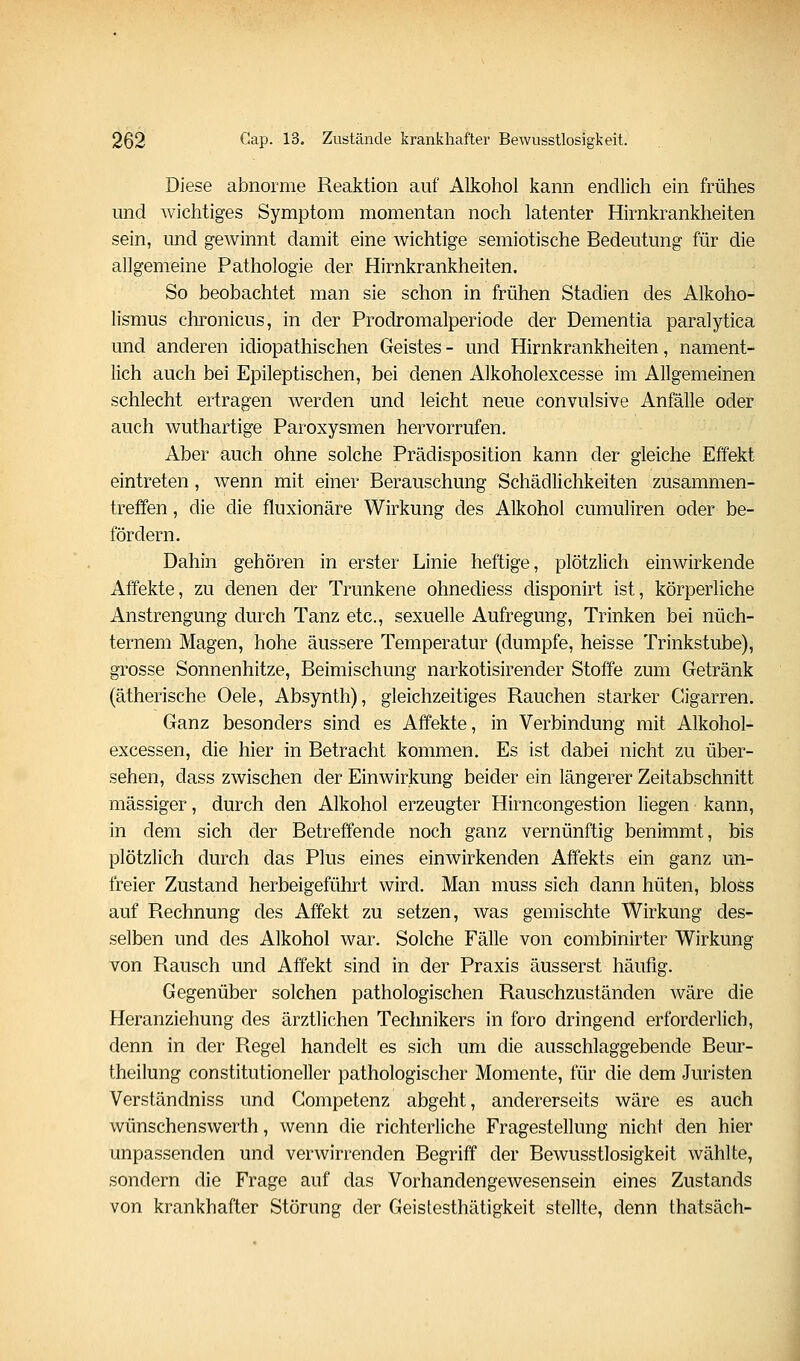 Diese abnorme Reaktion auf Alkohol kann endlich ein frühes und wichtiges Symptom momentan noch latenter Hirnkrankheiten sein, und gewinnt damit eine wichtige semiotische Bedeutung für die allgemeine Pathologie der Hirnkrankheiten. So beobachtet man sie schon in frühen Stadien des Alkoho- lismus chronicus, in der Prodromalperiode der Dementia paralytica und anderen idiopathischen Geistes - und Hirnkrankheiten, nament- lich auch bei Epileptischen, bei denen Alkoholexcesse im Allgemeinen schlecht ertragen werden und leicht neue convulsiva Anfälle oder auch wuthartige Paroxysmen hervorrufen. Aber auch ohne solche Prädisposition kann der gleiche Effekt eintreten, wenn mit einer Berauschung Schädlichkeiten zusammen- treffen , die die fluxionäre Wirkung des Alkohol cumuliren oder be- fördern. Dahin gehören in erster Linie heftige, plötzlich einwirkende Affekte, zu denen der Trunkene ohnediess disponirt ist, körperliche Anstrengung durch Tanz etc., sexuelle Aufregung, Trinken bei nüch- ternem Magen, hohe äussere Temperatur (dumpfe, heisse Trinkstube), grosse Sonnenhitze, Beimischung narkotisirender Stoffe zum Getränk (ätherische Oele, Absynth), gleichzeitiges Rauchen starker Cigarren. Ganz besonders sind es Affekte, in Verbindung mit Alkohol- excessen, die hier in Betracht kommen. Es ist dabei nicht zu über- sehen, dass zwischen der Einwirkung beider ein längerer Zeitabschnitt massiger, durch den Alkohol erzeugter Hirncongestion liegen kann, in dem sich der Betreffende noch ganz vernünftig benimmt, bis plötzlich durch das Plus eines einwirkenden Affekts ein ganz un- freier Zustand herbeigeführt wird. Man muss sich dann hüten, bloss auf Rechnung des Affekt zu setzen, was gemischte Wirkung des- selben und des Alkohol war. Solche Fälle von combinirter Wirkung von Rausch und Affekt sind in der Praxis äusserst häufig. Gegenüber solchen pathologischen Rauschzuständen wäre die Heranziehung des ärztlichen Technikers in foro dringend erforderlich, denn in der Regel handelt es sich um die ausschlaggebende Beur- theilung constitutioneller pathologischer Momente, für die dem Juristen Verständniss und Gompetenz abgeht, andererseits wäre es auch wünschenswerth, wenn die richterliche Fragestellung nicht den hier unpassenden und verwirrenden Begriff der Bewusstlosigkeit wählte, sondern die Frage auf das Vorhandengewesensein eines Zustands von krankhafter Störung der Geistesthätigkeit stellte, denn thatsäch-