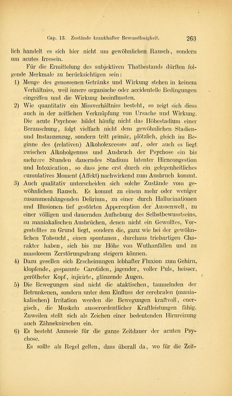 lieh handelt es sich hier nicht um gewöhnlichen Rausch, sondern um acutes Irresein. Für die Ermittelung des subjektiven Thatbestands dürften fol- gende Merkmale zu berücksichtigen sein: 1) Menge des genossenen Getränks und Wirkung stehen in keinem Verhältniss, weil innere organische oder accidentelle Bedingungen eingriffen und die Wirkung beeinflussten. 2) Wie quantitativ ein Missverhältniss besteht, so zeigt sich diess auch in der zeitlichen Verknüpfung von Ursache und Wirkung. Die acute Psychose bildet häufig nicht das Höhestadium einer Berauschung, folgt vielfach nicht dem gewöhnlichen Stadien- und Instanzenzug, sondern tritt primär, plötzlich, gleich im Be- ginne des (relativen) Alkoholexcesses auf, oder auch es liegt zwischen Alkoholgenuss und Ausbruch der Psychose ein bis mehrere Stunden dauerndes Stadium latenter Hirncongestion und Intoxication, so dass jene erst durch ein gelegenheitliches cumulatives Moment (Affekt) nachwirkend zum Ausbruch kommt. 3) Auch qualitativ unterscheiden sich solche Zustände vom ge- wöhnlichen Rausch. Es kommt zu einem mehr oder weniger zusammenhängenden Delirium, zu einer durch Hallucinationen und Illusionen tief gestörten Apperception der Aussenwelt, zu einer völligen und dauernden Aufhebung des Selbstbewusstseins, zu maniakalischen Ausbrüchen, denen nicht ein Gewolltes, Vor- gestelltes zu Grund liegt, sondern die, ganz wie bei der gewöhn- lichen Tobsucht, einen spontanen, durchaus triebartigen Cha- rakter haben, sich bis zur Höhe von Wuthanfällen und zu raasslosem Zerstörungsdrang steigern können. 4) Dazu gesellen sich Erscheinungen lebhafter Fluxion zum Gehirn, klopfende, gespannte Carotiden, jagender, voller Puls, heisser, gerötheter Kopf, injicirte, glänzende Augen. 5) Die Bewegungen sind nicht die ataktischen, taumelnden der Betrunkenen, sondern unter dem Einfluss der cerebralen (mania- kalischen) Irritation werden die Bewegungen kraftvoll, ener- gisch, die Muskeln ausserordentlicher Kraftleistungen fähig. Zuweilen stellt sich als Zeichen einer bedeutenden Hirnreizung auch Zähneknirschen ein. 6) Es besteht Amnesie für die ganze Zeitdauer der acuten Psy- chose. Es sollte als Regel gelten, dass überall da, wo für die Zeit-