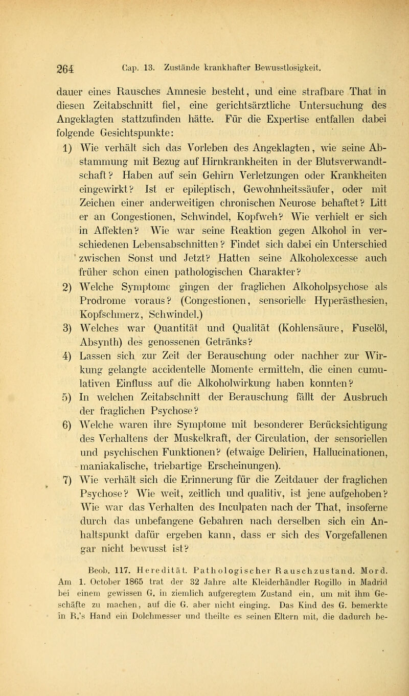 dauer eines Rausches Amnesie besteht, und eine strafbare That in diesen Zeitabsclmitt fiel, eine gerichtsärztliche Untersuchung des Angeklagten stattzufinden hätte. Für die Expertise entfallen dabei folgende Gesichtspunkte: 1) Wie verhält sich das Vorleben des Angeklagten, wie seine Ab- stammung mit Bezug auf Hirnkrankheiten in der Blutsverwandt- schaft? Haben auf sein Gehirn Verletzungen oder Krankheiten eingewirkt? Ist er epileptisch, Gewohnheitssäufer, oder mit Zeichen einer anderweitigen chronischen Neurose behaftet? Litt er an Congestionen, Schwindel, Kopfweh? Wie verhielt er sich in Affekten? Wie war seine Reaktion gegen Alkohol in ver- schiedenen Lebensabschnitten ? Findet sich dabei ein Unterschied * zwischen Sonst und Jetzt? Hatten seine Alkoholexcesse auch früher schon einen pathologischen Charakter? 2) Welche Symptome gingen der fraglichen Alkoholpsychose als Prodrome voraus? (Congestionen, sensorielle Hyperästhesien, Kopfschmerz, Schwindel.) 3) Welches war Quantität und Qualität (Kohlensäure, Fuselöl, Absynth) des genossenen Getränks? 4) Lassen sich zur Zeit der Berauschung oder nachher zur Wir- kung gelangte accidentelle Momente ermitteln, die einen cumu- lativen Einfluss auf die Alkoholwirkung haben konnten? 5) In welchen Zeitabschnitt der Berauschung fällt der Ausbruch der fraglichen Psychose? 6) Welche waren ihre Symptome mit besonderer Berücksichtigung des Verhaltens der Muskelkraft, der Circulation, der sensoriellen und psychischen Funktionen? (etwaige Delirien, Hallucinationen, - maniakalische, triebartige Erscheinungen). 7) Wie verhält sich die Erinnerung für die Zeitdauer der fraglichen Psychose? Wie weit, zeitlich und qualitiv, ist jene aufgehoben? Wie war das Verhalten des Inculpaten nach der That, insoferne durch das unbefangene Gebahren nach derselben sich ein An- haltspunkt dafür ergeben kann, dass er sich des Vorgefallenen gar nicht bewusst ist? Beob. 117. Heredität. Path ologischei- R auschzus tand. Mord. Am 1. Octoljer 1865 trat der 32 Jahre alte Kleiderhändler Rogillo in Madrid bei einem gewissen G. in ziemlich aufgeregtem Zustand ein, um mit ihm Ge- schäfte zu machen, auf die G. aber nicht einging. Das Kind des G. bemerkte in R.'s Hand ein Dolchmesser und theilte es seinen Eltern mit, die dadurch be-