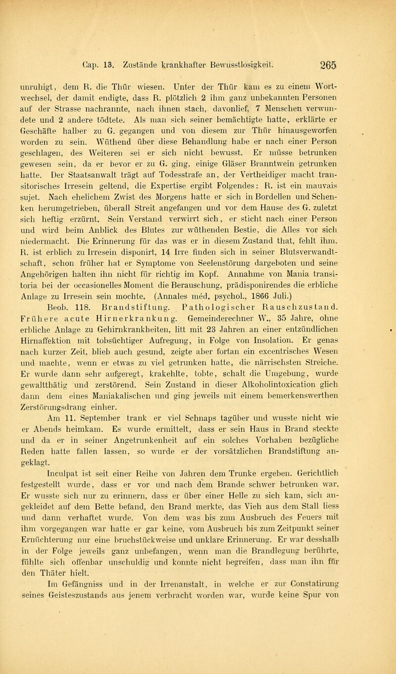 unruhigt, dem R. die Thür wiesen. Unter der Thür kam es zu einem Wort- wechsel, der damit endigte, dass R. plötzlich 2 ihm ganz unhekannten Personen auf der Strasse nachrannte, nach ihnen stach, davonlief, 7 Menschen verwun- dete und 2 andere tödtete. Als man sich seiner bemächtigte hatte, erklärte er Geschäfte halber zu G. gegangen und von diesem zur Thür hinausgeworfen worden zu sein. Wüthend über diese Behandlung habe er nach einer Person geschlagen, des Weiteren sei er sich nicht bewusst. Er müsse betrunken gewesen sein, da er bevor er zu G. ging, einige Gläser Branntwein getrunken hatte. Der Staatsanwalt trägt auf Todesstrafe an, der Vertheidiger macht tran- sitorisches Irresein geltend, die Expertise ergibt Folgendes: R. ist ein mauvais sujet. Nach ehelichem Zwist des Morgens hatte er sich in BordeUen und Schen- ken herumgetrieben, überall Streit angefangen und vor dem Hause des G. zuletzt sich heftig erzürnt. Sein Verstand verwirrt sich, er sticht nach einer Person und wird beim Anblick des Blutes zur wüthenden Bestie, die Alles vor sich niedermacht. Die Erinnerung für das was er in diesem Zustand that, fehlt ihm. R. ist erblich zu Irresein disponirt, 14 Irre finden sich in seiner Blutsverwandt- schaft, schon früher hat er Symptome von Seelenstörung dargeboten und seine Angehörigen halten ihn nicht für richtig im Kopf. Annahme von Mania transi- toria bei der occasionelles Moment die Berauschung, prädisponirendes die erbliche Anlage zu Irresein sein mochte. (Annales med. psychol., 1866 Juli.) Beob. 118. Brandstiftung. Pathologischer Rauschzustand. Frühere acute Hirnerkrankung. Gemeinderechner W., 35 Jahre, ohne erbliche Anlage zu Gehirnkrankheiten, litt mit 23 Jahren an einer entzündlichen Hirnaffektion mit tobsüchtiger Aufregung, in Folge von Insolation. Er genas nach kurzer Zeit, blieb auch gesund, zeigte aber fortan ein excentrisches Wesen und machte, wenn er etwas zu viel getrunken hatte, die närrischsten Streiche. Er wurde dann sehr aufgeregt, krakehlte, tobte, schalt die Umgebung, wurde gewaltthätig und zerstörend. Sein Zustand in dieser Alkoholintoxication glich dann dem eines Maniakalischen und ging jeweils mit einem bemerkenswerthen Zerstörungsdrang einher. Am 11. September trank er viel Schnaps tagüber und wusste nicht wie er Abends heimkam. Es wurde ermittelt, dass er sein Haus in Brand steckte und da er in seiner Angetrunkenheit auf ein solches Vorhaben bezügliche Reden hatte fallen lassen, so wurde er der vorsätzlichen Brandstiftung an- geklagt. Inculpat ist seit einer Reihe von Jahren dem Trünke ergeben. Gerichtlich festgestellt wurde, dass er vor und nach dem Brande schwer betrunken war. Er wusste sich nur zu erinnern, dass er über einer Helle zu sich kam, sich an- gekleidet auf dem Bette befand, den Brand merkte, das Vieh aus dem Stall liess mid dann verhaftet wurde. Von dem was bis zum Ausbruch des Feuers mit ihm vorgegangen war hatte er gar keine, vom Ausbruch bis zum Zeitpunkt seiner Ernüchterung nur eine bruchstückweise und unklare Erinnerung. Er war desshalb in der Folge jeweils ganz unbefangen, wenn man die Brandlegung berührte, fühlte sich offenbar unschuldig und konnte nicht begreifen, dass man ihn für den Thätei hielt. Im Gefängniss und in der Irrenanstalt, in welche er zur Constatirung seines Geisteszustands aus jenem verbracht worden war, wurde keine Spur von