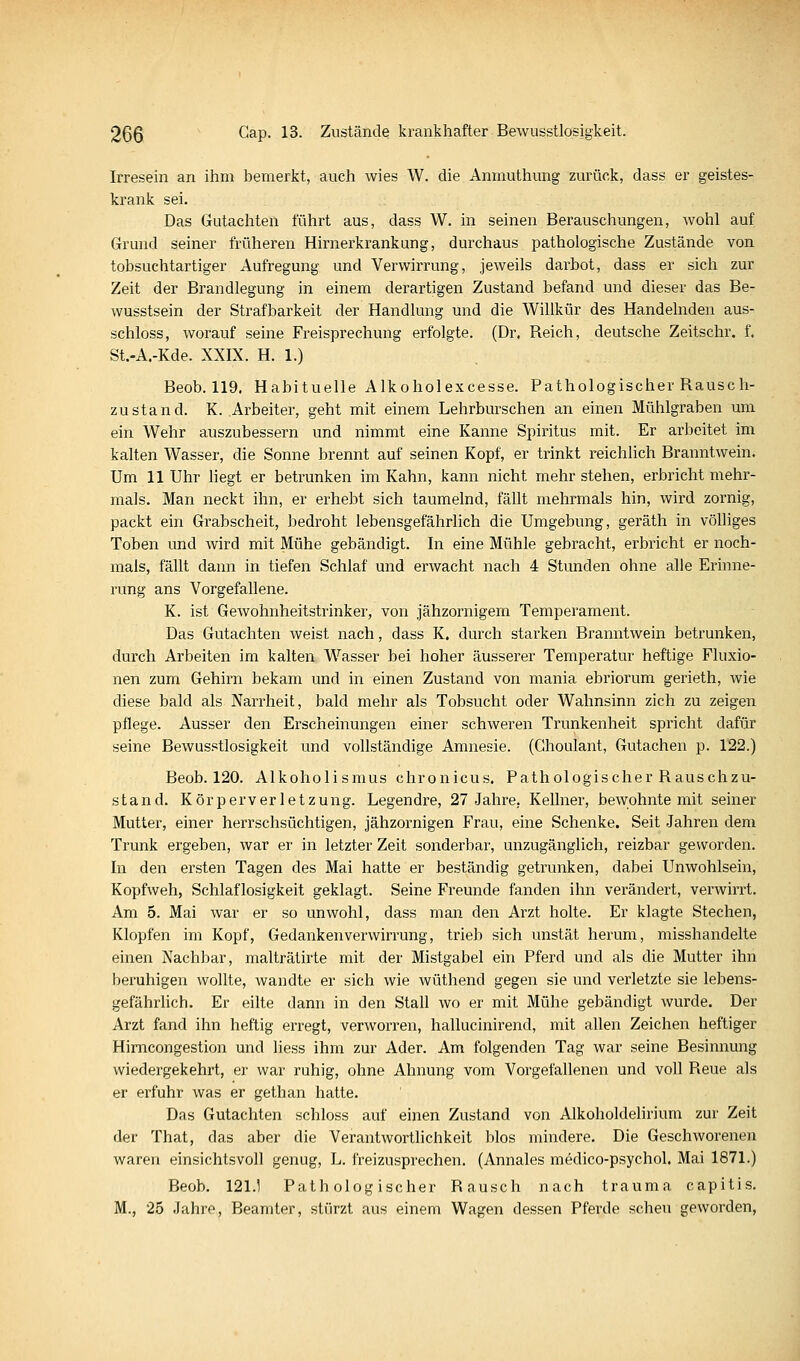 Irresein an ihm bemerkt, auch wies W. die Anmuthung zurück, dass er geistes- krank sei. Das Gutachten führt aus, dass W. in seinen Berauschungen, wohl auf Grund seiner früheren Hirnerkrankung, durchaus pathologische Zustände von tobsuchtartiger Aufregung und Verwirrung, jeweils darbot, dass er sich zur Zeit der Brandlegung in einem derartigen Zustand befand und dieser das Be- wusstsein der Strafbarkeit der Handlung und die Willkür des Handelnden aus- schloss, worauf seine Freisprechung erfolgte. (Dr. Reich, deutsche Zeitschr. f. St.-A.-Kde. XXIX. H. 1.) Beob. 119. Habituelle Alkoholexcesse. Pathologischer Rausch- zustand. K. Arbeiter, geht mit einem Lehrburschen an einen Mühlgraben um ein Wehr auszubessern und nimmt eine Kanne Spiritus mit. Er arbeitet im kalten Wasser, die Sonne brennt auf seinen Kopf, er trinkt reichüch Branntwein. Um 11 Uhr liegt er betrunken im Kahn, kann nicht mehr stehen, erbricht mehr- mals. Man neckt ihn, er erhebt sich taumelnd, fällt mehrmals hin, wird zornig, packt ein Grabscheit, bedroht lebensgefährlich die Umgebung, geräth in völliges Toben und wird mit Mühe gebändigt. In eine Mühle gebracht, erbricht er noch- mals, fällt dann in tiefen Schlaf und erwacht nach 4 Stunden ohne alle Erinne- rung ans Vorgefallene. K. ist Gewohnheitstrinker, von jähzornigem Temperament. Das Gutachten weist nach, dass K. durch starken Branntwein betrunken, durch Arbeiten im kalten Wasser bei hoher äusserer Temperatur heftige Fluxio- nen zum Gehirn bekam und in einen Zustand von mania ebriorum gerieth, wie diese bald als Narrheit, bald mehr als Tobsucht oder Wahnsinn zieh zu zeigen pflege. Ausser den Erscheinungen einer schweren Trunkenheit spricht dafür seine Bewusstlosigkeit und vollständige Amnesie. (Ghoulant, Gutachen p. 122.) Beob. 120. Alkoholismus chronicus. Pathologischer Rauschzu- stand. Körperverletzung. Legendre, 27 Jahre, Kellner, bewohnte mit seiner Mutter, einer herrschsüchtigen, jähzornigen Frau, eine Schenke. Seit Jahren dem Trunk ergeben, war er in letzter Zeit sonderbar, unzugänglich, reizbar geworden. In den ersten Tagen des Mai hatte er beständig getrunken, dabei Unwohlsein, Kopfweh, Schlaflosigkeit geklagt. Seine Freunde fanden ihn verändert, verwirrt. Am 5. Mai war er so unwohl, dass man den Arzt holte. Er klagte Stechen, Klopfen im Kopf, Gedanken Verwirrung, trieb sich unstät herum, misshandelte einen Nachbar, malträtirte mit der Mistgabel ein Pferd und als die Mutter ihn beruhigen wollte, wandte er sich wie wüthend gegen sie und verletzte sie lebens- gefährhch. Er eilte dann in den Stall wo er mit Mühe gebändigt wurde. Der Arzt fand ihn heftig erregt, verworren, hallucinirend, mit allen Zeichen heftiger Hirncongestion und liess ihm zur Ader. Am folgenden Tag war seine Besinnung wiedergekehrt, er war ruhig, ohne Ahnung vom Vorgefallenen und voll Reue als er erfuhr was er gethan hatte. Das Gutachten schloss auf einen Zustand von Alkoholdelirium zur Zeit der That, das aber die Verantworthchkeit blos mindere. Die Geschworenen waren einsichtsvoll genug, L. freizusprechen. (Annales medico-psychol. Mai 1871.) Beob. 121.1 Pathologischer Rausch nach trauma capitis. M., 25 Jahre, Beamter, stürzt aus einem Wagen dessen Pferde scheu geworden,