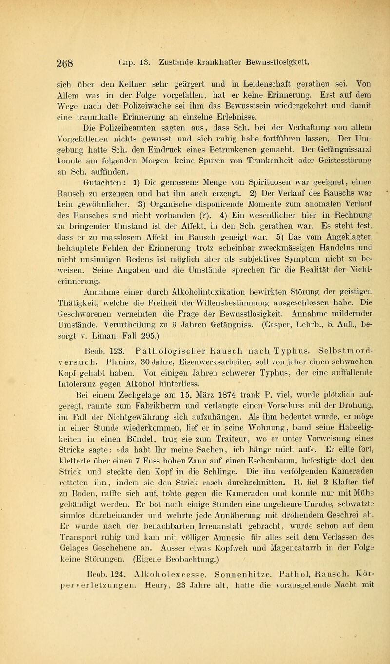 sich über den KeUner sehr geärgert und in Leidenschaft gerathen sei. Von Allem was in der Folge vorgefallen, hat er keine Erinnerung. Erst auf dem Wege nach der Polizeiwache sei ihm das Bewusstsein wiedergekehrt und damit eine traumhafte Erinnerung an einzelne Erlebnisse. Die Polizeibeamten sagten aus, dass Seh. bei der Verhaftung von allem Vorgefallenen nichts gewusst und sich ruhig habe fortführen lassen. Der Um- gebung hatte Seh. den Eindruck eines Betrunkenen gemacht. Der Gefängnissarzt konnte am folgenden Morgen keine Spuren von Trunkenheit oder Geistesstörung an Seh. auffinden. Gutachten: 1) Die genossene Menge von Spirituosen war geeignet, einen Rausch zu erzeugen und hat ihn auch erzeugt. 2) Der Verlauf des Rauschs war kein gewöhnlicher. 3) Organische disponirende Momente zum anomalen Verlauf des Rausches sind nicht vorhanden (?). 4) Ein wesentlicher hier in Rechnung zu bringender Umstand ist der Affekt, in den Seh. gerathen war. Es steht fest, dass er zu masslosem Affekt im Rausch geneigt war. 5) Das vom Angeklagten behauptete Fehlen der Erinnerung trotz scheinbar zweckmässigen Handelns und nicht unsinnigen Redens ist möglich aber als subjektives Symptom nicht zu be- weisen. Seine Angaben und die Umstände sprechen für die Realität der Nicht- erinnerung. Annahme einer durch AlkohoMntoxikation bewirkten Störung der geistigen Thätigkeit, Avelche die Freiheit der Willensbestimmung ausgeschlossen habe. Die Geschworenen verneinten die Frage der Bewusstlosigkeit. Annahme mildernder Umstände. Verurtheilung zu 3 Jahren Gefängniss. (Gasper, Lehrb., 5. Aufl., be- sorgt V. Liman, Fall 295.) Beob. 123. Pathologischer Rausch nach Typhus. Selbstmord- versuch. Planinz, 30 Jahre, Eisenwerksarbeiter, soll von jeher einen schwachen Kopf gehabt haben. Vor einigen Jahren schwerer Typhus, der eine auffallende Intoleranz gegen Alkohol hintei'liess. Bei einem Zechgelage am 15. März 1874 trank P. viel, wurde plötzlich auf- geregt, rannte zum Fabrikherrn und verlangte einen Vorschuss mit der Drohung, im Fall der Nichtgewährung sich aufzuhängen. Als ihm bedeutet wurde, er möge in einer Stunde wiederkommen, lief er in seine Wohnung, band seine Habselig- keiten in einen Bündel, trug sie zum Traiteur, wo er unter Vorweisung eines Stricks sagte: »da habt Ihr meine Sachen, ich hänge mich auf«. Er eilte fort, kletterte über einen 7 Fuss hohen Zami auf einen Eschenbaum, befestigte dort den Strick und steckte den Kopf in die Schlinge. Die ihn verfolgenden Kameraden retteten ihn, indem sie den Strick rasch durchschnitten, R. fiel 2 Klafter tief zu Boden, raffte sich auf, tobte gegen die Kameraden und konnte nur mit Mühe gebändigt werden. Er bot noch einige Stunden eine ungeheure Unruhe, schwatzte sinnlos durcheinander und wehrte jede Annäherung mit drohendem Geschrei ab. Er wurde nach der benachbarten, Irrenanstalt gebracht, wurde schon auf dem Transport ruhig und kam mit völliger Amnesie für alles seit dem Verlassen des Gelages Geschehene an. Ausser etwas Kopfweh und Magencatarrh in der Folge keine Störungen. (Eigene Beobachtung.) Beob. 124. Alkoholexcesse. Sonnenhitze. Pathol. Rausch. Kör- perverletzungen. Henry, 23 Jahre alt, hatte die A'orausgehende Nacht mit