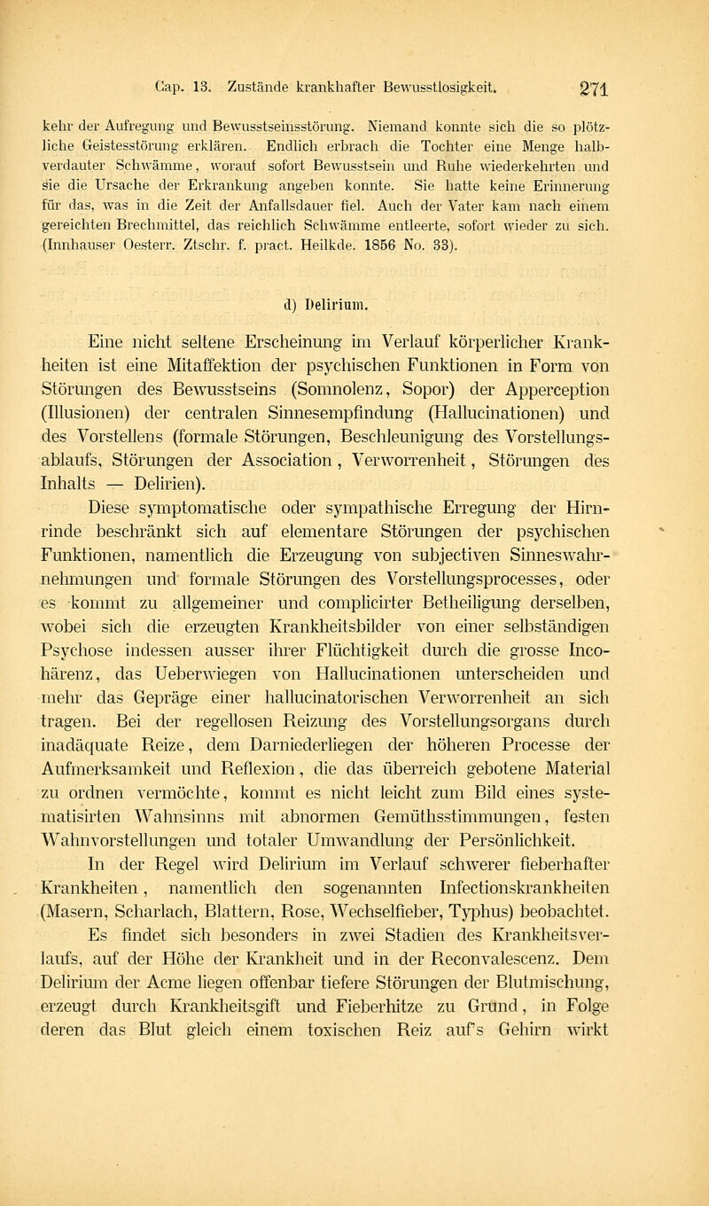 kehr der Aufregung und Bewusstsemsstörung. Niemand konnte sich die so plötz- liche Geistesstörung erklären. Endlich erbrach die Tochter eine Menge halb- verdauter Schwämme, worauf sofort Bewusstsein und Ruhe wiederkehrten und sie die Ursache der Erkrankung angeben konnte. Sie hatte keine Erinnerung für das, was in die Zeit der Anfallsdauer fiel. Auch der Vater kam nach einem gereichten Brechmittel, das reichlich Schwämme entleei'te, sofort wieder zu sich. (Innhauser Oesterr. Ztschr. f. pract. Heilkde. 1856 No. 33). d) Delirium, Eine nicht seltene Erscheinung im Verlauf körperlicher Krank- heiten ist eine Mitaffektion der psychischen Funktionen in Form von Störungen des Bewusstseins (Somnolenz, Sopor) der Apperception (Illusionen) der centralen Sinnesempfindung (Hallucinationen) und des Vorstellens (formale Störungen, Beschleunigung des Vorstellungs- ablaufs, Störungen der Association, Verworrenheit, Störungen des Inhalts — Delirien). Diese symptomatische oder sympathische Erregung der Hirn- rinde beschränkt sich auf elementare Störungen der psychischen Funktionen, namentlich die Erzeugung von subjectiven Sinneswahr- nehmungen und formale Störungen des Vorstellungsprocesses, oder es kommt zu allgemeiner und complicirter Betheiligung derselben, wobei sich die erzeugten Krankheitsbilder von einer selbständigen Psychose indessen ausser ihrer Flüchtigkeit durch die grosse Inco- härenz, das Ueberwiegen von Hallucinationen unterscheiden und mehr das Gepräge einer hallucinatorischen Verworrenheit an sich tragen. Bei der regellosen Reizung des Vorstellungsorgans durch inadäquate Reize, dem Darniederliegen der höheren Processe der Aufmerksamkeit und Reflexion, die das überreich gebotene Material zu ordnen vermöchte, kommt es nicht leicht zum Bild eines syste- matisirten Wahnsinns mit abnormen Gemüthsstimmungen, festen Wahnvorstellungen und totaler Umwandlung der Persönlichkeit, In der Regel wird Delirium im Verlauf schwerer fieberhafter Krankheiten, namentlich den sogenannten Infectionskrankheiten (Masern, Scharlach, Blattern, Rose, Wechselfieber, Typhus) beobachtet. Es findet sich besonders in zwei Stadien des KrankheitsVer- laufs, auf der Höhe der Krankheit und in der Reconvalescenz, Dem Delirium der Acme liegen offenbar tiefere Störungen der Blutmischung, erzeugt durch Krankheitsgift und Fieberhitze zu Grund, in Folge deren das Blut gleich einem toxischen Reiz aufs Gehirn wirkt
