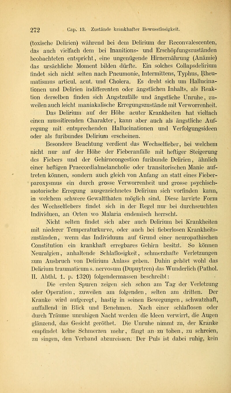 (toxische Delirien) während bei dem Delirium der Reconvalescenten, das auch vielfach dem bei Inanitions- und Erschöpfungszuständen beobachteten entspricht, eine ungenügende Hirnernährung (Anämie) das ursächliche Moment bilden dürfte. Ein solches GoUapsdelirium findet sich nicht selten nach Pneumonie, Intermittens, Typhus, Rheu- matismus articul. acut, und Cholera. Es dreht sich um Hallucina- tionen und Delirien indifferenten oder ängstlichen Inhalts, als Reak- tion derselben finden sich Angstzufälle und ängstliche Unruhe, zu- weilen auch leicht maniakalische Erregungszustände mit Verworrenheit. Das Delirium auf der Höhe acuter Krankheiten hat vielfach einen mussitirenden Charakter, kann aber auch als ängstliche Auf- regung mit entsprechenden Hallucinationen und Verfolgungsideen oder als furibundes Delirium erscheinen. Besondere Beachtung verdient das Wechselfieber, bei welchem nicht nur auf der Höhe der Fieberanfälle mit heftiger Steigerung des Fiebers und der Gehirncongestion furibunde Delirien, ähnlich einer heftigen Praecordialmelancholie oder transitorischen Manie auf- treten können, sondern auch gleich von Anfang an statt eines Fieber- paroxysmus ein durch grosse Verworrenheit und grosse psychisch- motorische Erregung ausgezeichnetes Delirium sich vorfinden kann, in welchem schwere Gewaltthaten möglich sind. Diese larvirte Form des Wechselfiebers findet sich in der Regel nur bei durchseuchten Individuen, an Orten wo Malaria endemisch herrscht. Nicht selten findet sich aber auch Delirium bei Krankheiten mit niederer Temperaturkurve, oder auch bei fieberlosen Krankheits- zuständen, wenn das Individuum auf Grund einer neuropathischen Constitution ein krankhaft erregbares Gehirn besitzt. So können Neuralgien, anhaltende Schlaflosigkeit, schmerzhafte Verletzungen zum Ausbruch von Delirium Anlass geben. Dahin gehört wohl das Delirium traumaticum s. nervosura (Dupuytren) das Wunderlich (Pathol. IL Abthl. 1. p. 1320) folgendermassen beschreibt: Die ersten Spuren zeigen sich schon am Tag der Verletzung oder Operation, zuweilen am folgenden, selten am dritten. Der Kranke wird aufgeregt, hastig in seinen Bewegungen, schwatzhaft, auffallend in Blick und Benehmen. Nach einer schlaflosen oder durch Träume unruhigen Nacht werden die Ideen verwirrt, die Augen glänzend, das Gesicht geröthet. Die Unruhe nimmt zu, der Kranke empfindet keine Schmerzen mehr, fängt an zu toben, zu schreien, zu singen, den Verband abzureissen. Der Puls ist dabei ruhig, kein