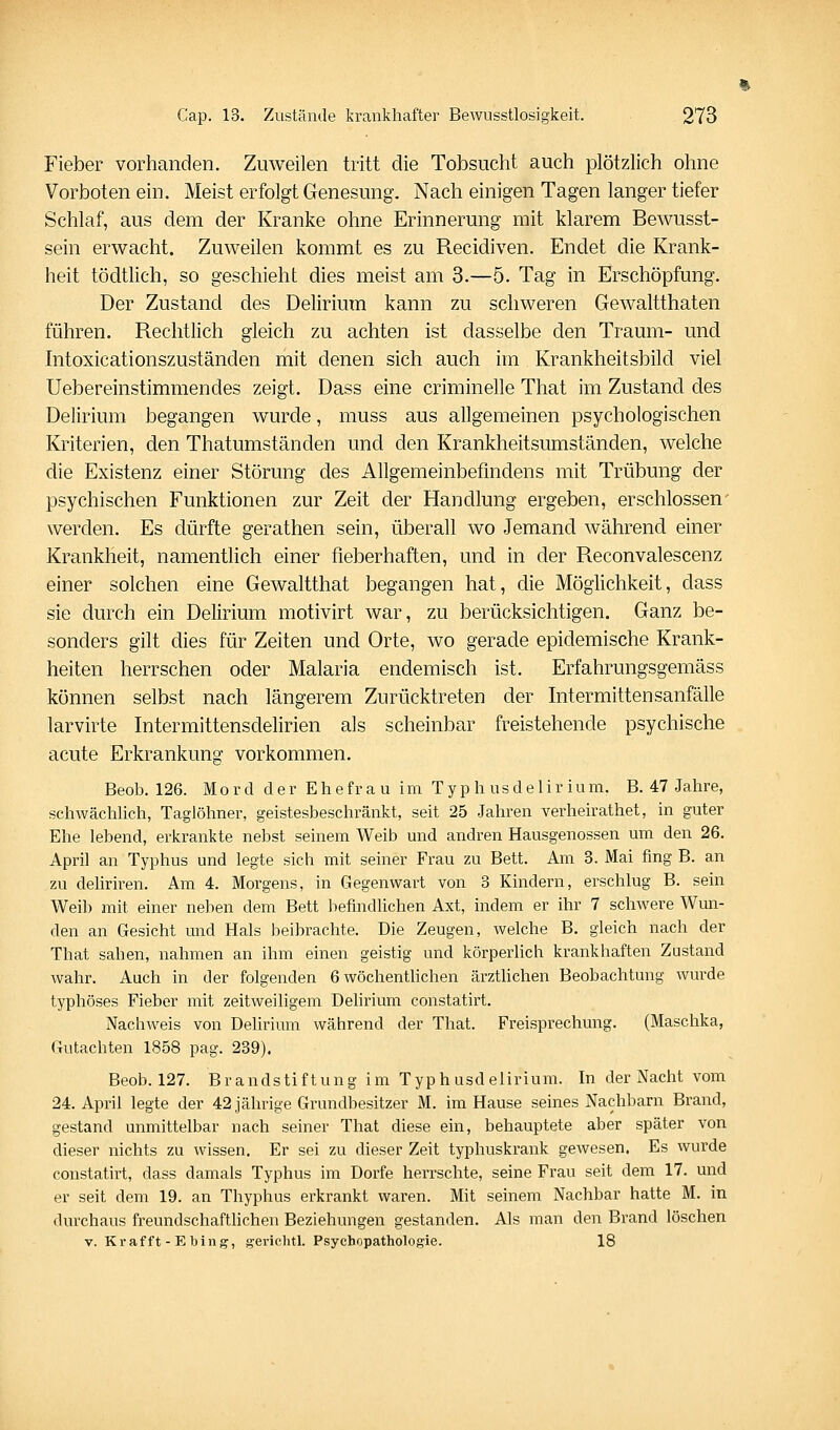 Fieber vorhanden. Zuweilen tritt die Tobsucht auch plötzlich ohne Vorboten ein. Meist erfolgt Genesung. Nach einigen Tagen langer tiefer Schlaf, aus dem der Kranke ohne Erinnerung mit klarem Bewusst- sein erwacht. Zuweilen kommt es zu Recidiven. Endet die Krank- heit tödtlich, so geschieht dies meist am 3.—5. Tag in Erschöpfung. Der Zustand des Delirium kann zu schweren Gewaltthaten führen. Rechtlich gleich zu achten ist dasselbe den Traum- und Intoxicationszuständen mit denen sich auch im Krankheitsbild viel Uebereinstimmendes zeigt. Dass eine criminelle That im Zustand des Delirium begangen wurde, muss aus allgemeinen psychologischen Kriterien, den Thatumständen und den Krankheitsumständen, welche die Existenz einer Störung des Allgemeinbefindens mit Trübung der psychischen Funktionen zur Zeit der Handlung ergeben, erschlossen' werden. Es dürfte gerathen sein, überall wo Jemand während einer Krankheit, namentlich einer fieberhaften, und in der Reconvalescenz einer solchen eine Gewaltthat begangen hat, die Möghchkeit, dass sie durch ein Delirium motivirt war, zu berücksichtigen. Ganz be- sonders gilt dies für Zeiten und Orte, wo gerade epidemische Krank- heiten herrschen oder Malaria endemisch ist. Erfahrungsgemäss können selbst nach längerem Zurücktreten der Intermittensanfälle larvirte Intermittensdelirien als scheinbar freistehende psychische acute Erkrankung vorkommen. Beob. 126. Mord der Ehefrau im Typhusdeliriuni. B. 47 Jahre, schwächUch, Taglöhner, geistesbeschränkt, seit 25 Jahren verheirathet, in guter Ehe lebend, erkrankte nebst seinem Weib und andren Hausgenossen um den 26. April an Typhus und legte sich mit seiner Frau zu Bett. Am 3. Mai fing B. an zu deUriren. Am 4. Morgens, in Gegenwart von 3 Kindern, erschlug B. sein Weib mit einer neben dem Bett befindlichen Axt, indem er ihr 7 schwere Wun- den an Gesicht und Hals beibrachte. Die Zeugen, welche B. gleich nach der That sahen, nahmen an ihm einen geistig und körperlich krankhaften Zustand wahr. Auch in der folgenden 6 wöchenthchen ärzthchen Beobachtung wurde typhöses Fieber mit zeitweiligem Dehrium constatirt. Nachweis von Delirium während der That. Freisprechung. (Maschka, Gutachten 1858 pag. 239). Beob. 127. Brandstiftung im Typhusdelirium. In der Nacht vom 24. April legte der 42 jährige Grundbesitzer M. im Hause seines Nachbarn Brand, gestand unmittelbar nach seiner That diese ein, behauptete aber später von dieser nichts zu wissen. Er sei zu dieser Zeit typhuskrank gewesen. Es wurde constatirt, dass damals Typhus im Dorfe herrschte, seine Frau seit dem 17. und er seit dem 19. an Thyphus erkrankt waren. Mit seinem Nachbar hatte M. in durchaus freundschafthchen Beziehungen gestanden. Als man den Brand löschen V. Krafft - Ebing, gerichtl. Psychopathologie. 18