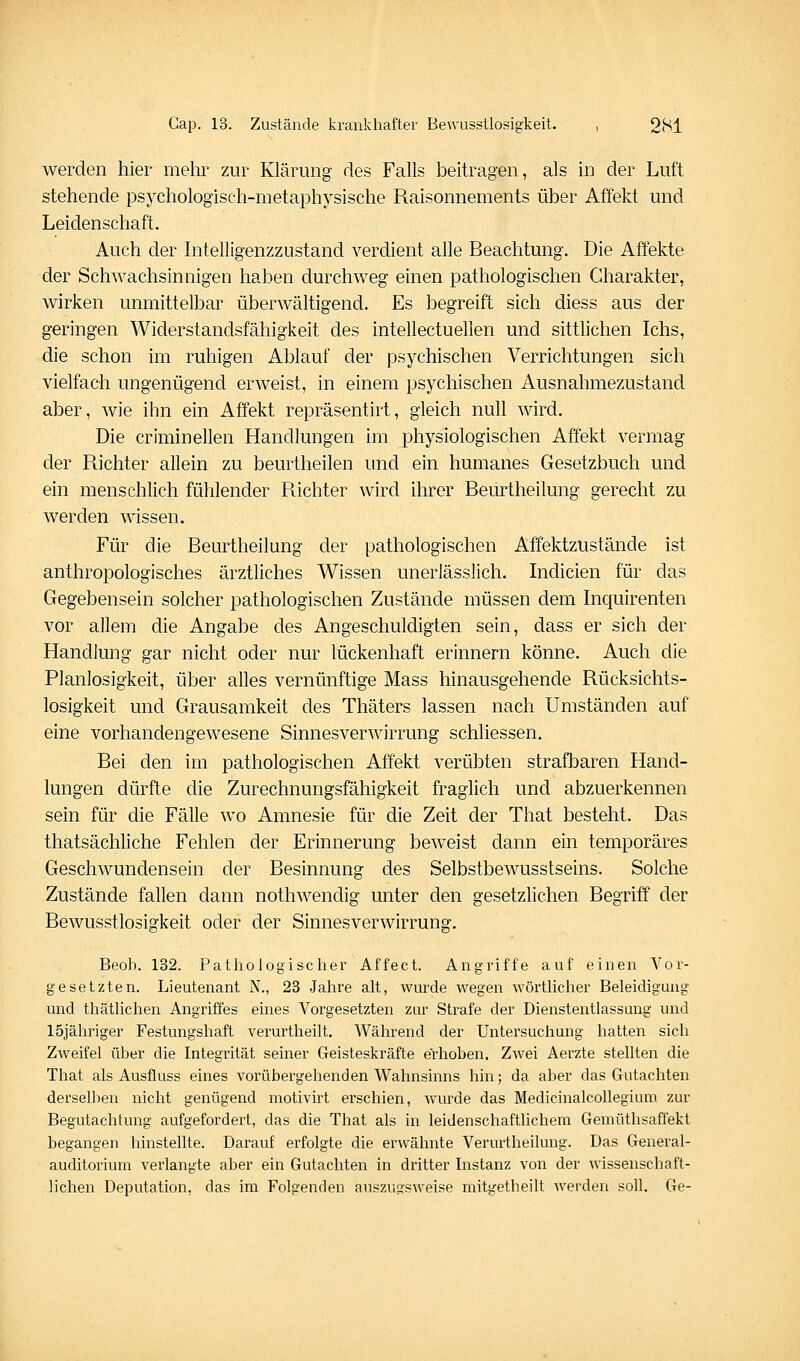 werden hier mehr zur Klärung des Falls beitragen, als in der Luft stehende psychologisch-metaphysische Raisonnements über Affekt und Leidenschaft. Auch der Intelligenzzustand verdient alle Beachtung. Die Affekte der Schwachsinnigen haben durchweg einen pathologischen Charakter, wirken unmittelbar überwältigend. Es begreift sich diess aus der geringen Widerstandsfähigkeit des intellectuellen und sittlichen Ichs, die schon im ruhigen Ablauf der psychischen Verrichtungen sich vielfach ungenügend erweist, in einem psychischen Ausnahmezustand aber, wie ihn ein Affekt repräsentirt, gleich null wird. Die criminellen Handlungeq im physiologischen Affekt vermag der Richter allein zu beurtheilen und ein humanes Gesetzbuch und ein menschlich fühlender Richter wird ihrer Beurtheilung gerecht zu werden wissen. Für die Beurtheilung der pathologischen Affektzustände ist anthropologisches ärztliches Wissen unerlässlich. Indicien für das Gegebensein solcher pathologischen Zustände müssen dem Inquirenten vor allem die Angabe des Angeschuldigten sein, dass er sich der Handlung gar nicht oder nur lückenhaft erinnern könne. Auch die Planlosigkeit, über alles vernünftige Mass hinausgeliende Rücksichts- losigkeit und Grausamkeit des Thäters lassen nach Umständen auf eine vorhandengewesene Sinnesverwirrung schliessen. Bei den im pathologischen Affekt verübten strafbaren Hand- lungen dürfte die Zurechnungsfähigkeit fraglich und abzuerkennen sein für die Fälle wo Amnesie für die Zeit der That besteht. Das thatsächliche Fehlen der Erinnerung beweist dann ein temporäres Geschwundensein der Besinnung des Selbstbewusstseins. Solche Zustände fallen dann nothwendig unter den gesetzlichen Begriff der Bewusstlosigkeit oder der Sinnesverwirrung. Beoh. 132. Pathologischer Affect. Angriffe auf einen Vor- gesetzten. Lieutenant N., 23 Jahre ah, wurde wegen wörtUcher Beleidigung und thäthchen Angriffes eines Vorgesetzten zur Strafe der Dienstentlassung und löjähriger Festungshaft verurtheilt. Während der Untersuchung hatten sich Zweifel über die Integrität seiner Geisteskräfte erhoben. Zwei Aerzte stellten die That als Ausfluss eines vorübergehenden Wahnsinns hin; da aber das Gutachten derselben nicht genügend motivirt erschien, wurde das Medicinalcollegium zur Begutachtung aufgefordert, das die That als in leidenschaftlichem Gemüthsaffekt begangen hinstellte. Darauf erfolgte die erwähnte Verurtheilung. Das General- auditorium verlangte aber ein Gutachten in dritter Instanz von der wissenschaft- lichen Deputation, das im Folgenden auszugsweise mitgetheilt werden soll. Ge-