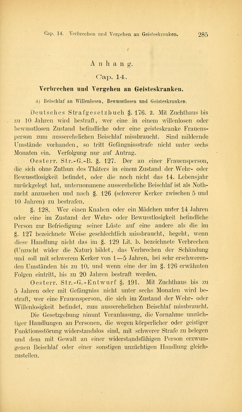 Anhang. Cap. 14- Yerbrechen und Yergehen an Greisteskranken. a) Beischlaf an Willenlosen, Bewusstlosen und Geisteskranken. Deutsches Strafgesetzbuch §. 176. 2. Mit Zuchthaus bis 7A1 10 Jahren wird bestraft, wer eine in einem willenlosen oder bewusstlosen Zustand befindliche oder eine geisteskranke Frauens- person zum ausserehelichen Beischlaf missbraucht. Sind mildernde Umstände vorhanden, so tritt Gefängnissstrafe nicht unter sechs Monaten ein. Verfolgung nur auf Antrag. Oesterr. Str.-G.-B. §. 127. Der an einer Frauensperson, die sich ohne Zuthun des Thäters in einem Zustand der Wehr- oder Bewusstlosigkeit befindet, oder die noch nicht das 14. Lebensjahr zurückgelegt hat, unternommene aussereheliche Beischlaf ist als Noth- zucht anzusehen und nach §. 126 (schwerer Kerker zwischen 5 und 10 Jahren) zu bestrafen, §. 128. Wer einen Knaben oder ein Mädchen unter 14 Jahren oder eine im Zustand der Wehr- oder Bewusstlosigkeit befindliche Person zur Befriedigung seiner Lüste auf eine andere als die im §. 127 bezeichnete Weise geschlechtlich missbraucht, begeht, wenn diese Handlung nicht das im §. 129 Lit. b. bezeichnete Verbrechen (Unzucht wider die Natur) bildet, das Verbrechen der Schändung und soll mit schwerem Kerker von 1—5 Jahren, bei sehr erschweren- den Umständen bis zu 10, und wenn eine der im §. 126 erwähnten Folgen eintritt, bis zu 20 Jahren bestraft werden. Oesterr. Str.-G.-Entw^urf §. 191. Mit Zuchthaus bis zu 5 Jahren oder mit Gefängniss nicht unter sechs Monaten wird be- straft, wer eine Frauensperson, die sich im Zustand der Wehr- oder Willenlosigkeit befindet, zum ausserehelichen Beischlaf missbraucht. Die Gesetzgebung nimmt Veranlassung, die Vornahme unzüch- tiger Handlungen an Personen, die wegen körperlicher oder geistiger Funktionsstörung widerstandslos sind, mit schwerer Strafe zu belegen und dem mit Gewalt an einer widerstandsfähigen Person erzwun- genen Beischlaf oder einer sonstigen unzüchtigen Handlung gleich- zustellen.