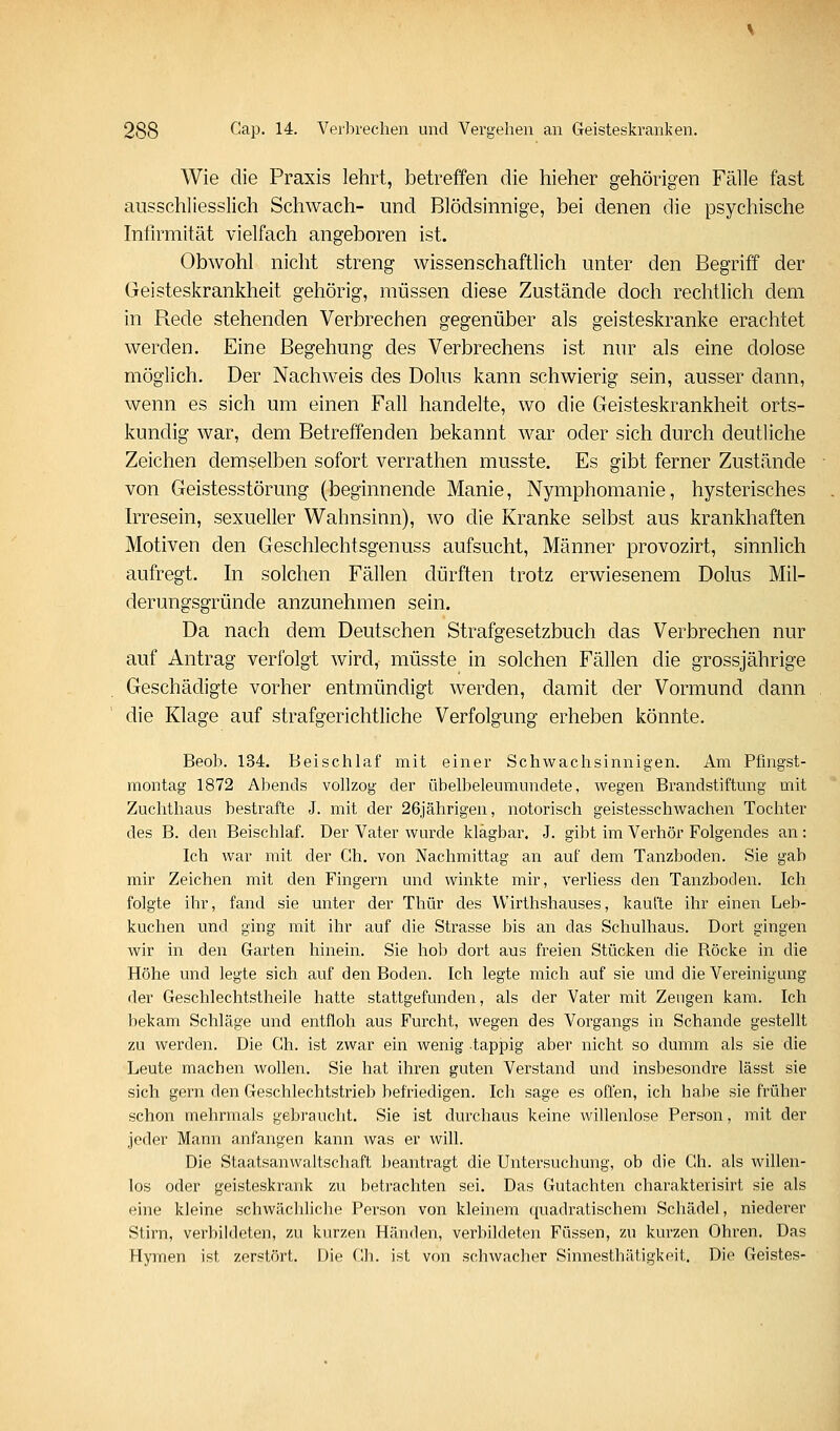 Wie die Praxis lehrt, betreffen die hieher gehörigen Fälle fast ausschliesslich Schwach- und Blödsinnige, bei denen die psychische Infirmität vielfach angeboren ist. Obwohl nicht streng wissenschaftlich unter den Begriff der Geisteskrankheit gehörig, müssen diese Zustände doch rechtlich dem in Rede stehenden Verbrechen gegenüber als geisteskranke erachtet werden. Eine Begehung des Verbrechens ist nur als eine clolose möglich. Der Nachweis des Dolus kann schwierig sein, ausser dann, wenn es sich um einen Fall handelte, wo die Geisteskrankheit orts- kundig war, dem Betreffenden bekannt war oder sich durch deutliche Zeichen demselben sofort verrathen musste. Es gibt ferner Zustände von Geistesstörung (beginnende Manie, Nymphomanie, hysterisches Irresein, sexueller Wahnsinn), wo die Kranke selbst aus krankhaften Motiven den Geschlechtsgenuss aufsucht, Männer provozirt, sinnlich aufregt. In solchen Fällen dürften trotz erwiesenem Dolus Mil- derungsgründe anzunehmen sein. Da nach dem Deutschen Strafgesetzbuch das Verbrechen nur auf Antrag verfolgt wird, müsste in solchen Fällen die grossjährige Geschädigte vorher entmündigt werden, damit der Vormund dann die Klage auf strafgerichtliche Verfolgung erheben könnte. Beob. 134. Beischlaf mit einer Schwachsinnigen. Am Pfingst- montag 1872 Abends vollzog der übelbeleumundete, wegen Brandstiftung mit Zuchthaus bestrafte J. mit der 26jährigen, notorisch geistesschwachen Tochter des B. den Beischlaf. Der Vater wurde klagbar. J. gibt im Verhör Folgendes an : Ich war mit der Gh. von Nachmittag an auf dem Tanzboden. Sie gab mir Zeichen mit den Fingern und winkte mir, verliess den Tanzboden. Ich folgte ihr, fand sie unter der Thür des Wirthshauses, kaufte ihr einen Leb- kuchen und ging mit ihr auf die Strasse bis an das Schulhaus. Dort gingen wir in den Garten hinein. Sie hob dort aus freien Stücken die Röcke in die Höhe und legte sich auf den Boden. Ich legte mich auf sie und die Vereinigung der Geschlechtstheile hatte stattgefunden, als der Vater mit Zeugen kam. Ich bekam Schläge und entfloh aus Furcht, wegen des Voi'gangs in Schande gestellt zu werden. Die Gh. ist zwar ein wenig tappig aber nicht so dumm als sie die Leute machen wollen. Sie hat ihren guten Verstand und insbesondre lässt sie sich gern den Geschlechtstrieb befriedigen. Ich sage es offen, ich habe sie früher schon mehrmals gebraucht. Sie ist durchaus keine willenlose Person, mit der jeder Mann anfangen kann was er will. Die Staatsanwaltschaft beantragt die Untersuchung, ob die Gh. als willen- los oder geisteskrank zu betrachten sei. Das Gutachten charakterisirt sie als eine kleine schwäcldiche Person von kleinem quadratischem Schädel, niederer Stirn, verbildeten, zu kurzen Händen, verbildeten Füssen, zu kurzen Ohren. Das Hymen ist zerstört. Die Gh. ist von schwacher Sinnesthätigkeit. Die Geistes-