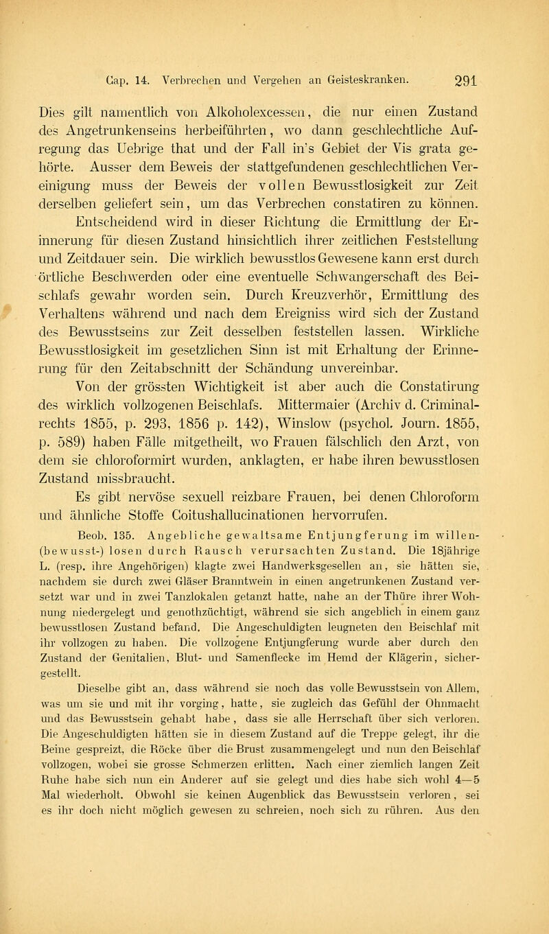 Dies gilt namentlich von Alkoholexcessen, die nur einen Zustand des Angetrunkenseins herbeiführten, wo dann geschlechtliche Auf- regung das Uebrige that und der Fall in's Gebiet der Vis grata ge- hörte. Ausser dem Beweis der stattgefundenen geschlechtlichen Ver- einigung muss der Beweis der vollen Bewusstlosigkeit zur Zeit derselben geliefert sein, um das Verbrechen constatiren zu können. Entscheidend wird in dieser Richtung die Ermittlung der Er- innerung für diesen Zustand hinsichtlich ihrer zeitlichen Feststellung und Zeitdauer sein. Die wirklich bewusstlos Gewesene kann erst durch örtliche Beschwerden oder eine eventuelle Schwangerschaft des Bei- schlafs gewahr worden sein. Durch Kreuzverhör, Ermittlung des Verhaltens während und nach dem Ereigniss wird sich der Zustand des Bewusstseins zur Zeit desselben feststellen lassen. Wirkliche Bewusstlosigkeit im gesetzhchen Sinn ist mit Erhaltung der Erinne- rung für den Zeitabschnitt der Schändung unvereinbar. Von der grössten Wichtigkeit ist aber auch die Constatirung des wirklich vollzogenen Beischlafs. Mittermaier (Archiv d. Criminal- rechts 1855, p. 293, 1856 p. 142), Winslow (psychoh Journ. 1855, p. 589) haben Fälle mitgetheilt, wo Frauen fälschlich den Arzt, von dem sie chloroformirt wurden, anklagten, er habe ihren bewusstlosen Zustand missbraucht. Es gibt nervöse sexuell reizbare Frauen, bei denen Chloroform und ähnliche Stoffe Goitushallucinationen hervorrufen. Beob. 135. Angebliche gewaltsame Entjungferung im willen- (bewusst-) losen durch Rausch verursachten Zustand, Die 18jährige L. (resp. ihre Angehörigen) klagte zwei Handwerksgesellen an, sie hätten sie, nachdem sie durch zwei Gläser Branntwein in einen angetrunkenen Zustand ver- setzt war und in zwei Tanzlokalen getanzt hatte, nahe an der Thüre ihrer Woh- nung niedergelegt und genothzüchtigt, während sie sich angeblich in einem ganz bewusstlosen Zustand befand. Die Angeschuldigten leugneten den Beischlaf mit ihr vollzogen zu haben. Die vollzogene Entjungferung wurde aber durch den Zustand der Genitalien, Blut- und Samenflecke im Hemd der Klägerin, sicher- gestellt. Dieselbe gibt an, dass während sie noch das volle Bewusstsein von Allem, was um sie und mit ihr vorging, hatte, sie zugleich das Gefühl der Ohnmacht und das Bewusstsein gehabt habe, dass sie alle Herrschaft über sich verloren. Die Angeschuldigten hätten sie in diesem Zustand auf die Treppe gelegt, ihr die Beine gespreizt, die Röcke über die Brust zusammengelegt und nun den Beischlaf vollzogen, wobei sie grosse Schmerzen erlitten. Nach einer ziemlich langen Zeit Ruhe habe sich nun ein Anderer auf sie gelegt und dies habe sich wohl 4—5 Mal wiederholt. Obwohl sie keinen Augenbhck das Bewusstsein verloren, sei es ihr doch nicht möglich gewesen zu schreien, noch sich zu rühren. Aus den