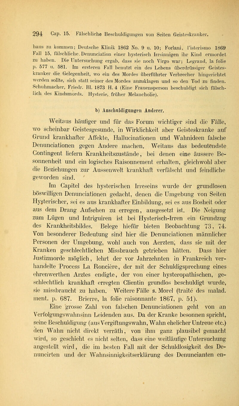 haus zu kommen; Deutsche Klinik 1862 No. 9 u. 10; Forlani, Tisterismo 1869 Fall 15, fälschliche. Denunciation einer hysterisch Irrsinnigen ihr Kind ermordet zu haben. Die Untersuchung ergab, dass sie noch Virgo war; Legrand, la folie p. 577 u. 581. Im ersteren Fall benutzt ein des Lebens überdrüssiger Geistes- kranker die Gelegenheit, wo ein des Mordes überführter Verbrecher hingerichtet werden sollte, sich statt seiner des Mordes anzuklagen und so den Tod zu finden. Schuhmacher, Friedr. Bl. 1873 H. 4 (Eine Frauensperson beschuldigt sich fälsch- lich des Kindsmords. Hysterie, früher Melancholie). b) Ansclmldigungeii Anderer. Weitaus häufiger und für das Forum wichtiger sind die Fälle, wo scheinbar Geistesgesunde, in Wirklichkeit aber Geisteskranke auf Grund krankhafter Affekte, Hallucinationen und Wahnideen falsche Denunciationen gegen Andere machen. Weitaus das bedeutendste Contingent liefern Krankheitszustände, bei denen eine äussere Be- sonnenheit und ein logisches Raisonnement erhalten, gleichwohl aber die Beziehungen zur Aussenwelt krankhaft verfälscht und feindliche geworden sind. Im Gapitel des hysterischen Irreseins wurde der grundlosen böswilligen Denunciationen gedacht, denen die Umgebung von Seiten Hysterischer, sei es aus krankhafter Einbildung, sei es aus Bosheit oder aus dem Drang Aufsehen zu erregen, ausgesetzt ist. Die Neigung zum Lügen und Intriguiren ist bei Hysterisch-Irren ein Grundzug des Krankheitsbildes. Belege hiefür bieten Beobachtung 73, 74. Von besonderer Bedeutung sind hier die Denunciationen männlicher Personen der Umgebung, wohl auch von Aerzten, dass sie mit der Kranken geschlechtlichen Missbrauch getrieben hätten. Dass hier Justizmorde möglich, lehrt der vor Jahrzehnten in Frankreich ver- handelte Process La Ronciere, der mit der Schuldigsprechung eines ehrenwerthen Arztes endigte, der von einer hysteropathischen, ge- schlechtlich krankhaft erregten Clientin grundlos beschuldigt wurde, sie missbraucht zu haben. Weitere Fälle s, Morel (traite des malad, ment. p. 687. Brierre, la folie raisonnante 1867, p. 51). Eine grosse Zahl von falschen Denunciationen geht von an Verfolgungswahnsinn Leidenden aus. Da der Kranke besonnen spricht, seine Beschuldigung (aus Vergiftungswahn, Wahn ehelicher Untreue etc.) den Wahn nicht direkt verräth, von ihm ganz plausibel gemacht wird, so geschieht es nicht selten, dass eine weitläufige Untersuchung angestellt wird, die im besten Fall mit der Schuldlosigkeit des De- nuncirten und der Wahnsinnigkeitserklärung des Denuncianten en-