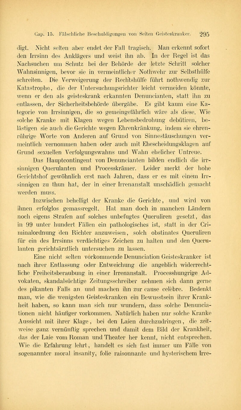 digt. Nicht selten aber endet der Fall tragisch. Man erkennt sofort den Irrsinn des Anklägers und weist ihn ab. In der Regel ist das Nachsuchen um Schutz bei der Behörde der letzte Schritt solcher Wahnsinnigen, bevor sie in vermeintlicher Nothwehr zur Selbsthülfe schreiten. Die Verweigerung der Rechtshülfe führt nothwendig zur KatastrophB, die der Untersuchungsrichter leicht vermeiden könnte, wenn er den als geisteskrank erkannten Denuncianten, statt ihn zu entlassen, der Sicherheitsbehörde übergäbe. Es gibt kaum eine Ka- tegorie von Irrsinnigen, die so gemeingefährlich wäre als diese. Wie solche Kranke mit Klagen wegen Lebensbedrohung debütiren, be- lästigen sie auch die Gerichte wegen Ehrenkränkung, indem sie ehren- rührige Worte von Anderen auf Grund von Sinnestäuschungen ver- meintlich vernommen haben oder auch mit Ehescheidungsklagen auf Grund sexuellen Verfolgungswahns und Wahn ehelicher Untreue. Das Hauptcontingent von Denuncianten bilden endlich die irr- sinnigen Querulanten und Processkrämer. Leider merkt der hohe Gerichtshof gewöhnlich erst nach Jahren, dass er es mit einem Irr- sinnigen zu thun hat, der in einer Irrenanstalt unschädlich gemacht werden muss. Inzwischen behelligt der Kranke die Gerichte, und wird von ihnen erfolglos gemassregelt. Hat man doch in manchen Ländern noch eigens Strafen auf solches unbefugtes Queruliren gesetzt, das in 99 unter hundert Fällen ein pathologisches ist, statt in der Cri- minalordnung den Richter anzuweisen, solch obstinates Queruliren für ein des Irrsinns verdächtiges Zeichen zu halten und den Queru- lanten gerichtsärztlich untersuchen zu lassen. Eine nicht selten vorkommende Denunciation Geisteskranker ist nach ihrer Entlassung oder Entweichung die angeblich widerrecht- hche Freiheitsberaubung in einer Irrenanstalt. Processhungrige Ad- vokaten, skandalsüchtige Zeitungsschreiber nehmen sich dann gerne des pikanten Falls an und machen ihn zur cause celebre. Bedenkt man, wie die wenigsten Geisteskranken ein Bewusstsein ihrer Krank- heit haben, so kann man sich nur wundern, dass solche Denuncia- tionen nicht häufiger vorkommen. Natürlich haben nur solche Kranke Aussicht mit ihrer Klage, bei den Laien durchzudringen, die zeit- weise ganz vernünftig sprechen und damit dem Bild der Krankheit, das der Laie vom Roman und Theater her kennt, nicht entsprechen. Wie die Erfahrung lehrt, handelt es sich fast immer um Fälle von sogenannter moral insanity, folie raisonnante und hysterischem Irre-