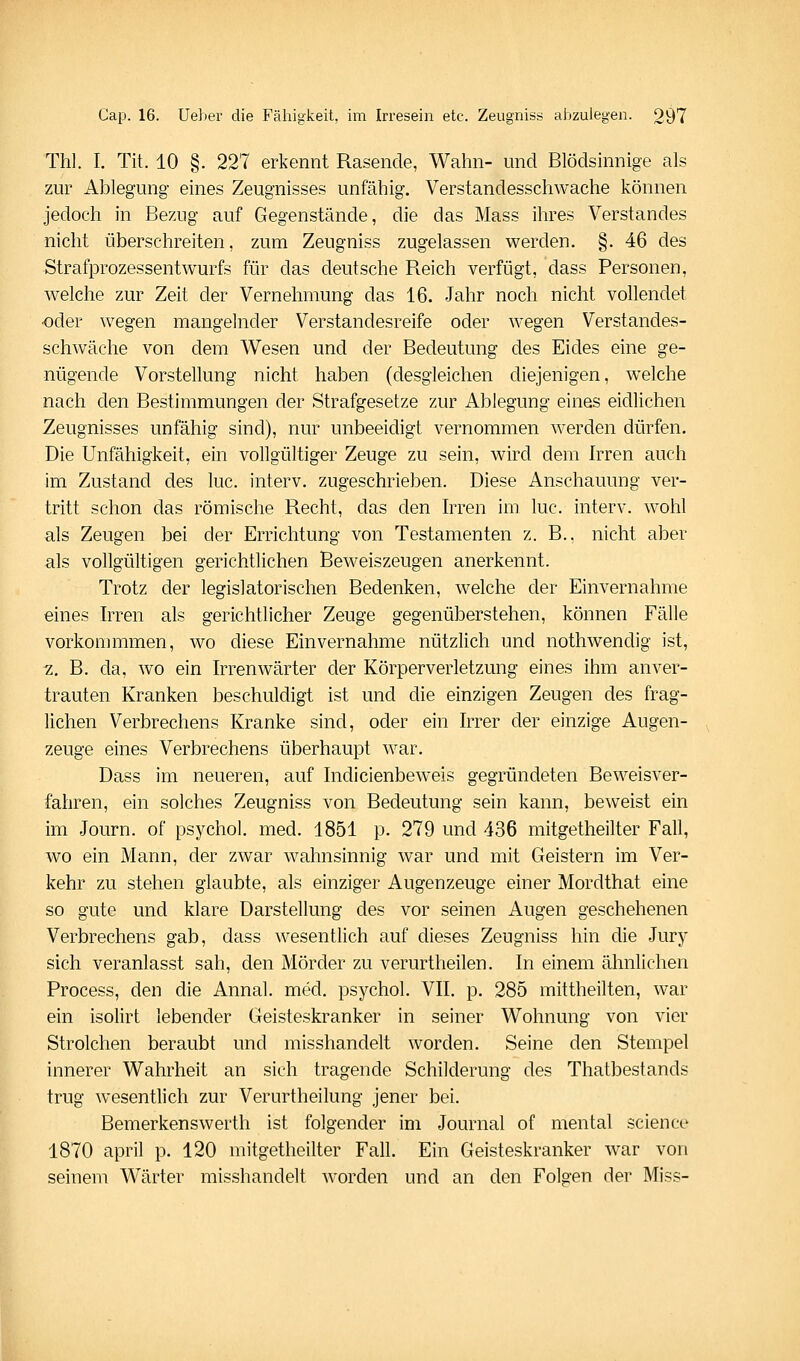 Thl. I. Tit. 10 §. 227 erkennt Rasende, Wahn- und Blödsinnige als zur Ablegung eines Zeugnisses unfähig. Verstandesschwache können jedoch in Bezug auf Gegenstände, die das Mass ihres Verstandes nicht überschreiten, zum Zeugniss zugelassen werden. §. 46 des Strafprozessentwurfs für das deutsche Reich verfügt, dass Personen, welche zur Zeit der Vernehmung das 16. Jahr noch nicht vollendet ■oder wegen mangelnder Verstandesreife oder wegen Verstandes- schwäche von dem Wesen und der Bedeutung des Eides eine ge- nügende Vorstellung nicht haben (desgleichen diejenigen, welche nach den Bestimmungen der Strafgesetze zur Ablegung eines eidlichen Zeugnisses unfähig sind), nur unbeeidigt vernommen werden dürfen. Die Unfähigkeit, ein vollgültiger Zeuge zu sein, wird dem Irren auch im Zustand des lue. interv. zugeschrieben. Diese Anschauung ver- tritt schon das römische Recht, das den Irren im lue. interv. wohl als Zeugen bei der Errichtung von Testamenten z. B.. nicht aber als vollgültigen gerichtlichen Beweiszeugen anerkennt. Trotz der legislatorischen Bedenken, welche der Einvernahme eines Irren als gerichtlicher Zeuge gegenüberstehen, können Fälle vorkommmen, wo diese Einvernahme nützlich und nothwendig ist, 2. B. da, wo ein Irrenwärter der Körperverletzung eines ihm anver- trauten Kranken beschuldigt ist und die einzigen Zeugen des frag- lichen Verbrechens Kranke sind, oder ein Irrer der einzige Augen- zeuge eines Verbrechens überhaupt war. Dass im neueren, auf Indicienbeweis gegründeten Beweisver- fahren, ein solches Zeugniss von Bedeutung sein kann, beweist ein im Journ. of psychol. med. 1851 p. 279 und 436 mitgetheilter Fall, wo ein Mann, der zwar wahnsinnig war und mit Geistern im Ver- kehr zu stehen glaubte, als einziger Augenzeuge einer Mordthat eine so gute und klare Darstellung des vor seinen Augen geschehenen Verbrechens gab, dass wesentlich auf dieses Zeugniss hin die Jury sich veranlasst sah, den Mörder zu verurtheilen. In einem ähnlichen Process, den die Annal. med. psychol. VII. p. 285 mittheilten, war ein isolirt lebender Geisteskranker in seiner Wohnung von vier Strolchen beraubt und misshandelt worden. Seine den Stempel innerer Wahrheit an sich tragende Schilderung des Thatbestands trug wesentlich zur Verurtheilung jener bei. Bemerkenswert!! ist folgender im Journal of mental seience 1870 april p. 120 mitgetheilter Fall. Ein Geisteskranker war von seinem Wärter misshandelt worden und an den Folgen der Miss-