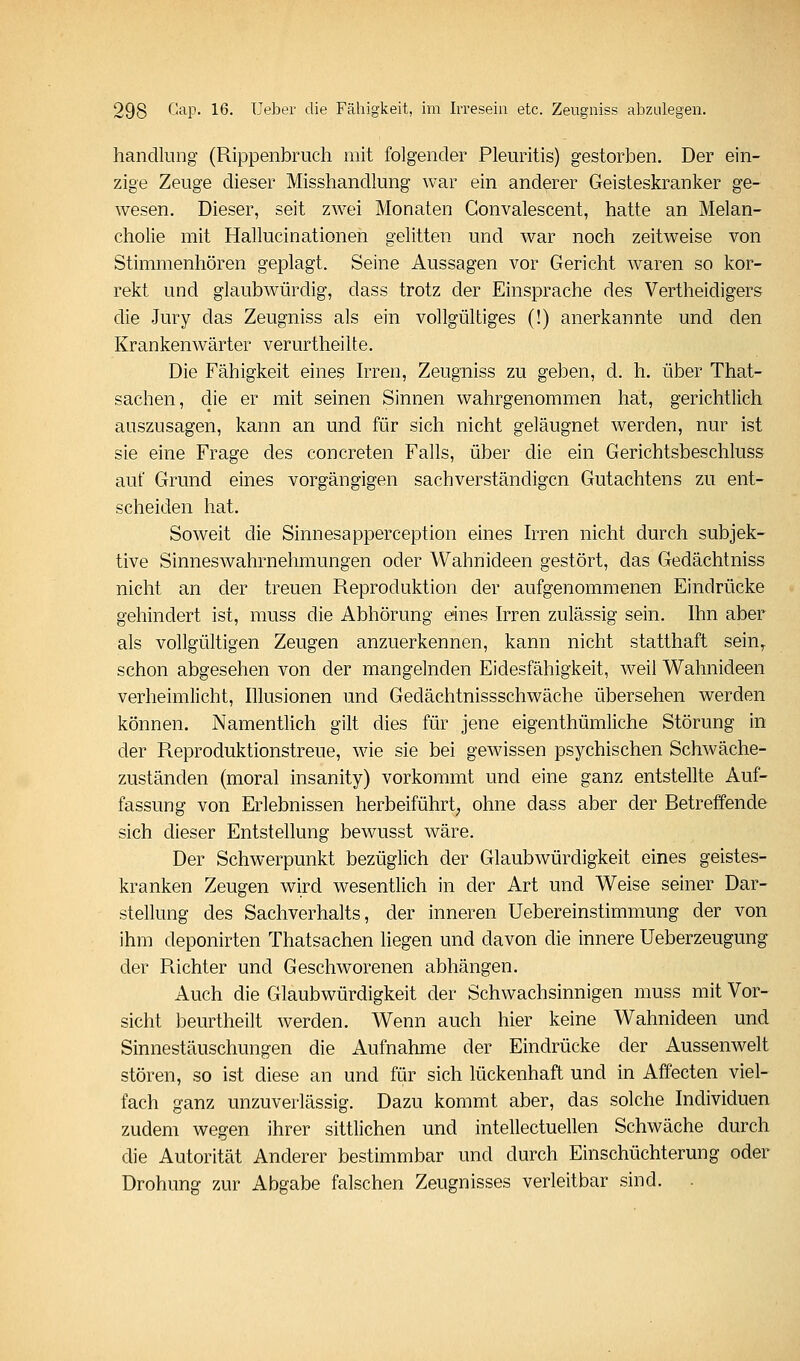 handlung (Rippenbruch mit folgender Pleuritis) gestorben. Der ein- zige Zeuge dieser Misshandlung war ein anderer Geisteskranker ge- wesen. Dieser, seit zwei Monaten Gonvalescent, hatte an Melan- cholie mit Hallucinationen gelitten und war noch zeitweise von Stimmenhören geplagt. Seine Aussagen vor Gericht waren so kor- rekt und glaubwürdig, dass trotz der Einsprache des Vertheidigers die Jury das Zeugniss als ein vollgültiges (!) anerkannte und den Krankenwärter verurtheilte. Die Fähigkeit eines h^ren, Zeugniss zu geben, d. h. über That- sachen, die er mit seinen Sinnen wahrgenommen hat, gerichtlich auszusagen, kann an und für sich nicht geläugnet werden, nur ist sie eine Frage des concreten Falls, über die ein Gerichtsbeschluss auf Grund eines vorgängigen sachverständigen Gutachtens zu ent- scheiden hat. Soweit die Sinnesapperception eines Irren nicht durch subjek- tive Sinneswahrnehmungen oder Wahnideen gestört, das Gedächtniss nicht an der treuen Reproduktion der aufgenommenen Eindrücke gehindert ist, muss die Abhörung eines Irren zulässig sein. Ihn aber als vollgültigen Zeugen anzuerkennen, kann nicht statthaft sein^ schon abgesehen von der mangelnden Eidesfähigkeit, weil Wahnideen verheimlicht, Illusionen und Gedächtnissschwäche übersehen werden können. Namentlich gilt dies für jene eigenthümliche Störung in der Reproduktionstreue, wie sie bei gewissen psychischen Schwäche- zuständen (moral insanity) vorkommt und eine ganz entstellte Auf- fassung von Erlebnissen herbeiführt, ohne dass aber der Betreffende sich dieser Entstellung bewusst wäre. Der Schwerpunkt bezüglich der Glaubwürdigkeit eines geistes- kranken Zeugen wird wesentlich in der Art und Weise seiner Dar- stellung des Sachverhalts, der inneren Uebereinstimmung der von ihm deponirten Thatsachen liegen und davon die innere Ueberzeugung der Richter und Geschworenen abhängen. Auch die Glaubwürdigkeit der Schwachsinnigen muss mit Vor- sicht beurtheilt werden. Wenn auch hier keine Wahnideen und Sinnestäuschungen die Aufnahme der Eindrücke der Aussenwelt stören, so ist diese an und für sich lückenhaft und in Affecten viel- fach ganz unzuverlässig. Dazu kommt aber, das solche Individuen zudem wegen ihrer sittlichen und intellectuellen Schwäche durch die Autorität Anderer bestimmbar und durch Einschüchterung oder Drohung zur Abgabe falschen Zeugnisses verleitbar sind.