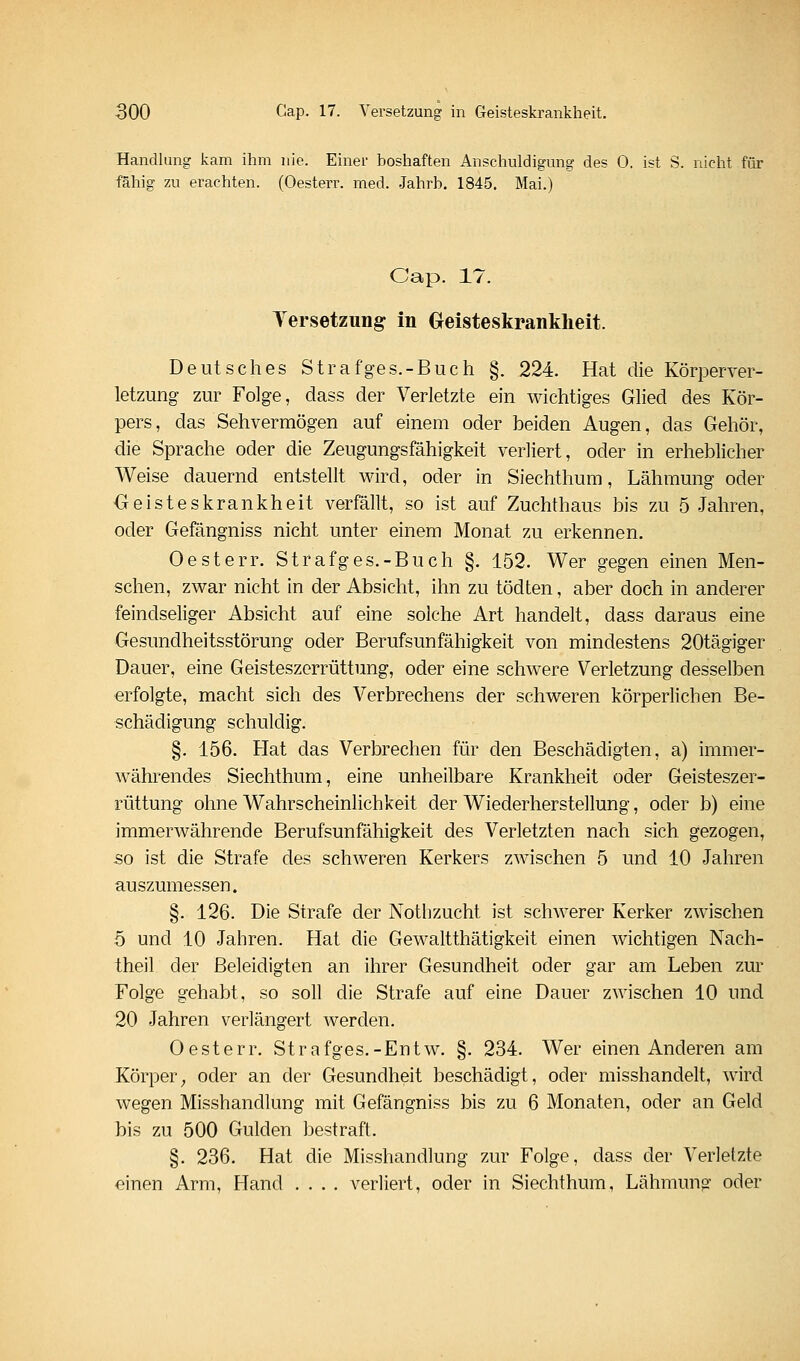 Handlung kam ihm nie. Einer boshaften Anschuldigung des 0. ist S. nicht für fähig zu erachten. (Oesterr. med. Jahrb. 1845, Mai.) Cap. 17. Versetzung in Oeisteskranklieit. Deutsches Strafges.-Buch §. 224. Hat die Körperver- letzung zur Folge, dass der Verletzte ein wichtiges Glied des Kör- pers, das Sehvermögen auf einem oder beiden Augen, das Gehör, die Sprache oder die Zeugungsfähigkeit verliert, oder in erheblicher Weise dauernd entstellt wird, oder in Siechthum, Lähmung oder Geisteskrankheit verfällt, so ist auf Zuchthaus bis zu 5 Jahren, oder Gefängniss nicht unter einem Monat zu erkennen. Oesterr. Strafges.-Buch §. 152. Wer gegen einen Men- schen, zwar nicht in der Absicht, ihn zu tödten, aber doch in anderer feindseliger Absicht auf eine solche Art handelt, dass daraus eine Gesundheitsstörung oder Berufsunfähigkeit von mindestens 20tägiger Dauer, eine Geisteszerrüttung, oder eine schwere Verletzung desselben erfolgte, macht sich des Verbrechens der schweren körperlichen Be- schädigung schuldig. §. 156. Hat das Verbrechen für den Beschädigten, a) immer- währendes Siechthum, eine unheilbare Krankheit oder Geisteszer- rüttung ohne Wahrscheinlichkeit der Wiederherstellung, oder b) eine immerwährende Berufsunfähigkeit des Verletzten nach sich gezogen, so ist die Strafe des schweren Kerkers zwischen 5 und 10 Jahren auszumessen. §. 126. Die Strafe der Notlizucht ist schwerer Kerker zwischen 5 und 10 Jahren. Hat die Gewaltthätigkeit einen wichtigen Nach- theil der Beleidigten an ihrer Gesundheit oder gar am Leben zur Folge gehabt, so soll die Strafe auf eine Dauer zwischen 10 und 20 Jahren verlängert werden. Oesterr. Strafges.-Entw. §. 234. Wer einen Anderen am Körper^ oder an der Gesundheit beschädigt, oder misshandelt, wird wegen Misshandlung mit Gefängniss bis zu 6 Monaten, oder an Geld bis zu 500 Gulden bestraft. §. 236. Hat die Misshandlung zur Folge, dass der Verletzte einen Arm, Hand .... verliert, oder in Siechthum, Lähmung oder