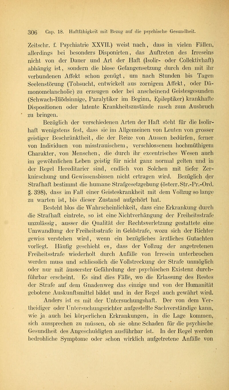 Zeitschr. f. Psychiatrie XXVII.) weist nach, dass in vielen Fällen, allerdings bei besonders Disponirten, das Auftreten des Irreseins nicht von der Dauer und Art der Haft (Isolir- oder GoUektivhaft) abhängig ist, sondern die blose Gefangensetzung durch den mit ihr verbundenen Affekt schon genügt, um nach Stunden bis Tagen Seelenstörung (Tobsucht, entwickelt aus zornigem Affekt, oder Dä- monomelancholie) zu erzeugen oder bei anscheinend Geistesgesunden (Schwach-Blödsinnige, Paralytiker im Beginn, Epileptiker) krankhafte Dispositionen oder latente Krankheitszustände rasch zum Ausbruch zu bringen. Bezüglich der verschiedenen Arten der Haft steht für die Isolir- haft wenigstens fest, dass sie im Allgemeinen von Leuten von grosser geistiger Beschränktheit, die der Reize von Aussen bedürfen, ferner von Individuen von misstrauischem, verschlossenem hochmüthigem Charakter, von Menschen, die durch ihr excentrisches Wesen auch im gewöhnlichen Leben geistig für nicht ganz normal gelten und in der Regel Hereditarier sind, endlich von Solchen mit tiefer Zer- knirschung und Gewissensbissen nicht ertragen wird. Bezüglich der Strafhaft bestimmt die humane Strafgesetzgebung (österr. Str.-Pr.-Ord. §. 398), dass im Fall einer Geisteskrankheit mit dem Vollzug so lange zu warten ist, bis dieser Zustand aufgehört hat. Besteht blos die Wahrscheinlichkeit, dass eine Erkrankung durch die Strafhaft eintrete, so ist eine Nichtverhängung der Freiheitsstrafe unzulässig, ausser die Qualität der Rechtsverletzung gestattete eine Umwandlung der Freiheitsstrafe in Geldstrafe, wozu sich der Richter gewiss verstehen wird, wenn ein bezügliches ärztliches Gutachten vorliegt. Häufig geschieht es^, dass der Vollzug der angetretenen Freiheitsstrafe wiederholt durch Anfälle von Irresein unterbrochen werden muss und schliesslich die Vollstreckung der Strafe unmöglich oder nur mit äusserster Gefährdung der psychischen Existenz durch- führbar erscheint. Es sind dies Fälle, wo die Erlassung des Restes der Strafe auf dem Gnadenweg das einzige und von der Humanität gebotene Auskunftsmittel bildet und in der Regel auch gewährt wird. Anders ist es mit der Untersuchungshaft. Der von dem Ver- theidiger oder Untersuchungsrichter aufgestellte Sachverständige kann, wie ja auch bei körperlichen Erkrankungen, in die Lage kommen, sich aussprechen zu müssen, ob sie ohne Schaden für die psychische Gesundheit des Angeschuldigten ausführbar ist. In der Regel werden bedrohliche Symptome oder schon wirklich aufgetretene Anfälle von